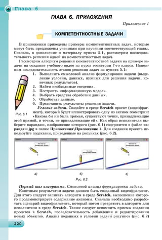 Ãëàâà 6
2202202202202202202202202202202202202202202202202202202202202202202202202202202202202202202202202202202200
ГЛАВА 6. ПРИЛОЖЕНИЯГЛАВА 6. ПРИЛОЖЕНИЯ
Ïðèëîæåíèå 1
КОМПЕТЕНТНОСТНЫЕ ЗАДАЧИКОМПЕТЕНТНОСТНЫЕ ЗАДАЧИ
Â ïðèëîæåíèè ïðèâåäåíû ïðèìåðû êîìïåòåíòíîñòíûõ çàäà÷, êîòîðûå
ìîãóò áûòü ïðåäëîæåíû ó÷åíèêàì ïðè èçó÷åíèè ñîîòâåòñòâóþùåé ãëàâû.
Ñíà÷àëà, â äîïîëíåíèå ê ìàòåðèàëó ïóíêòà 5.1, ðàññìîòðèì ïîñëåäîâà-
òåëüíîñòü ðåøåíèÿ îäíîé èç êîìïåòåíòíîñòíûõ çàäà÷.
Ðàññìîòðèì àëãîðèòì ðåøåíèÿ êîìïåòåíòíîñòíîé çàäà÷è íà ïðèìåðå çà-
äà÷è íà ñîçäàíèå ó÷åáíîãî âèäåî èç êóðñà ãåîìåòðèè 7-ãî êëàññà. Íàïîì-
íèì ïîñëåäîâàòåëüíîñòü ýòàïîâ ðåøåíèÿ çàäà÷ èç ïóíêòà 5.1:
1. Âûïîëíèòü ñìûñëîâîé àíàëèç ôîðìóëèðîâêè çàäà÷è (âûäå-
ëåíèå óñëîâèÿ, äàííûõ, íóæíûõ äëÿ ðåøåíèÿ çàäà÷è, êî-
íå÷íûõ ðåçóëüòàòîâ).
2. Íàéòè íåîáõîäèìûå ñâåäåíèÿ.
3. Ïîñòðîèòü èíôîðìàöèîííóþ ìîäåëü.
4. Âûáðàòü ñðåäñòâà îáðàáîòêè äàííûõ.
5. Îáðàáîòàòü äàííûå.
6. Ïðåäñòàâèòü ðåçóëüòàòû ðåøåíèÿ çàäà÷è.
Óñëîâèå çàäà÷è. Ñîçäàéòå â ñðåäå Scratch ïðîåêò (âèäåîôðàã-
ìåíò), êîòîðûé áóäåò èëëþñòðèðîâàòü îäíó èç àêñèîì ãåîìåòðèè:
«Êàêîâà áû íè áûëà ïðÿìàÿ, ñóùåñòâóþò òî÷êè, ïðèíàäëåæàùèå
ýòîé ïðÿìîé, è òî÷êè, íå ïðèíàäëåæàùèå åé». Êàê îáðàç èñïîëíèòåëÿ âû-
áåðèòå êàðàíäàø, èçîáðàæåíèå êîòîðîãî (ðèñ. 6.1) ñîäåðæèòñÿ â ôàéëå êà-
ðàíäàø.jpg â ïàïêå ÏðèëîæåíèÿÏðèëîæåíèå 1. Äëÿ ñîçäàíèÿ ïðîåêòà èñ-
ïîëüçóéòå ïîäñêàçêè, ïðèâåäåííûå íà ðèñóíêàõ (ðèñ. 6.2).
а) б) в)
Рис. 6.2
Ïåðâûé øàã àëãîðèòìà. Ñìûñëîâîé àíàëèç ôîðìóëèðîâêè çàäà÷è.
Êîíå÷íûì ðåçóëüòàòîì çàäà÷è äîëæåí áûòü ñîçäàííûé âèäåîôðàãìåíò.
Äëÿ ýòîãî ñëåäóåò çàïèñàòü àëãîðèòì â ñðåäå Scratch, âûïîëíåíèå êîòîðî-
ãî ïðîäåìîíñòðèðóåò ñîäåðæàíèå àêñèîìû. Ñíà÷àëà íåîáõîäèìî ðàçðàáî-
òàòü ñöåíàðèé âèäåîôðàãìåíòà, êîòîðûé ïîòîì ïðåâðàòèòü â àëãîðèòì äëÿ
èñïîëíèòåëÿ â ñðåäå Scratch. Òàêæå ñëåäóåò âñïîìíèòü ïðèåìû ñîçäàíèÿ
ïðîåêòîâ â Scratch, ïîñëåäîâàòåëüíîñòü äîáàâëåíèÿ è ðåäàêòèðîâàíèÿ
íîâûõ îáúåêòîâ. Àíàëèç ïîäàííûõ â óñëîâèè çàäà÷è ðèñóíêîâ (ðèñ. 6.2)
Рис. 6.1
 