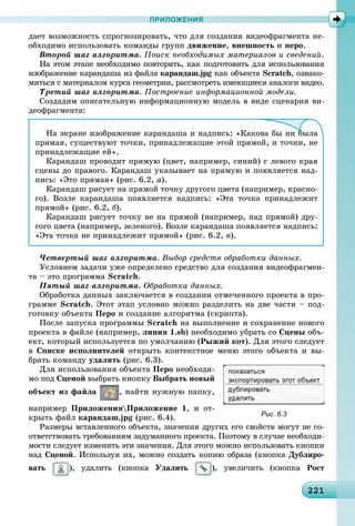 221221221221221221221221221221221221221221221221221221221221221221221221221221221221221221221221221221221
ПРИЛОЖЕНИЯ
äàåò âîçìîæíîñòü ñïðîãíîçèðîâàòü, ÷òî äëÿ ñîçäàíèÿ âèäåîôðàãìåíòà íå-
îáõîäèìî èñïîëüçîâàòü êîìàíäû ãðóïï äâèæåíèå, âíåøíîñòü è ïåðî.
Âòîðîé øàã àëãîðèòìà. Ïîèñê íåîáõîäèìûõ ìàòåðèàëîâ è ñâåäåíèé.
Íà ýòîì ýòàïå íåîáõîäèìî ïîâòîðèòü, êàê ïîäãîòîâèòü äëÿ èñïîëüçîâàíèÿ
èçîáðàæåíèå êàðàíäàøà èç ôàéëà êàðàíäàø.jpg êàê îáúåêòàg Scratch, îçíàêî-
ìèòüñÿ ñ ìàòåðèàëîì êóðñà ãåîìåòðèè, ðàññìîòðåòü èìåþùèåñÿ àíàëîãè âèäåî.
Òðåòèé øàã àëãîðèòìà. Ïîñòðîåíèå èíôîðìàöèîííîé ìîäåëè.
Ñîçäàäèì îïèñàòåëüíóþ èíôîðìàöèîííóþ ìîäåëü â âèäå ñöåíàðèÿ âè-
äåîôðàãìåíòà:
Íà ýêðàíå èçîáðàæåíèå êàðàíäàøà è íàäïèñü: «Êàêîâà áû íè áûëà
ïðÿìàÿ, ñóùåñòâóþò òî÷êè, ïðèíàäëåæàùèå ýòîé ïðÿìîé, è òî÷êè, íå
ïðèíàäëåæàùèå åé».
Êàðàíäàø ïðîâîäèò ïðÿìóþ (öâåò, íàïðèìåð, ñèíèé) ñ ëåâîãî êðàÿ
ñöåíû äî ïðàâîãî. Êàðàíäàø óêàçûâàåò íà ïðÿìóþ è ïîÿâëÿåòñÿ íàä-
ïèñü: «Ýòî ïðÿìàÿ» (ðèñ. 6.2, à).
Êàðàíäàø ðèñóåò íà ïðÿìîé òî÷êó äðóãîãî öâåòà (íàïðèìåð, êðàñíî-
ãî). Âîçëå êàðàíäàøà ïîÿâëÿåòñÿ íàäïèñü: «Ýòà òî÷êà ïðèíàäëåæèò
ïðÿìîé» (ðèñ. 6.2, á).
Êàðàíäàø ðèñóåò òî÷êó íå íà ïðÿìîé (íàïðèìåð, íàä ïðÿìîé) äðó-
ãîãî öâåòà (íàïðèìåð, çåëåíîãî). Âîçëå êàðàíäàøà ïîÿâëÿåòñÿ íàäïèñü:
«Ýòà òî÷êà íå ïðèíàäëåæèò ïðÿìîé» (ðèñ. 6.2, â).
×åòâåðòûé øàã àëãîðèòìà. Âûáîð ñðåäñòâ îáðàáîòêè äàííûõ.
Óñëîâèåì çàäà÷è óæå îïðåäåëåíî ñðåäñòâî äëÿ ñîçäàíèÿ âèäåîôðàãìåí-
òà – ýòî ïðîãðàììà Scratch.
Ïÿòûé øàã àëãîðèòìà. Îáðàáîòêà äàííûõ.
Îáðàáîòêà äàííûõ çàêëþ÷àåòñÿ â ñîçäàíèè îòìå÷åííîãî ïðîåêòà â ïðî-
ãðàììå Scratch. Ýòîò ýòàï óñëîâíî ìîæíî ðàçäåëèòü íà äâå ÷àñòè – ïîä-
ãîòîâêó îáúåêòà Ïåðî è ñîçäàíèå àëãîðèòìà (ñêðèïòà).
Ïîñëå çàïóñêà ïðîãðàììû Scratch íà âûïîëíåíèå è ñîõðàíåíèå íîâîãî
ïðîåêòà â ôàéëå (íàïðèìåð, ëèíèÿ 1.sb) íåîáõîäèìî óáðàòü ñî Ñöåíû îáú-
åêò, êîòîðûé èñïîëüçóåòñÿ ïî óìîë÷àíèþ (Ðûæèé êîò). Äëÿ ýòîãî ñëåäóåò
â Ñïèñêå èñïîëíèòåëåé îòêðûòü êîíòåêñòíîå ìåíþ ýòîãî îáúåêòà è âû-
áðàòü êîìàíäó óäàëèòü (ðèñ. 6.3).
Äëÿ èñïîëüçîâàíèÿ îáúåêòà Ïåðî íåîáõîäè-
ìî ïîä Ñöåíîé âûáðàòü êíîïêó Âûáðàòü íîâûé
îáúåêò èç ôàéëà , íàéòè íóæíóþ ïàïêó,
íàïðèìåð ÏðèëîæåíèÿÏðèëîæåíèå 1, è îò-
êðûòü ôàéë êàðàíäàø.jpg (ðèñ. 6.4).
Ðàçìåðû âñòàâëåííîãî îáúåêòà, çíà÷åíèÿ äðóãèõ åãî ñâîéñòâ ìîãóò íå ñî-
îòâåòñòâîâàòü òðåáîâàíèÿì çàäóìàííîãî ïðîåêòà. Ïîýòîìó â ñëó÷àå íåîáõîäè-
ìîñòè ñëåäóåò èçìåíèòü ýòè çíà÷åíèÿ. Äëÿ ýòîãî ìîæíî èñïîëüçîâàòü êíîïêè
íàä Ñöåíîé. Èñïîëüçóÿ èõ, ìîæíî ñîçäàòü êîïèþ îáðàçà (êíîïêà Äóáëèðî-
âàòü ), óäàëèòü (êíîïêà Óäàëèòü ), óâåëè÷èòü (êíîïêà Ðîñò
Рис. 6.3
 