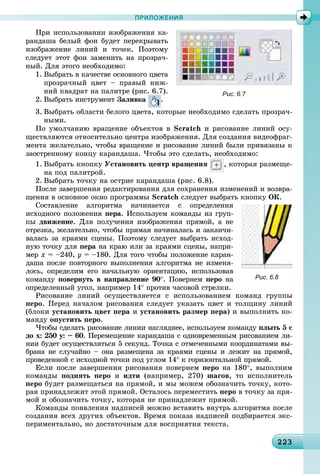 2232232232232232232232232232232232232232232232232232232232232232232232232232232232232232232232232232232233
ПРИЛОЖЕНИЯ
Ïðè èñïîëüçîâàíèè èçîáðàæåíèÿ êà-
ðàíäàøà áåëûé ôîí áóäåò ïåðåêðûâàòü
èçîáðàæåíèå ëèíèé è òî÷åê. Ïîýòîìó
ñëåäóåò ýòîò ôîí çàìåíèòü íà ïðîçðà÷-
íûé. Äëÿ ýòîãî íåîáõîäèìî:
1. Âûáðàòü â êà÷åñòâå îñíîâíîãî öâåòà
ïðîçðà÷íûé öâåò – ïðàâûé íèæ-
íèé êâàäðàò íà ïàëèòðå (ðèñ. 6.7).
2. Âûáðàòü èíñòðóìåíò Çàëèâêà .
3. Âûáðàòü îáëàñòè áåëîãî öâåòà, êîòîðûå íåîáõîäèìî ñäåëàòü ïðîçðà÷-
íûìè.
Ïî óìîë÷àíèþ âðàùåíèå îáúåêòîâ â Scratch è ðèñîâàíèå ëèíèé îñó-
ùåñòâëÿþòñÿ îòíîñèòåëüíî öåíòðà èçîáðàæåíèÿ. Äëÿ ñîçäàíèÿ âèäåîôðàã-
ìåíòà æåëàòåëüíî, ÷òîáû âðàùåíèå è ðèñîâàíèå ëèíèé áûëè ïðèâÿçàíû ê
çàîñòðåííîìó êîíöó êàðàíäàøà. ×òîáû ýòî ñäåëàòü, íåîáõîäèìî:
1. Âûáðàòü êíîïêó Óñòàíîâèòü öåíòð âðàùåíèÿ , êîòîðàÿ ðàçìåùå-
íà ïîä ïàëèòðîé.
2. Âûáðàòü òî÷êó íà îñòðèå êàðàíäàøà (ðèñ. 6.8).
Ïîñëå çàâåðøåíèÿ ðåäàêòèðîâàíèÿ äëÿ ñîõðàíåíèÿ èçìåíåíèé è âîçâðà-
ùåíèÿ â îñíîâíîå îêíî ïðîãðàììû Scratch ñëåäóåò âûáðàòü êíîïêó OÊ.
Ñîñòàâëåíèå àëãîðèòìà íà÷èíàåòñÿ ñ îïðåäåëåíèÿ
èñõîäíîãî ïîëîæåíèÿ ïåðà. Èñïîëüçóåì êîìàíäû èç ãðóï-
ïû äâèæåíèå. Äëÿ ïîëó÷åíèÿ èçîáðàæåíèÿ ïðÿìîé, à íå
îòðåçêà, æåëàòåëüíî, ÷òîáû ïðÿìàÿ íà÷èíàëàñü è çàêàí÷è-
âàëàñü çà êðàÿìè ñöåíû. Ïîýòîìó ñëåäóåò âûáðàòü èñõîä-
íóþ òî÷êó äëÿ ïåðà íà êðàþ èëè çà êðàÿìè ñöåíû, íàïðè-
ìåð õ = –240, ó = –180. Äëÿ òîãî ÷òîáû ïîëîæåíèå êàðàí-
äàøà ïîñëå ïîâòîðíîãî âûïîëíåíèÿ àëãîðèòìà íå èçìåíÿ-
ëîñü, îïðåäåëèì åãî íà÷àëüíóþ îðèåíòàöèþ, èñïîëüçîâàâ
êîìàíäó ïîâåðíóòü â íàïðàâëåíèå 90°. Ïîâåðíåì ïåðî íà
îïðåäåëåííûé óãîë, íàïðèìåð 14° ïðîòèâ ÷àñîâîé ñòðåëêè.
Ðèñîâàíèå ëèíèé îñóùåñòâëÿåòñÿ ñ èñïîëüçîâàíèåì êîìàíä ãðóïïû
ïåðî. Ïåðåä íà÷àëîì ðèñîâàíèÿ ñëåäóåò óêàçàòü öâåò è òîëùèíó ëèíèé
(áëîêè óñòàíîâèòü öâåò ïåðà è óñòàíîâèòü ðàçìåð ïåðà) è âûïîëíèòü êî-
ìàíäó îïóñòèòü ïåðî.
×òîáû ñäåëàòü ðèñîâàíèå ëèíèè íàãëÿäíåå, èñïîëüçóåì êîìàíäó ïëûòü 5 ñ
äî õ: 250 ó: – 60. Ïåðåìåùåíèå êàðàíäàøà ñ îäíîâðåìåííûì ðèñîâàíèåì ëè-
íèè áóäåò îñóùåñòâëÿòüñÿ 5 ñåêóíä. Òî÷êà ñ îòìå÷åííûìè êîîðäèíàòàìè âû-
áðàíà íå ñëó÷àéíî – îíà ðàçìåùåíà çà êðàÿìè ñöåíû è ëåæèò íà ïðÿìîé,
ïðîâåäåííîé ñ èñõîäíîé òî÷êè ïîä óãëîì 14° ê ãîðèçîíòàëüíîé ïðÿìîé.
Åñëè ïîñëå çàâåðøåíèÿ ðèñîâàíèÿ ïîâåðíåì ïåðî íà 180°, âûïîëíèì
êîìàíäû ïîäíÿòü ïåðî è èäòè (íàïðèìåð, 270) øàãîâ, òî èñïîëíèòåëü
ïåðî áóäåò ðàçìåùàòüñÿ íà ïðÿìîé, è ìû ìîæåì îáîçíà÷èòü òî÷êó, êîòî-
ðàÿ ïðèíàäëåæèò ýòîé ïðÿìîé. Îñòàëîñü ïåðåìåñòèòü ïåðî â òî÷êó çà ïðÿ-
ìîé è îáîçíà÷èòü òî÷êó, êîòîðàÿ íå ïðèíàäëåæèò ïðÿìîé.
Êîìàíäû ïîÿâëåíèÿ íàäïèñåé ìîæíî âñòàâèòü âíóòðü àëãîðèòìà ïîñëå
ñîçäàíèÿ âñåõ äðóãèõ îáúåêòîâ. Âðåìÿ ïîêàçà íàäïèñåé ïîäáèðàåòñÿ ýêñ-
ïåðèìåíòàëüíî, íî äîñòàòî÷íûì äëÿ âîñïðèÿòèÿ òåêñòà.
Рис. 6.7
Рис. 6.8
 
