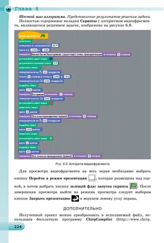 Ãëàâà 6
224224224224224224224224224224224224224224224224224224224224224224224224224224224224224224224224224224224
Ïðåäñòàâëåíèå ðåçóëüòàòîâ ðåøåíèÿ çàäà÷è.
Ïîëíîñòüþ ñîäåðæèìîå âêëàäêè Ñêðèïòû ñ àëãîðèòìîì âèäåîôðàãìåí-
òà, ÿâëÿþùåãîñÿ ðåøåíèåì çàäà÷è, èçîáðàæåíî íà ðèñóíêå 6.9.
Рис. 6.9. Алгоритм видеофрагмента
Äëÿ ïðîñìîòðà âèäåîôðàãìåíòà íà âåñü ýêðàí íåîáõîäèìî âûáðàòü
êíîïêó Ïåðåéòè â ðåæèì ïðåçåíòàöèè , êîòîðàÿ ðàçìåùåíà íàä ñöå-
íîé, à ïîòîì âûáðàòü êíîïêó çåëåíûé ôëàã çàïóñêà ñêðèïòà . Ïîñëå
çàâåðøåíèÿ ïðîñìîòðà âûéòè èç ðåæèìà ïðîñìîòðà ñëåäóåò âûáîðîì
êíîïêè Çàêðûòü ïðåçåíòàöèþ â âåðõíåì ëåâîìó óãëó ýêðàíà.
ДОПОЛНИТЕЛЬНО
Ïîëó÷åííûé ïðîåêò ìîæíî ïðåîáðàçîâàòü â èñïîëíÿåìûé ôàéë, èñ-
ïîëüçîâàâ áåñïëàòíóþ ïðîãðàììó ChirpCompiler (http://www.chirp.
 