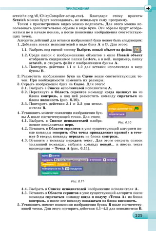 222252252252252252252252252252252252252252252252252252252252252252252252252252252252252252252252252252255
ПРИЛОЖЕНИЯ
scratchr.org/dl/ChirpCompiler-setup.exe). Áëàãîäàðÿ ýòîìó ïðîåêòû
Scratch ìîæíî áóäåò âîññîçäàâàòü, íå èñïîëüçóÿ ñàìó ïðîãðàììó.
Òî÷êè â ïðîñìîòðåííîì âèäåî ìîæíî ïîäïèñàòü. Äëÿ ýòîãî ìîæíî èñ-
ïîëüçîâàòü äîïîëíèòåëüíûå îáðàçû â âèäå áóêâ. Ýòè îáðàçû áóäóò îòîáðà-
æàòüñÿ íå â íà÷àëå ïîêàçà, à ïîñëå ïîÿâëåíèÿ èçîáðàæåíèÿ ñîîòâåòñòâóþ-
ùèõ òî÷åê.
Àëãîðèòì äåéñòâèé äëÿ âñòàâêè èçîáðàæåíèé áóêâ ìîæåò áûòü ñëåäóþùèì:
1. Äîáàâèòü íîâûõ èñïîëíèòåëåé â âèäå áóêâ À è Â. Äëÿ ýòîãî:
1.1. Âûáðàòü ïîä ñöåíîé êíîïêó Âûáðàòü íîâûé îáúåêò èç ôàéëà .
1.2. Ñðåäè ïàïîê ñ èçîáðàæåíèÿìè îáúåêòîâ â îêíå Íîâûé îáúåêò
îòîáðàçèòü ñîäåðæèìîå ïàïêè Letters, à â íåé, íàïðèìåð, ïàïêó
scratch, è îòêðûòü ôàéë ñ èçîáðàæåíèåì áóêâû À.
1.3. Ïîâòîðèòü äåéñòâèÿ 1.1 è 1.2 äëÿ âñòàâêè èñïîëíèòåëÿ â âèäå
áóêâû Â.
2. Ðàçìåñòèòü èçîáðàæåíèå áóêâ íà Ñöåíå âîçëå ñîîòâåòñòâóþùèõ òî-
÷åê. Ïðè íåîáõîäèìîñòè èçìåíèòü èõ ðàçìåðû.
3. Ñêðûòü èçîáðàæåíèå áóêâ íà Ñöåíå. Äëÿ ýòîãî:
3.1. Âûáðàòü â Ñïèñêå èñïîëíèòåëåé èñïîëíèòåëÿ À.
3.2. Ïåðåòÿíóòü â Îáëàñòü ñêðèïòîâ êîìàíäó êîãäà ùåëêíóò ïî èç
áëîêà êîíòðîëü, à ïîä íåé ðàçìåñòèòü êîìàíäó ñïðÿòàòüñÿ èç
áëîêà âíåøíîñòü (ðèñ. 6.10).
3.3. Ïîâòîðèòü äåéñòâèÿ 3.1 è 3.2 äëÿ èñïîë-
íèòåëÿ Â.
4. Óñòàíîâèòü ìîìåíò ïîÿâëåíèÿ èçîáðàæåíèÿ áóê-
âû À âîçëå ñîîòâåòñòâóþùåé òî÷êè. Äëÿ ýòîãî:
4.1. Âûáðàòü â Ñïèñêå èñïîëíèòåëåé èçîáðà-
æåíèå èñïîëíèòåëÿ ïåðî.
4.2. Âñòàâèòü â Îáëàñòè ñêðèïòîâ â óæå ñóùåñòâóþùèé àëãîðèòì ïî-
ñëå êîìàíäû ãîâîðèòü «Ýòà òî÷êà ïðèíàäëåæèò ïðÿìîé» â òå÷å-
íèå 5 ñåêóíä êîìàíäó ïåðåäàòü èç áëîêà êîíòðîëü.
4.3. Âñòàâèòü â êîìàíäó ïåðåäàòü òåêñò. Äëÿ ýòîãî îòêðûòü ñïèñîê
óêàçàííîé êîìàíäû, âûáðàòü êîìàíäó íîâûé... è ââåñòè òåêñò
îïîâåùåíèÿ – Òî÷êà À (ðèñ. 6.11).
Рис. 6.11
4.4. Âûáðàòü â Ñïèñêå èñïîëíèòåëåé èçîáðàæåíèå èñïîëíèòåëÿ À.
4.5. Âñòàâèòü â Îáëàñòè ñêðèïòîâ â óæå ñóùåñòâóþùèé àëãîðèòì ïîñëå
êîìàíäû ñïðÿòàòüñÿ êîìàíäó êîãäà ÿ ïîëó÷ó «Òî÷êà À» èç áëîêà
êîíòðîëü, à ïîñëå íåå êîìàíäó ïîêàçàòüñÿ èç áëîêà âíåøíîñòü.
5. Óñòàíîâèòü ìîìåíò ïîÿâëåíèÿ èçîáðàæåíèÿ áóêâû Â âîçëå ñîîòâåòñòâó-
þùåé òî÷êè. Äëÿ ýòîãî ïîâòîðèòü äåéñòâèÿ 4.1–4.5 äëÿ èñïîëíèòåëÿ Â.
Рис. 6.10
 