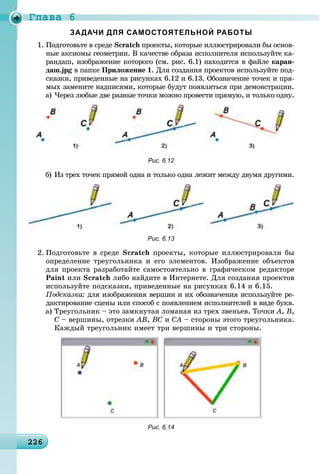 Ãëàâà 6
2262262262262262262262262262262262262262262262262262262262262262262262262262262262262262262262262262262266
1. Ïîäãîòîâüòå â ñðåäå Scratch ïðîåêòû, êîòîðûå èëëþñòðèðîâàëè áû îñíîâ-h
íûå àêñèîìû ãåîìåòðèè. Â êà÷åñòâå îáðàçà èñïîëíèòåëÿ èñïîëüçóéòå êà-
ðàíäàø, èçîáðàæåíèå êîòîðîãî (ñì. ðèñ. 6.1) íàõîäèòñÿ â ôàéëå êàðàí-
äàø.jpg â ïàïêå Ïðèëîæåíèå 1. Äëÿ ñîçäàíèÿ ïðîåêòîâ èñïîëüçóéòå ïîä-
ñêàçêè, ïðèâåäåííûå íà ðèñóíêàõ 6.12 è 6.13. Îáîçíà÷åíèå òî÷åê è ïðÿ-
ìûõ çàìåíèòå íàäïèñÿìè, êîòîðûå áóäóò ïîÿâëÿòüñÿ ïðè äåìîíñòðàöèè.
à) ×åðåç ëþáûå äâå ðàçíûå òî÷êè ìîæíî ïðîâåñòè ïðÿìóþ, è òîëüêî îäíó.
Рис. 6.12
á) Èç òðåõ òî÷åê ïðÿìîé îäíà è òîëüêî îäíà ëåæèò ìåæäó äâóìÿ äðóãèìè.
Рис. 6.13
2. Ïîäãîòîâüòå â ñðåäå Scratch ïðîåêòû, êîòîðûå èëëþñòðèðîâàëè áû
îïðåäåëåíèå òðåóãîëüíèêà è åãî ýëåìåíòîâ. Èçîáðàæåíèå îáúåêòîâ
äëÿ ïðîåêòà ðàçðàáîòàéòå ñàìîñòîÿòåëüíî â ãðàôè÷åñêîì ðåäàêòîðå
Paint èëè Scratch ëèáî íàéäèòå â Èíòåðíåòå. Äëÿ ñîçäàíèÿ ïðîåêòîâ
èñïîëüçóéòå ïîäñêàçêè, ïðèâåäåííûå íà ðèñóíêàõ 6.14 è 6.15.
Ïîäñêàçêà: äëÿ èçîáðàæåíèÿ âåðøèí è èõ îáîçíà÷åíèÿ èñïîëüçóéòå ðå-
äàêòèðîâàíèå ñöåíû èëè ñïîñîá ñ ïîÿâëåíèåì èñïîëíèòåëåé â âèäå áóêâ.
à) Òðåóãîëüíèê – ýòî çàìêíóòàÿ ëîìàíàÿ èç òðåõ çâåíüåâ. Òî÷êè À, Â,
Ñ – âåðøèíû, îòðåçêè ÀÂ, ÂÑ è ÑÀ – ñòîðîíû ýòîãî òðåóãîëüíèêà.
Êàæäûé òðåóãîëüíèê èìååò òðè âåðøèíû è òðè ñòîðîíû.
Рис. 6.14
 