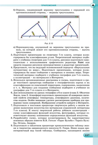 22227227227227227227227227227227227227227227227227227227227227227227227227227227227227227227227227227227
ПРИЛОЖЕНИЯ
á) Îòðåçîê, ñîåäèíÿþùèé âåðøèíó òðåóãîëüíèêà ñ ñåðåäèíîé åãî
ïðîòèâîïîëîæíîé ñòîðîíû, – ìåäèàíà òðåóãîëüíèêà.
Рис. 6.15
â) Ïåðïåíäèêóëÿð, îïóùåííûé èç âåðøèíû òðåóãîëüíèêà íà ïðÿ-
ìóþ, íà êîòîðîé ëåæèò åãî ïðîòèâîïîëîæíàÿ ñòîðîíà, – âûñîòà
òðåóãîëüíèêà.
3. Ïîäãîòîâüòå ïðåçåíòàöèþ ïî ãåîìåòðèè 7-ãî êëàññà, êîòîðàÿ èëëþ-
ñòðèðîâàëà áû êëàññèôèêàöèþ óãëîâ. Òåîðåòè÷åñêèé ìàòåðèàë ïîäáå-
ðèòå ñ ó÷åáíèêà ãåîìåòðèè äëÿ 7-ãî êëàññà, ðèñóíêè ïîäãîòîâüòå ñàìî-
ñòîÿòåëüíî ñ èñïîëüçîâàíèåì ãðàôè÷åñêîãî ðåäàêòîðà Paint èëè
ñðåäñòâ ñîçäàíèÿ ðèñóíêîâ íåïîñðåäñòâåííî â ðåäàêòîðå ïðåçåíòàöèé.
4. Ïðåäñòàâüòå, ÷òî âû âåäóùèé òåëåâèçèîííîé ïåðåäà÷è «Âèðòóàëüíûå
ïóòåøåñòâèÿ ïî ìèðó». Ïîäãîòîâüòå ïðåçåíòàöèþ, êîòîðàÿ èëëþ-
ñòðèðîâàëà áû âàøå ñîîáùåíèå î ìàòåðèêàõ è îêåàíàõ ìèðà. Òåîðå-
òè÷åñêèé ìàòåðèàë ïîäáåðèòå ñ ó÷åáíèêà ãåîãðàôèè äëÿ 7-ãî êëàññà,
à èëëþñòðàöèè – èç ìàòåðèàëîâ â Èíòåðíåòå.
5. Èñïîëüçóÿ îðãàíèçàöèîííûå äèàãðàììû è ñõåìû, ïîäãîòîâüòå â ñðå-
äå òåêñòîâîãî ïðîöåññîðà ñîîáùåíèå î ãåîãðàôè÷åñêèõ êàðòàõ è èõ
êëàññèôèêàöèè ïî îõâà÷åííîé òåððèòîðèè, ñîäåðæàíèþ, íàçíà÷åíèþ
è ò. ï. Ìàòåðèàë äëÿ ñîçäàíèÿ ñîîáùåíèÿ ïîäáåðèòå â ó÷åáíèêå ïî
ãåîãðàôèè äëÿ 7-ãî êëàññà è â Èíòåðíåòå.
6. Äëÿ èñïîëüçîâàíèÿ íà óðîêàõ ãåîãðàôèè â 6-ì êëàññå (ãëàâà 3. Îáîëî÷êè
Çåìëè, òåìà 2. Àòìîñôåðà) ïîäãîòîâüòå ïðåçåíòàöèþ îá èçìåðåíèè çíà÷å-
íèé ñâîéñòâ àòìîñôåðû: òåìïåðàòóðû, àòìîñôåðíîãî äàâëåíèÿ, êîëè÷å-
ñòâà îñàäêîâ. Îñîáîå âíèìàíèå óäåëèòå ðàññìîòðåíèþ ïðèáîðîâ äëÿ ïðî-
âåäåíèÿ òàêèõ èçìåðåíèé. Èçîáðàæåíèå óñòðîéñòâ íàéäèòå â Èíòåðíåòå.
7. Ïîäãîòîâüòå â òåêñòîâîì ïðîöåññîðå òâîð÷åñêóþ ðàáîòó î âàøåì âè-
äåíèè íàçíà÷åíèÿ èñêóññòâà (ïî ìàòåðèàëàì óêðàèíñêîé ëèòåðàòóðû
7-ãî êëàññà). Ê òåêñòó òâîð÷åñêîé ðàáîòû äîáàâüòå èëëþñòðàöèè –
ñõåìó êëàññèôèêàöèè ôóíêöèé èñêóññòâà, ôîòîãðàôèè, êîòîðûå ñî-
îòâåòñòâóþò âàøåìó ïîíèìàíèþ îïðåäåëåííûõ ôóíêöèé èñêóññòâà.
8. Ðàçðàáîòàéòå ñõåìó, êîòîðàÿ èëëþñòðèðîâàëà áû õàðàêòåðèñòèêó
îñíîâíûõ îáðàçîâ ïîâåñòè Í.Â. Ãîãîëÿ «Òàðàñ Áóëüáà»: Òàðàñà Áóëü-
áû, Îñòàïà, Àíäðèÿ.
9. Ïîäãîòîâüòå â òàáëè÷íîì ïðîöåññîðå õðîíîëîãè÷åñêóþ òàáëèöó æèç-
íè è òâîð÷åñòâà àìåðèêàíñêîãî ïèñàòåëÿ Î. Ãåíðè. Íèæå ïîäàí îðè-
åíòèðîâî÷íûé âèä òàêîé òàáëèöû. Ñîîáùåíèÿ, êàñàþùèåñÿ æèçíè
 