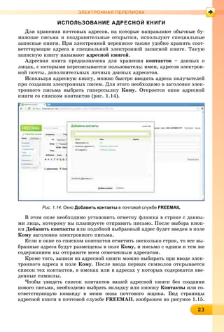 23232323232323232323232323232323233
ЭЛЕКТРОННАЯ ПЕРЕПИСКА
ИСПОЛЬЗОВАНИЕ АДРЕСНОЙ КНИГИ
Äëÿ õðàíåíèÿ ïî÷òîâûõ àäðåñîâ, íà êîòîðûå íàïðàâëÿþò îáû÷íûå áó-
ìàæíûå ïèñüìà è ïîçäðàâèòåëüíûå îòêðûòêè, èñïîëüçóþò ñïåöèàëüíûå
çàïèñíûå êíèãè. Ïðè ýëåêòðîííîé ïåðåïèñêå òàêæå óäîáíî õðàíèòü ñîîò-
âåòñòâóþùèå àäðåñà â ñïåöèàëüíîé ýëåêòðîííîé çàïèñíîé êíèãå. Òàêóþ
çàïèñíóþ êíèãó íàçûâàþò àäðåñíîé êíèãîé.
Àäðåñíàÿ êíèãà ïðåäíàçíà÷åíà äëÿ õðàíåíèÿ êîíòàêòîâ – äàííûõ î
ëèöàõ, ñ êîòîðûìè ïåðåïèñûâàåòñÿ ïîëüçîâàòåëü: èìåí, àäðåñîâ ýëåêòðîí-
íîé ïî÷òû, äîïîëíèòåëüíûõ ëè÷íûõ äàííûõ àäðåñàòîâ.
Èñïîëüçóÿ àäðåñíóþ êíèãó, ìîæíî áûñòðî ââîäèòü àäðåñà ïîëó÷àòåëåé
ïðè ñîçäàíèè ýëåêòðîííûõ ïèñåì. Äëÿ ýòîãî íåîáõîäèìî â çàãîëîâêå ýëåê-
òðîííîãî ïèñüìà âûáðàòü ãèïåðññûëêó Êîìó. Îòêðîåòñÿ îêíî àäðåñíîé
êíèãè ñî ñïèñêîì êîíòàêòîâ (ðèñ. 1.14).
Рис. 1.14. Окно Добавить контакты в почтовой службе FREEMAIL
Â ýòîì îêíå íåîáõîäèìî óñòàíîâèòü îòìåòêó ôëàæêà â ñòðîêå ñ äàííû-
ìè ëèöà, êîòîðîìó âû ïëàíèðóåòå îòïðàâèòü ïèñüìî. Ïîñëå âûáîðà êíîï-
êè Äîáàâèòü êîíòàêòû èëè ïîäîáíîé âûáðàííûé àäðåñ áóäåò ââåäåí â ïîëå
Êîìó çàãîëîâêà ýëåêòðîííîãî ïèñüìà.
Åñëè â îêíå ñî ñïèñêîì êîíòàêòîâ îòìåòèòü íåñêîëüêî ñòðîê, òî âñå âû-
áðàííûå àäðåñà áóäóò ðàçìåùåíû â ïîëå Êîìó, è ïèñüìî ñ îäíèì è òåì æå
ñîäåðæàíèåì âû îòïðàâèòå âñåì îòìå÷åííûì àäðåñàòàì.
Êðîìå òîãî, çàïèñè èç àäðåñíîé êíèãè ìîæíî âûáèðàòü ïðè ââîäå ýëåê-
òðîííîãî àäðåñà â ïîëå Êîìó. Ïîñëå ââîäà ïåðâûõ ñèìâîëîâ îòêðûâàåòñÿ
ñïèñîê òåõ êîíòàêòîâ, â èìåíàõ èëè â àäðåñàõ ó êîòîðûõ ñîäåðæàòñÿ ââå-
äåííûå ñèìâîëû.
×òîáû óâèäåòü ñïèñîê êîíòàêòîâ âàøåé àäðåñíîé êíèãè áåç ñîçäàíèÿ
íîâîãî ïèñüìà, íåîáõîäèìî âûáðàòü âêëàäêó èëè êíîïêó Êîíòàêòû èëè ñî-
îòâåòñòâóþùóþ êîìàíäó â ìåíþ îêíà ïî÷òîâîãî ÿùèêà. Âèä ñòðàíèöû
àäðåñíîé êíèãè â ïî÷òîâîé ñëóæáå FREEMAIL èçîáðàæåí íà ðèñóíêå 1.15.
 