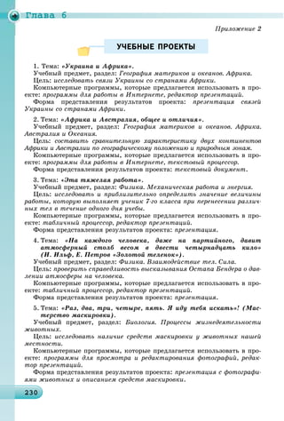Ãëàâà 6
23023023023023023023023023023023023023023023023023023023023023023023023023023023023023023023023023023023030
УЧЕБНЫЕ ПРОЕКТЫУЧЕБНЫЕ ПРОЕКТЫ
1. Òåìà: «Óêðàèíà è Àôðèêà».
Ó÷åáíûé ïðåäìåò, ðàçäåë: Ãåîãðàôèÿ ìàòåðèêîâ è îêåàíîâ. Àôðèêà.
Öåëü: èññëåäîâàòü ñâÿçè Óêðàèíû ñî ñòðàíàìè Àôðèêè.
Êîìïüþòåðíûå ïðîãðàììû, êîòîðûå ïðåäëàãàåòñÿ èñïîëüçîâàòü â ïðî-
åêòå: ïðîãðàììû äëÿ ðàáîòû â Èíòåðíåòå, ðåäàêòîð ïðåçåíòàöèé.
Ôîðìà ïðåäñòàâëåíèÿ ðåçóëüòàòîâ ïðîåêòà: ïðåçåíòàöèÿ ñâÿçåé
Óêðàèíû ñî ñòðàíàìè Àôðèêè.
2. Òåìà: «Àôðèêà è Àâñòðàëèÿ, îáùåå è îòëè÷èÿ».
Ó÷åáíûé ïðåäìåò, ðàçäåë: Ãåîãðàôèÿ ìàòåðèêîâ è îêåàíîâ. Àôðèêà.
Àâñòðàëèÿ è Îêåàíèÿ.
Öåëü: ñîñòàâèòü ñðàâíèòåëüíóþ õàðàêòåðèñòèêó äâóõ êîíòèíåíòîâ
Àôðèêè è Àâñòðàëèè ïî ãåîãðàôè÷åñêîìó ïîëîæåíèþ è ïðèðîäíûì çîíàì.
Êîìïüþòåðíûå ïðîãðàììû, êîòîðûå ïðåäëàãàåòñÿ èñïîëüçîâàòü â ïðî-
åêòå: ïðîãðàììû äëÿ ðàáîòû â Èíòåðíåòå, òåêñòîâûé ïðîöåññîð.
Ôîðìà ïðåäñòàâëåíèÿ ðåçóëüòàòîâ ïðîåêòà: òåêñòîâûé äîêóìåíò.
3. Òåìà: «Ýòà òÿæåëàÿ ðàáîòà».
Ó÷åáíûé ïðåäìåò, ðàçäåë: Ôèçèêà. Ìåõàíè÷åñêàÿ ðàáîòà è ýíåðãèÿ.
Öåëü: èññëåäîâàòü è ïðèáëèçèòåëüíî îïðåäåëèòü çíà÷åíèå âåëè÷èíû
ðàáîòû, êîòîðóþ âûïîëíÿåò ó÷åíèê 7-ãî êëàññà ïðè ïåðåíåñåíèè ðàçëè÷-
íûõ òåë â òå÷åíèå îäíîãî äíÿ ó÷åáû.
Êîìïüþòåðíûå ïðîãðàììû, êîòîðûå ïðåäëàãàåòñÿ èñïîëüçîâàòü â ïðî-
åêòå: òàáëè÷íûé ïðîöåññîð, ðåäàêòîð ïðåçåíòàöèé.
Ôîðìà ïðåäñòàâëåíèÿ ðåçóëüòàòîâ ïðîåêòà: ïðåçåíòàöèÿ.
4. Òåìà: «Íà êàæäîãî ÷åëîâåêà, äàæå íà ïàðòèéíîãî, äàâèò
àòìîñôåðíûé ñòîëá âåñîì â äâåñòè ÷åòûðíàäöàòü êèëî»
(È. Èëüô, Å. Ïåòðîâ «Çîëîòîé òåëåíîê»).
Ó÷åáíûé ïðåäìåò, ðàçäåë: Ôèçèêà. Âçàèìîäåéñòâèå òåë. Ñèëà.
Öåëü: ïðîâåðèòü ñïðàâåäëèâîñòü âûñêàçûâàíèÿ Îñòàïà Áåíäåðà î äàâ-
ëåíèè àòìîñôåðû íà ÷åëîâåêà.
Êîìïüþòåðíûå ïðîãðàììû, êîòîðûå ïðåäëàãàåòñÿ èñïîëüçîâàòü â ïðî-
åêòå: òàáëè÷íûé ïðîöåññîð, ðåäàêòîð ïðåçåíòàöèé.
Ôîðìà ïðåäñòàâëåíèÿ ðåçóëüòàòîâ ïðîåêòà: ïðåçåíòàöèÿ.
5. Òåìà: «Ðàç, äâà, òðè, ÷åòûðå, ïÿòü. ß èäó òåáÿ èñêàòü»! (Ìàñ-
òåðñòâî ìàñêèðîâêè).
Ó÷åáíûé ïðåäìåò, ðàçäåë: Áèîëîãèÿ. Ïðîöåññû æèçíåäåÿòåëüíîñòè
æèâîòíûõ.
Öåëü: èññëåäîâàòü íàëè÷èå ñðåäñòâ ìàñêèðîâêè ó æèâîòíûõ íàøåé
ìåñòíîñòè.
Êîìïüþòåðíûå ïðîãðàììû, êîòîðûå ïðåäëàãàåòñÿ èñïîëüçîâàòü â ïðî-
åêòå: ïðîãðàììû äëÿ ïðîñìîòðà è ðåäàêòèðîâàíèÿ ôîòîãðàôèé, ðåäàê-
òîð ïðåçåíòàöèé.
Ôîðìà ïðåäñòàâëåíèÿ ðåçóëüòàòîâ ïðîåêòà: ïðåçåíòàöèÿ ñ ôîòîãðàôè-
ÿìè æèâîòíûõ è îïèñàíèåì ñðåäñòâ ìàñêèðîâêè.
 