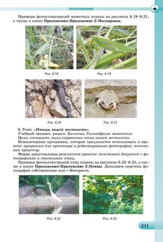 2312312312312312312312312312312312312312312312312312312312312312312312312312312312312312312312312312312313
ПРИЛОЖЕНИЯ
Ïðèìåðû ôîòîèëëþñòðàöèé æèâîòíûõ ïîäàíû íà ðèñóíêàõ 6.18–6.21,
à òàêæå â ïàïêå ÏðèëîæåíèÿÏðèëîæåíèå 2Ìàñêèðîâêà.
Рис. 6.18 Рис. 6.19
Рис. 6.20 Рис. 6.21
6. Òåìà: «Ïòèöû íàøåé ìåñòíîñòè».
Ó÷åáíûé ïðåäìåò, ðàçäåë: Áèîëîãèÿ. Ðàçíîîáðàçèå æèâîòíûõ.
Öåëü: ñîñòàâèòü ìèíè-ñïðàâî÷íèê ïòèö íàøåé ìåñòíîñòè.
Êîìïüþòåðíûå ïðîãðàììû, êîòîðûå ïðåäëàãàåòñÿ èñïîëüçîâàòü â ïðî-
åêòå: ïðîãðàììû äëÿ ïðîñìîòðà è ðåäàêòèðîâàíèÿ ôîòîãðàôèé, òåêñòî-
âûé ïðîöåññîð.
Ôîðìà ïðåäñòàâëåíèÿ ðåçóëüòàòîâ ïðîåêòà: òåêñòîâûé äîêóìåíò ñ ôî-
òîãðàôèÿìè è îïèñàíèÿìè ïòèö.
Ïðèìåðû ôîòîèëëþñòðàöèé ïòèö ïîäàíû íà ðèñóíêàõ 6.22–6.25, à òàê-
æå â ïàïêå ÏðèëîæåíèÿÏðèëîæåíèå 2Ïòèöû. Äîïîëíèòå ïåðå÷åíü ôî-
òîãðàôèé ñîáñòâåííûìè èëè ñ Èíòåðíåòà.
Рис. 6.22 Рис. 6.23
 