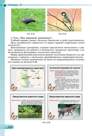 Ãëàâà 6
2322322322322322322322322322322322322322322322322322322322322322322322322322322322322322322322322322322323
Рис. 6.24 Рис. 6.25
7. Òåìà: «Êàê çàùèòèòü æèâîòíûõ?».
Ó÷åáíûé ïðåäìåò, ðàçäåë: Áèîëîãèÿ. Îðãàíèçìû è ñðåäà ñóùåñòâîâàíèÿ.
Öåëü: ðàçðàáîòàòü ñïðàâî÷íèê ïî îõðàíå ïðèðîäû òåððèòîðèè íàøåé
ìåñòíîñòè.
Êîìïüþòåðíûå ïðîãðàììû, êîòîðûå ïðåäëàãàåòñÿ èñïîëüçîâàòü â ïðî-
åêòå: ïðîãðàììû äëÿ ðàáîòû â Èíòåðíåòå, ïðîãðàììû ïðîñìîòðà è ðå-
äàêòèðîâàíèÿ ôîòîãðàôèé, òåêñòîâûé ïðîöåññîð.
Ôîðìà ïðåäñòàâëåíèÿ ðåçóëüòàòîâ ïðîåêòà: òåêñòîâûé äîêóìåíò èëè ïðå-
çåíòàöèÿ ñ êàðòàìè è îïèñàíèÿìè ïðèðîäîîõðàííûõ òåððèòîðèé ðåãèîíà.
Ïðèìåðû ñëàéäîâ ïðåçåíòàöèè îá îäíîì èç ïðèðîäîîõðàííûõ çàêàçíè-
êîâ ïîäàíû íà ðèñóíêå 6.26.
Рис. 6.26
 
