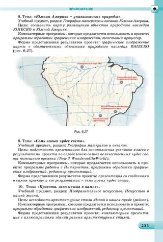 23323323323323323323323323323323323323323323323323323323323323323323323323323323323323323323323323323323333
ПРИЛОЖЕНИЯ
8. Òåìà: «Þæíàÿ Àìåðèêà – óíèêàëüíîñòü ïðèðîäû».
Ó÷åáíûé ïðåäìåò, ðàçäåë: Ãåîãðàôèÿ ìàòåðèêîâ è îêåàíîâ. Þæíàÿ Àìåðèêà.
Öåëü: ñîñòàâèòü êàðòó ðàçìåùåíèÿ îáúåêòîâ ïðèðîäíîãî íàñëåäèÿ
ÞÍÅÑÊÎ â Þæíîé Àìåðèêå.
Êîìïüþòåðíûå ïðîãðàììû, êîòîðûå ïðåäëàãàåòñÿ èñïîëüçîâàòü â ïðîåêòå:
ïðîãðàììû îáðàáîòêè ãðàôè÷åñêèõ èçîáðàæåíèé, òåêñòîâûé ïðîöåññîð.
Ôîðìà ïðåäñòàâëåíèÿ ðåçóëüòàòîâ ïðîåêòà: ãðàôè÷åñêîå èçîáðàæåíèå
êàðòû ñ îáîçíà÷åííûìè îáúåêòàìè ïðèðîäíîãî íàñëåäèÿ ÞÍÅÑÊÎ
(ðèñ. 6.27).
Рис. 6.27
9. Òåìà: «Ñåìü íîâûõ ÷óäåñ ñâåòà».
Ó÷åáíûé ïðåäìåò, ðàçäåë: Ãåîãðàôèÿ ìàòåðèêîâ è îêåàíîâ.
Öåëü: ïîäãîòîâèòü ïðåçåíòàöèþ äëÿ îçíàêîìëåíèÿ ó÷åíèêîâ êëàññà ñ
ðåçóëüòàòàìè ïðîåêòà ïî îïðåäåëåíèþ ñàìûõ âåëè÷åñòâåííûõ ÷óäåñ ñâå-
òà íûíåøíåãî âðåìåíè (New 7 WondersoftheWorld).
Êîìïüþòåðíûå ïðîãðàììû, êîòîðûå ïðåäëàãàåòñÿ èñïîëüçîâàòü â ïðî-
åêòå: ïðîãðàììû ðàáîòû ñ Èíòåðíåòîì, ïðîãðàììû îáðàáîòêè ãðàôè÷å-
ñêèõ èçîáðàæåíèé, ðåäàêòîð ïðåçåíòàöèé.
Ôîðìà ïðåäñòàâëåíèÿ ðåçóëüòàòîâ ïðîåêòà: ïðåçåíòàöèÿ ñî ñâåäåíèÿìè
î ñàìîì ïðîåêòå è åãî ðåçóëüòàòàõ – ñåìü íîâûõ ÷óäåñ ñâåòà.
10. Òåìà: «Êðàñîòà, çàñòûâøàÿ â êàìíå».
Ó÷åáíûé ïðåäìåò, ðàçäåë: Èçîáðàçèòåëüíîå èñêóññòâî. Èñêóññòâî â
íàøåé æèçíè.
Öåëü: èññëåäîâàòü àðõèòåêòóðíûå ñòèëè çäàíèé â íàøåì ãîðîäå (ðàéîíå).
Êîìïüþòåðíûå ïðîãðàììû, êîòîðûå ïðåäëàãàåòñÿ èñïîëüçîâàòü â ïðîåêòå:
ïðîãðàììû îáðàáîòêè ãðàôè÷åñêèõ èçîáðàæåíèé, ðåäàêòîð ïðåçåíòàöèé.
Ôîðìà ïðåäñòàâëåíèÿ ðåçóëüòàòîâ ïðîåêòà: êîìïüþòåðíàÿ ïðåçåíòà-
öèÿ ñ èëëþñòðàöèÿìè çäàíèé ðàçíûõ àðõèòåêòóðíûõ ñòèëåé.
 