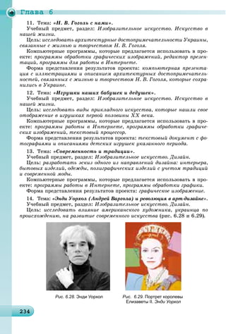 Ãëàâà 6
2342342342342342342342342342342342342342342342342342342342342342342342342342342342342342342342342342342343
«Í. Â. Ãîãîëü ñ íàìè».
Ó÷åáíûé ïðåäìåò, ðàçäåë: Èçîáðàçèòåëüíîå èñêóññòâî. Èñêóññòâî â
íàøåé æèçíè.
Öåëü: èññëåäîâàòü àðõèòåêòóðíûå äîñòîïðèìå÷àòåëüíîñòè Óêðàèíû,
ñâÿçàííûå ñ æèçíüþ è òâîð÷åñòâîì Í. Â. Ãîãîëÿ.
Êîìïüþòåðíûå ïðîãðàììû, êîòîðûå ïðåäëàãàåòñÿ èñïîëüçîâàòü â ïðî-
åêòå: ïðîãðàììû îáðàáîòêè ãðàôè÷åñêèõ èçîáðàæåíèé, ðåäàêòîð ïðåçåí-
òàöèé, ïðîãðàììû äëÿ ðàáîòû â Èíòåðíåòå.
Ôîðìà ïðåäñòàâëåíèÿ ðåçóëüòàòîâ ïðîåêòà: êîìïüþòåðíàÿ ïðåçåíòà-
öèÿ ñ èëëþñòðàöèÿìè è îïèñàíèåì àðõèòåêòóðíûõ äîñòîïðèìå÷àòåëü-
íîñòåé, ñâÿçàííûõ ñ æèçíüþ è òâîð÷åñòâîì Í. Â. Ãîãîëÿ, êîòîðûå ñîõðà-
íèëèñü â Óêðàèíå.
12. Òåìà: «Èãðóøêè íàøèõ áàáóøåê è äåäóøåê».
Ó÷åáíûé ïðåäìåò, ðàçäåë: Èçîáðàçèòåëüíîå èñêóññòâî. Èñêóññòâî â
íàøåé æèçíè.
Öåëü: èññëåäîâàòü âèäû ïðèêëàäíîãî èñêóññòâà, êîòîðûå íàøëè ñâîå
îòîáðàæåíèå â èãðóøêàõ ïåðâîé ïîëîâèíû ÕÕ âåêà.
Êîìïüþòåðíûå ïðîãðàììû, êîòîðûå ïðåäëàãàåòñÿ èñïîëüçîâàòü â ïðî-
åêòå: ïðîãðàììû ðàáîòû â Èíòåðíåòå, ïðîãðàììû îáðàáîòêè ãðàôè÷å-
ñêèõ èçîáðàæåíèé, òåêñòîâûé ïðîöåññîð.
Ôîðìà ïðåäñòàâëåíèÿ ðåçóëüòàòîâ ïðîåêòà: òåêñòîâûé äîêóìåíò ñ ôî-
òîãðàôèÿìè è îïèñàíèÿìè äåòñêèõ èãðóøåê óêàçàííîãî ïåðèîäà.
13. Òåìà: «Ñîâðåìåííîñòü è òðàäèöèè».
Ó÷åáíûé ïðåäìåò, ðàçäåë: Èçîáðàçèòåëüíîå èñêóññòâî. Äèçàéí.
Öåëü: ðàçðàáîòàòü ýñêèç îäíîãî èç íàïðàâëåíèé äèçàéíà: èíòåðüåðà,
áûòîâûõ èçäåëèé, îäåæäû, ïîëèãðàôè÷åñêèõ èçäåëèé ñ ó÷åòîì òðàäèöèé
è ñîâðåìåííîé ìîäû.
Êîìïüþòåðíûå ïðîãðàììû, êîòîðûå ïðåäëàãàåòñÿ èñïîëüçîâàòü â ïðî-
åêòå: ïðîãðàììû ðàáîòû â Èíòåðíåòå, ïðîãðàììû îáðàáîòêè ãðàôèêè.
Ôîðìà ïðåäñòàâëåíèÿ ðåçóëüòàòîâ ïðîåêòà: ãðàôè÷åñêîå èçîáðàæåíèå.
14. Òåìà: «Ýíäè Óîðõîë (Àíäðåé Âàðãîëà) è ðåâîëþöèÿ â àðò-äèçàéíå».
Ó÷åáíûé ïðåäìåò, ðàçäåë: Èçîáðàçèòåëüíîå èñêóññòâî. Äèçàéí.
Öåëü: èññëåäîâàòü âëèÿíèå àìåðèêàíñêîãî õóäîæíèêà, óêðàèíöà ïî
ïðîèñõîæäåíèþ, íà ðàçâèòèå ñîâðåìåííîãî èñêóññòâà (ðèñ. 6.28 è 6.29).
Рис. 6.28. Энди Уорхол Рис. 6.29. Портрет королевы
Елизаветы ІІ. Энди Уорхол
 