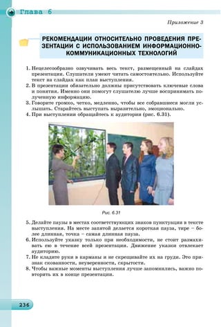 Ãëàâà 6
23623623623623623623623623623623623623623623623623623623623623623623623623623623623623623623623623623623636
РЕКОМЕНДАЦИИ ОТНОСИТЕЛЬНО ПРОВЕДЕНИЯ ПРЕ-РЕКОМЕНДАЦИИ ОТНОСИТЕЛЬНО ПРОВЕДЕНИЯ ПРЕ-
ЗЕНТАЦИИ С ИСПОЛЬЗОВАНИЕМ ИНФОРМАЦИОННО-ЗЕНТАЦИИ С ИСПОЛЬЗОВАНИЕМ ИНФОРМАЦИОННО-
КОММУНИКАЦИОННЫХ ТЕХНОЛОГИЙКОММУНИКАЦИОННЫХ ТЕХНОЛОГИЙ
1. Íåöåëåñîîáðàçíî îçâó÷èâàòü âåñü òåêñò, ðàçìåùåííûé íà ñëàéäàõ
ïðåçåíòàöèè. Ñëóøàòåëè óìåþò ÷èòàòü ñàìîñòîÿòåëüíî. Èñïîëüçóéòå
òåêñò íà ñëàéäàõ êàê ïëàí âûñòóïëåíèÿ.
2. Â ïðåçåíòàöèè îáÿçàòåëüíî äîëæíû ïðèñóòñòâîâàòü êëþ÷åâûå ñëîâà
è ïîíÿòèÿ. Èìåííî îíè ïîìîãóò ñëóøàòåëþ ëó÷øå âîñïðèíèìàòü ïî-
ëó÷åííóþ èíôîðìàöèþ.
3. Ãîâîðèòå ãðîìêî, ÷åòêî, ìåäëåííî, ÷òîáû âñå ñîáðàâøèåñÿ ìîãëè óñ-
ëûøàòü. Ñòàðàéòåñü âûñòóïàòü âûðàçèòåëüíî, ýìîöèîíàëüíî.
4. Ïðè âûñòóïëåíèè îáðàùàéòåñü ê àóäèòîðèè (ðèñ. 6.31).
Рис. 6.31
5. Äåëàéòå ïàóçû â ìåñòàõ ñîîòâåòñòâóþùèõ çíàêîâ ïóíêòóàöèè â òåêñòå
âûñòóïëåíèÿ. Íà ìåñòå çàïÿòîé äåëàåòñÿ êîðîòêàÿ ïàóçà, òèðå – áî-
ëåå äëèííàÿ, òî÷êà – ñàìàÿ äëèííàÿ ïàóçà.
6. Èñïîëüçóéòå óêàçêó òîëüêî ïðè íåîáõîäèìîñòè, íå ñòîèò ðàçìàõè-
âàòü åþ â òå÷åíèå âñåé ïðåçåíòàöèè. Äâèæåíèå óêàçêè îòâëåêàåò
àóäèòîðèþ.
7. Íå êëàäèòå ðóêè â êàðìàíû è íå ñêðåùèâàéòå èõ íà ãðóäè. Ýòî ïðè-
çíàê ñêîâàííîñòè, íåóâåðåííîñòè, ñêðûòîñòè.
8. ×òîáû âàæíûå ìîìåíòû âûñòóïëåíèÿ ëó÷øå çàïîìíèëèñü, âàæíî ïî-
âòîðèòü èõ â êîíöå ïðåçåíòàöèè.
 