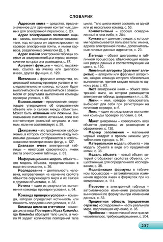 232372372372372372372372372372372372372372372372372372372372372372372372372372372372372372372372372372373
СЛОВАРИК
Адресная книга – средство, предна-
значенное для хранения контактных дан-
ных для электронной переписки, с. 23.
Адрес электронного почтового ящи-
ка – запись, состоящая из имени пользова-
теля, под которым он зарегистрирован на
сервере электронной почты, и имени сер-
вера, разделенных символом @, с. 6.
Адрес ячейки электронной таблицы со-
стоит из номеров столбца и строки, на пере-
сечении которых она размещена, с. 87.
Аргумент функции – число, выраже-
ние, ссылка на ячейку или диапазон
ячеек, другая функция, с. 120.
Ветвление – фрагмент алгоритма, со-
держащий команду проверки условия и по-
следовательности команд, которые будут
выполняться или не выполняться в зависи-
мости от результата выполнения команды
проверки условия, с. 65.
Высказывание – предложение, содер-
жащее утверждение об определенном
объекте или о связках между объектами.
Может быть истинным или ложным. Вы-
сказывание считается истинным, если оно
соответствует реальной ситуации, и лож-
ным, если не соответствует, с. 59.
Диаграмма – это графическое изобра-
жение, в котором соотношение между чис-
ловыми данными отображается с исполь-
зованием геометрических фигур, с. 127.
Диапазон ячеек электронной таб-к
лицы – некоторая совокупность ячеек
листа электронной таблицы, с. 83.
Информационная модель объекта –
это модель объекта, представленная в
виде его описания, с. 36.
Исследование – деятельность чело-
века, направленная на изучение свойств
объектов окружающего мира и их связей
с другими объектами, с. 35.
Истина – один из результатов выпол-
нения команды проверки условия, с. 64.
Команда проверки условия – коман-
да, которая определяет истинность или
ложность определенного условия, с. 63.
Команда цикла со счетчиком – коман-
да цикла вида Повторить N раз Команды,
где Команды образуют тело цикла, а чис-ы
ло N задает количество повторений тела
цикла. Тело цикла может состоять из одной
или из нескольких команд, с. 53.
Компетентный – хорошо осведом-
ленный в чем-либо, с. 204.
Контакты – данные о лицах, с которы-
ми переписывается пользователь: имена,
адреса электронной почты, дополнитель-
ные личные данные адресатов, с. 23.
Легенда – объект диаграммы в таб-
личном процессоре, объясняющий назва-
ния рядов данных и соответствующие им
цвета, с. 130.
Линейный алгоритм (фрагмент алго-
ритма) – алгоритм или фрагмент алгорит-
ма, каждая команда которого обязательно
выполняется, причем каждая только по од-
ному разу, с. 63.
Лист электронной книги – объект элек-т
тронной книги, на котором размещается
электронная таблица, диаграмма и т. п., с. 86.
Логин – имя, которое пользователь
выбирает для себя при регистрации на
почтовом сервере, с. 6.
Ложь – один из результатов выполне-
ния команды проверки условия, с. 64.
Макет диаграммы – совокупность всехт
объектов диаграммы, их размещения и
оформления, с. 130.
Маркер заполнения – маленький
черный квадрат в правом нижнем углу
табличного курсора, с. 94.
Материальная модель объекта – это
модель объекта в виде его предметной
копии, с. 36.
Модель объекта – новый объект, ко-
торый отображает свойства объекта, су-
щественные для определенного исследо-
вания, с. 36.
Модификация формулы в таблич-
ном процессоре – автоматическое изме-
нение адресов ячеек в формулах при их
копировании, с. 114.
Пересчет в электронной таблице –
автоматическое изменение результатов
вычислений по формулам при изменении
данных, с. 83.
Предметная область (предметная
отрасль) исследования – часть реального
мира, подлежащая изучению, с. 35.
Проблема – теоретический или практи-
ческий вопрос, требующий решения, с. 204.
 