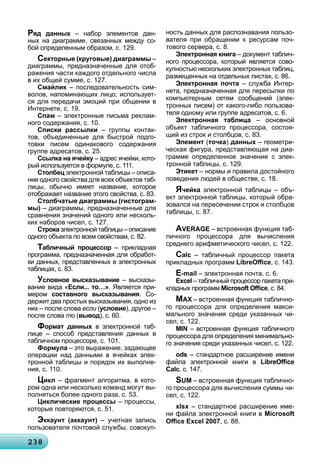 23823823823823823823823823823823823823823823823823823823823823823823823823823823823823823823823823823823838
Ряд данных – набор элементов дан-
ных на диаграмме, связанных между со-
бой определенным образом, с. 129.
Секторные (круговые) диаграммы –
диаграммы, предназначенные для отоб-
ражения части каждого отдельного числа
в их общей сумме, с. 127.
Смайлик – последовательность сим-к
волов, напоминающих лицо; использует-
ся для передачи эмоций при общении в
Интернете, с. 19.
Спам – электронные письма реклам-
ного содержания, с. 10.
Списки рассылки – группы контак-
тов, объединенные для быстрой подго-
товки писем одинакового содержания
группе адресатов, с. 25.
Ссылка на ячейку – адрес ячейки, кото-у
рый используется в формуле, с. 111.
Столбец электронной таблицы – описа-
ние одного свойства для всех объектов таб-
лицы, обычно имеет название, которое
отображает название этого свойства, с. 83.
Столбчатые диаграммы (гистограм-
мы) – диаграммы, предназначенные для
сравнения значений одного или несколь-
ких наборов чисел, с. 127.
Строка электронной таблицы – описаниеа
одного объекта по всем свойствам, с. 82.
Табличный процессор – прикладная
программа, предназначенная для обработ-
ки данных, представленных в электронных
таблицах, с. 83.
Условное высказывание – высказы-
вание вида «Если... то…». Является при-
мером составного высказывания. Со-
держит два простых высказывания, одно из
них – после слова если (условие), другое –
после слова то (о вывод), с. 60.
Формат данных в электронной таб-
лице – способ представления данных в
табличном процессоре, с. 101.
Формула – это выражение, задающее
операции над данными в ячейках элек-
тронной таблицы и порядок их выполне-
ния, с. 110.
Цикл – фрагмент алгоритма, в кото-
ром одна или несколько команд могут вы-
полняться более одного раза, с. 53.
Циклические процессы – процессы,
которые повторяются, с. 51.
Эккаунт (аккаунт) – учетная запись
пользователя почтовой службы, совокуп-
ность данных для распознавания пользо-
вателя при обращении к ресурсам поч-
тового сервера, с. 8.
Электронная книга – документ таблич-
ного процессора, который является сово-
купностью нескольких электронных таблиц,
размещенных на отдельных листах, с. 86.
Электронная почта – служба Интер-
нета, предназначенная для пересылки по
компьютерным сетям сообщений (элек-
тронных писем) от какого-либо пользова-
теля одному или группе адресатов, с. 6.
Электронная таблица – основной
объект табличного процессора, состоя-
щий из строк и столбцов, с. 83.
Элемент (точка) данных – геометри-
ческая фигура, представляющая на диа-
грамме определенное значение с элек-
тронной таблицы, с. 129.
Этикет – нормы и правила достойного
поведения людей в обществе, с. 18.
Ячейка электронной таблицы – объ-
ект электронной таблицы, который обра-
зовался на пересечении строк и столбцов
таблицы, с. 87.
AVERAGE – встроенная функция таб-
личного процессора для вычисления
среднего арифметического чисел, с. 122.
Calc – табличный процессор пакета
прикладных программ LibreOﬃce, с. 143.
E-mail – электронная почта, с. 6.
Excel – табличный процессор пакета при-
кладных программ Microsoft Oﬃce, с. 84.
MAX – встроенная функция таблично-
го процессора для определения макси-
мального значения среди указанных чи-
сел, с. 122.
MIN – встроенная функция табличного
процессора для определения минимально-
го значения среди указанных чисел, с. 122.
ods – стандартное расширение имени
файла электронной книги в LibreOﬃce
Calc, с. 147.
SUM – встроенная функция таблично-
го процессора для вычисления суммы чи-
сел, с. 122.
xlsx – стандартное расширение име-
ни файла электронной книги в Microsoft
Oﬃce Excel 2007, с. 88.
 
