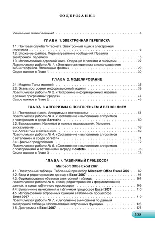 23923923923923923923923923923923923923923923923923923923923923923923923923923923923923923923923923923923939
Ñ Î Ä Å Ð Æ À Í È Å
Уважаемые семиклассники! . . . . . . . . . . . . . . . . . . . . . . . . . . . . . . . 3
Г Л А ВА 1. ЭЛЕКТРОННАЯ ПЕРЕПИСКА
1.1. Почтовая служба Интернета. Электронный ящик и электронная
переписка . . . . . . . . . . . . . . . . . . . . . . . . . . . . . . . . . . . . . . . . . 6
1.2. Вложение файлов. Перенаправление сообщений. Правила
электронной переписки . . . . . . . . . . . . . . . . . . . . . . . . . . . . . . . . . 15
1.3. Использование адресной книги. Операции с папками и письмами . . . . . . . . 22
Практическая работа № 1. «Электронная переписка с использованием
веб-интерфейса. Вложенные файлы» . . . . . . . . . . . . . . . . . . . . . . . . . 29
Самое важное в Главе 1 . . . . . . . . . . . . . . . . . . . . . . . . . . . . . . . . . 30
Г Л А ВА 2. МОДЕЛИРОВАНИЕ
2.1. Модели. Типы моделей . . . . . . . . . . . . . . . . . . . . . . . . . . . . . . . 35
2.2. Этапы построения информационной модели . . . . . . . . . . . . . . . . . . . 39
Практическая работа № 2. «Построение информационных моделей
в разных программных средах» . . . . . . . . . . . . . . . . . . . . . . . . . . . . . 47
Самое важное в Главе 2 . . . . . . . . . . . . . . . . . . . . . . . . . . . . . . . . . 48
Г Л А ВА 3. АЛГОРИТМЫ С ПОВТОРЕНИЕМ И ВЕТВЛЕНИЕМ
3.1. Повторение (цикл). Алгоритмы с повторением . . . . . . . . . . . . . . . . . . 51
Практическая работа № 3. «Составление и выполнение алгоритмов
с повторением в среде Scratch» . . . . . . . . . . . . . . . . . . . . . . . . . . . . 59
3.2. Высказывания. Истинные и ложные высказывания. Условное
высказывание . . . . . . . . . . . . . . . . . . . . . . . . . . . . . . . . . . . . . . . 59
3.3. Алгоритмы с ветвлением . . . . . . . . . . . . . . . . . . . . . . . . . . . . . . 62
Практическая работа № 4. «Составление и выполнение алгоритмов
с ветвлением в среде Scratch» . . . . . . . . . . . . . . . . . . . . . . . . . . . . . 71
3.4. Циклы с предусловием . . . . . . . . . . . . . . . . . . . . . . . . . . . . . . . 72
Практическая работа № 5. «Составление и выполнение алгоритмов
с повторениями и ветвлениями в среде Scratch» . . . . . . . . . . . . . . . . . . . 78
Самое важное в Главе 3 . . . . . . . . . . . . . . . . . . . . . . . . . . . . . . . . . 78
Г Л А ВА 4. ТАБЛИЧНЫЙ ПРОЦЕССОР
Microsoft Oﬃce Excel 2007
4.1. Электронные таблицы. Табличный процессор Microsoft Oﬃce Excel 2007 . . . 82
4.2. Ввод и редактирование данных в Excel 2007 . . . . . . . . . . . . . . . . . . . 91
4.3. Форматирование объектов электронной таблицы . . . . . . . . . . . . . . . 101
Практическая работа № 6. «Ввод, редактирование и форматирование
данных в среде табличного процессора» . . . . . . . . . . . . . . . . . . . . . . 109
4.4. Выполнение вычислений в табличном процессоре Excel 2007 . . . . . . . . 110
4.5. Использование встроенных функций в табличном процессоре
Excel 2007 . . . . . . . . . . . . . . . . . . . . . . . . . . . . . . . . . . . . . . . 119
Практическая работа № 7. «Выполнение вычислений по данным
электронной таблицы. Использование встроенных функций» . . . . . . . . . . . 126
4.6. Диаграммы в Excel 2007 . . . . . . . . . . . . . . . . . . . . . . . . . . . . . 127
 