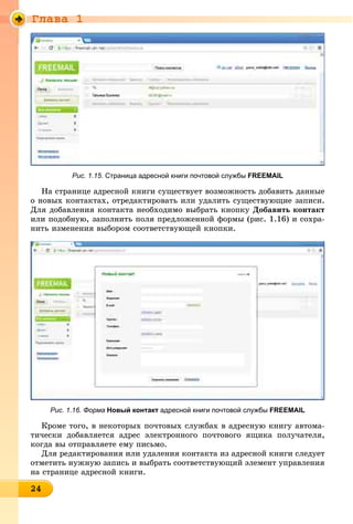 Ãëàâà 1
2424242424242424242424242424242424
Рис. 1.15. Страница адресной книги почтовой службы FREEMAIL
Íà ñòðàíèöå àäðåñíîé êíèãè ñóùåñòâóåò âîçìîæíîñòü äîáàâèòü äàííûå
î íîâûõ êîíòàêòàõ, îòðåäàêòèðîâàòü èëè óäàëèòü ñóùåñòâóþùèå çàïèñè.
Äëÿ äîáàâëåíèÿ êîíòàêòà íåîáõîäèìî âûáðàòü êíîïêó Äîáàâèòü êîíòàêò
èëè ïîäîáíóþ, çàïîëíèòü ïîëÿ ïðåäëîæåííîé ôîðìû (ðèñ. 1.16) è ñîõðà-
íèòü èçìåíåíèÿ âûáîðîì ñîîòâåòñòâóþùåé êíîïêè.
Рис. 1.16. Форма Новый контакт адресной книги почтовой службы FREEMAIL
Êðîìå òîãî, â íåêîòîðûõ ïî÷òîâûõ ñëóæáàõ â àäðåñíóþ êíèãó àâòîìà-
òè÷åñêè äîáàâëÿåòñÿ àäðåñ ýëåêòðîííîãî ïî÷òîâîãî ÿùèêà ïîëó÷àòåëÿ,
êîãäà âû îòïðàâëÿåòå åìó ïèñüìî.
Äëÿ ðåäàêòèðîâàíèÿ èëè óäàëåíèÿ êîíòàêòà èç àäðåñíîé êíèãè ñëåäóåò
îòìåòèòü íóæíóþ çàïèñü è âûáðàòü ñîîòâåòñòâóþùèé ýëåìåíò óïðàâëåíèÿ
íà ñòðàíèöå àäðåñíîé êíèãè.
 