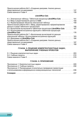 2402402402402402402402402402402402402402402402402402402402402402402402402402402402402402402402402402402400
Практическая работа № 8. «Создание диаграмм. Анализ данных,
представленных на диаграмме» . . . . . . . . . . . . . . . . . . . . . . . . . . . 137
Самое важное в Главе 4 . . . . . . . . . . . . . . . . . . . . . . . . . . . . . . . . 139
LibreOﬃce Calc
4.1. Электронные таблицы. Табличный процессор LibreOﬃce Calc . . . . . . . . 141
4.2. Ввод и редактирование данных в Calc . . . . . . . . . . . . . . . . . . . . . . 150
4.3. Форматирование объектов электронной таблицы . . . . . . . . . . . . . . . 159
Практическая работа № 6. «Ввод, редактирование и форматирование
данных в среде табличного процессора» . . . . . . . . . . . . . . . . . . . . . . . 166
4.4. Выполнение вычислений в табличном процессоре LibreOﬃce Calc . . . . . 167
4.5. Использование встроенных функций в табличном процессоре
LibreOﬃce Calc . . . . . . . . . . . . . . . . . . . . . . . . . . . . . . . . . . . . 176
Практическая работа № 7. «Выполнение вычислений по данным
электронной таблицы. Использование встроенных функций» . . . . . . . . . . . 183
4.6. Диаграммы в LibreOﬃce Calc . . . . . . . . . . . . . . . . . . . . . . . . . . 184
Практическая работа № 8. «Создание диаграмм. Анализ данных,
представленных на диаграмме» . . . . . . . . . . . . . . . . . . . . . . . . . . . 197
Самое важное в Главе 4 . . . . . . . . . . . . . . . . . . . . . . . . . . . . . . . . 199
Г Л А ВА 5. РЕШЕНИЕ КОМПЕТЕНТНОСТНЫХ ЗАДАЧ,
ВЫПОЛНЕНИЕ УЧЕБНЫХ ПРОЕКТОВ
5.1. Решение компетентностных задач . . . . . . . . . . . . . . . . . . . . . . . . 203
5.2. Учебные проекты . . . . . . . . . . . . . . . . . . . . . . . . . . . . . . . . . 210
Самое важное в Главе 5 . . . . . . . . . . . . . . . . . . . . . . . . . . . . . . . . 218
Г Л А ВА 6. ПРИЛОЖЕНИЯ
Приложение 1. Компетентностные задачи . . . . . . . . . . . . . . . . . . . . . . 220
Приложение 2. Учебные проекты . . . . . . . . . . . . . . . . . . . . . . . . . . . 230
Приложение 3. Рекомендации относительно проведения презентации
с использованием информационно-коммуникационных технологий . . . . . . . . 236
Словарик . . . . . . . . . . . . . . . . . . . . . . . . . . . . . . . . . . . . . . . . 237
 