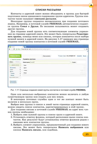 2252525252525252525252525252525255
ЭЛЕКТРОННАЯ ПЕРЕПИСКА
СПИСКИ РАССЫЛКИ
Êîíòàêòû â àäðåñíîé êíèãå ìîæíî îáúåäèíèòü â ãðóïïû äëÿ áûñòðîé
ïîäãîòîâêè ïèñåì îäèíàêîâîãî ñîäåðæàíèÿ ãðóïïå àäðåñàòîâ. Ãðóïïû êîí-
òàêòîâ òàêæå íàçûâàþò ñïèñêàìè ðàññûëêè.
Íåêîòîðûå ãðóïïû ñîçäàþòñÿ àâòîìàòè÷åñêè ïðè ñîçäàíèè ïî÷òîâîãî
ÿùèêà. Íàïðèìåð, â ïî÷òîâîé ñëóæáå FREEMAIL àâòîìàòè÷åñêè ñîçäàþò-
ñÿ ãðóïïû Ñåìüÿ è Äðóçüÿ. Ïî æåëàíèþ ïîëüçîâàòåëü ìîæåò ñîçäàâàòü
äðóãèå ãðóïïû.
Äëÿ ñîçäàíèÿ íîâîé ãðóïïû åñòü ñîîòâåòñòâóþùèå ýëåìåíòû óïðàâëå-
íèÿ íà ñòðàíèöå àäðåñíîé êíèãè. Ýòî ìîæåò áûòü ãèïåðññûëêà Ðåäàêòèðî-
âàòü ãðóïïû, êîìàíäà ìåíþ èëè êíîïêà, êîòîðàÿ ïîÿâëÿåòñÿ ïîñëå âûáîðà
íóæíîé çàïèñè â àäðåñíîé êíèãå. Íà ðèñóíêå 1.17 ïðèâåäåí âèä ñòðàíèöû
ñîçäàíèÿ íîâîé ãðóïïû êîíòàêòîâ â ïî÷òîâîé ñëóæáå FREEMAIL.
Рис. 1.17. Страница создания новой группы контактов в почтовой службе FREEMAIL
Îäèí èëè íåñêîëüêî âûáðàííûõ êîíòàêòîâ ìîæíî âêëþ÷èòü â ëþáóþ
ñóùåñòâóþùóþ ãðóïïó èëè ñîçäàòü äëÿ íèõ íîâóþ.
Â íåêîòîðûõ ïî÷òîâûõ ñëóæáàõ îäèí è òîò æå êîíòàêò ìîæåò áûòü
âêëþ÷åí â íåñêîëüêî ãðóïï.
Âûáðàâ èìÿ ãðóïïû â ñïèñêå â ëåâîé ÷àñòè ñòðàíèöû àäðåñíîé êíèãè,
ìîæíî óâèäåòü ñïèñîê êîíòàêòîâ, çàðåãèñòðèðîâàííûõ â ýòîé ãðóïïå.
Äëÿ ñîçäàíèÿ ïèñüìà â ïî÷òîâîé ñëóæáå FREEMAIL íà àäðåñ âñåõ ÷ëå-
íîâ ãðóïïû íåîáõîäèìî:
1. Âûáðàòü èìÿ íóæíîé ãðóïïû â ñïèñêå ãðóïï â àäðåñíîé êíèãå.
2. Óñòàíîâèòü îòìåòêó ôëàæêà, êîòîðûé ðàñïîëîæåí âûøå ñïèñêà êîí-
òàêòîâ. Êàê ðåçóëüòàò áóäóò óñòàíîâëåíû îòìåòêè ôëàæêîâ ðÿäîì ñ
èìåíàìè âñåõ êîíòàêòîâ ãðóïïû.
3. Âûáðàòü ýëåìåíò óïðàâëåíèÿ, ïðåäíàçíà÷åííûé äëÿ ñîçäàíèÿ íîâîãî
ïèñüìà. Ýòî ìîæåò áûòü ãèïåðññûëêà Íàïèñàòü âûáðàííûì èëè
êíîïêà Íàïèñàòü ïèñüìî, èëè ïîäîáíàÿ.
 