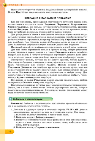 Ãëàâà 1
26262626262626262626262626262626266
Ïîñëå ýòîãî îòêðîåòñÿ ñòðàíèöà ñîçäàíèÿ íîâîãî ýëåêòðîííîãî ïèñüìà.
Â ïîëå Êîìó áóäóò ââåäåíû àäðåñà âñåõ ÷ëåíîâ ãðóïïû.
ОПЕРАЦИИ С ПАПКАМИ И ПИСЬМАМИ
Êàê âû óæå çíàåòå, ïðè ñîçäàíèè ýëåêòðîííîãî ïî÷òîâîãî ÿùèêà â íåì
àâòîìàòè÷åñêè ñîçäàþòñÿ ïàïêè Âõîäÿùèå, ×åðíîâèêè, Îòïðàâëåííûå,
Ñïàì è Óäàëåííûå. Âñå ïèñüìà, êîòîðûå ïîëó÷àåò ïîëüçîâàòåëü, õðàíÿòñÿ
â ïàïêå Âõîäÿùèå. Åñëè â ïàïêå ïèñåì ìíîãî, òî òàêîå õðàíåíèå ìîæåò
áûòü íåóäîáíûì, ïîñêîëüêó ñëîæíî íàéòè íóæíîå ïèñüìî.
Äëÿ óïîðÿäî÷åíèÿ ïèñåì â ýëåêòðîííîì ïî÷òîâîì ÿùèêå ìîæíî ñîçäà-
âàòü ñîáñòâåííûå ïàïêè. Äëÿ ýòîãî â ðàçíûõ ïî÷òîâûõ ñëóæáàõ èñïîëüçóþò
ðàçíûå ýëåìåíòû óïðàâëåíèÿ, íàïðèìåð ãèïåðññûëêó Óïðàâëåíèå ïàïêàìè
èëè ïîäîáíûå. Ïðè ñîçäàíèè ïàïêè íåîáõîäèìî ââåñòè åå èìÿ è ïîäòâåð-
äèòü âûïîëíåíèå îïåðàöèè âûáîðîì êíîïêè Ñîçäàòü èëè ïîäîáíîé.
Èìÿ íîâîé ïàïêè áóäåò îòîáðàæåíî â ñïèñêå ïàïîê â ëåâîé ÷àñòè ñòðàíèöû.
Äëÿ òîãî ÷òîáû ïåðåìåñòèòü ïèñüìî â íóæíóþ ïàïêó, ñëåäóåò óñòàíîâèòü
îòìåòêó ôëàæêà â ñòðîêå ïèñüìà è â ñïèñêå Ïåðåìåñòèòü â (èëè ïîäîáíîì)
âûáðàòü èìÿ ïàïêè, â êîòîðóþ íåîáõîäèìî ïåðåìåñòèòü ïèñüìî. Åñëè îòìå-
òèòü íåñêîëüêî ïèñåì, òî âñå îíè áóäóò ïåðåíåñåíû â âûáðàííóþ ïàïêó.
Ýëåêòðîííîå ïèñüìî, êîòîðîå âû íå õîòèòå õðàíèòü, ìîæíî óäàëèòü.
Äëÿ ýòîãî íåîáõîäèìî óñòàíîâèòü îòìåòêó ôëàæêà â ñòðîêå ïèñüìà è âû-
áðàòü ãèïåðññûëêó èëè êíîïêó Óäàëèòü. Ïèñüìî ïîïàäåò â ïàïêó
Óäàëåííûå (Êîðçèíà), ãäå îíî áóäåò õðàíèòüñÿ íåñêîëüêî ñóòîê, ïîêà åãî
íå âîññòàíîâèòå èëè íå óäàëèòå îêîí÷àòåëüíî. Äëÿ âîññòàíîâëåíèÿ ïèñüìà
èç ïàïêè Óäàëåííûå åãî íåîáõîäèìî ïåðåìåñòèòü â ëþáóþ ïàïêó. Äëÿ
îêîí÷àòåëüíîãî óäàëåíèÿ âûáðàííîãî ïèñüìà íåîáõîäèìî âûáðàòü ãèïåð-
ññûëêó Óäàëèòü íàâñåãäà èëè ïîäîáíóþ.
Âñå ïèñüìà èç ïàïêè Óäàëåííûå ìîæíî óäàëèòü îêîí÷àòåëüíî, âûáðàâ
ãèïåðññûëêó Î÷èñòèòü ïàïêó èëè ïîäîáíóþ.
Â íåêîòîðûõ ïî÷òîâûõ ñëóæáàõ âìåñòî ïàïîê èñïîëüçóþò ìåòêè ïèñåì.
Ìåòêè, êàê è ïàïêè, èìåþò èìåíà. Ìîæíî ãðóïïèðîâàòü ïèñüìà, êîòîðûå
ïîìå÷åíû îäèíàêîâûìè ìåòêàìè. Â îòëè÷èå îò ïàïîê, îäíî ïèñüìî ìîæåò
áûòü ïîìå÷åíî íåñêîëüêèìè ìåòêàìè.
Âíèìàíèå! Ðàáîòàÿ ñ êîìïüþòåðîì, ñîáëþäàéòå ïðàâèëà áåçîïàñíîñ-
òè è ñàíèòàðíî-ãèãèåíè÷åñêèå íîðìû.
1. Äîáàâüòå â àäðåñíóþ êíèãó â ïî÷òîâîé ñëóæáå FREEMAIL äàííûå
îäíîêëàññíèêà, êîòîðîìó âû åùå íå îòïðàâëÿëè ïèñåì. Äëÿ ýòîãî:
1. Âûáåðèòå âêëàäêó Êîíòàêòû â ëåâîé ÷àñòè îêíà.
2. Âûáåðèòå êíîïêó Äîáàâèòü êîíòàêò.
3. Ââåäèòå â ñîîòâåòñòâóþùèå ïîëÿ ôàìèëèþ è èìÿ îäíîêëàññíèêà,
àäðåñ åãî ýëåêòðîííîãî ïî÷òîâîãî ÿùèêà, íîìåð ìîáèëüíîãî òåëå-
ôîíà, äàòó ðîæäåíèÿ.
4. Âûáåðèòå êíîïêó Ñîõðàíèòü èçìåíåíèÿ.
ррррррррррррррррррррррррррррррррабо ае с о ю ероабо ае с о ю ероРаботаем с компьютеромРаботаем с компьютеромРаботаем с компьютеромРаботаем с компьютеромРаботаем с компьютеромРаботаем с компьютеромРаботаем с компьютеромРаботаем с компьютеромРаботаем с компьютеромРаботаем с компьютеромРаботаем с компьютеромРаботаем с компьютеромРаботаем с компьютеромРаботаем с компьютеромРаботаем с компьютеромРаботаем с компьютеромРаботаем с компьютеромРаботаем с компьютеромРаботаем с компьютеромРаботаем с компьютеромРаботаем с компьютеромРаботаем с компьютеромРаботаем с компьютеромРаботаем с компьютеромРаботаем с компьютеромРаботаем с компьютеромРаботаем с компьютеромРаботаем с компьютеромРаботаем с компьютеромРаботаем с компьютеромРаботаем с компьютеромРаботаем с компьютеромРаботаем с компьютеромРаботаем с компьютеромРаботаем с компьютеромРаботаем с компьютеромРаботаем с компьютеромРаботаем с компьютеромРаботаем с компьютеромРаботаем с компьютеромРаботаем с компьютеромРаботаем с компьютеромРаботаем с компьютеромРаботаем с компьютеромРаботаем с компьютеромРаботаем с компьютеромРаботаем с компьютеромРаботаем с компьютеромРаботаем с компьютеромРаботаем с компьютеромРаботаем с компьютеромРаботаем с компьютеромРаботаем с компьютеромРаботаем с компьютеромРаботаем с компьютеромРаботаем с компьютеромРаботаем с компьютеромРаботаем с компьютеромРаботаем с компьютеромРаботаем с компьютеромРаботаем с компьютеромРаботаем с компьютеромРаботаем с компьютеромРаботаем с компьютеромРаботаем с компьютеромРаботаем с компьютеромРаботаем с компьютеромРаботаем с компьютеромРаботаем с компьютеромРаботаем с компьютеромРаботаем с компьютеромРаботаем с компьютеромРаботаем с компьютеромРаботаем с компьютеромРаботаем с компьютеромРаботаем с компьютеромРаботаем с компьютеромРаботаем с компьютеромРаботаем с компьютеромРаботаем с компьютеромРаботаем с компьютеромРаботаем с компьютеромРаботаем с компьютеромРаботаем с компьютеромРаботаем с компьютеромРаботаем с компьютеромРаботаем с компьютеромРаботае с о ютероРаботае с о ютероРаботае с о ютероР бР бР бР бР бР бР бР бР б
 
