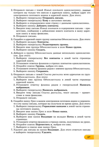 227272727272727272727272727272727
ЭЛЕКТРОННАЯ ПЕРЕПИСКА
2. Îòïðàâüòå ïèñüìî ñ òåìîé Íîâûé êîíòàêò îäíîêëàññíèêó, äà
êîòîðîãî âû òîëüêî ÷òî âíåñëè â àäðåñíóþ êíèãó, âûáðàâ àäðåñ åãî
ýëåêòðîííîãî ïî÷òîâîãî ÿùèêà â àäðåñíîé êíèãå. Äëÿ ýòîãî:
1. Âûáåðèòå ãèïåðññûëêó Îòïðàâèòü ïèñüìî.
2. Âûáåðèòå ãèïåðññûëêó Êîìó â çàãîëîâêå ïèñüìà.
3. Âûáåðèòå â îòêðûâøåìñÿ îêíå ñòðîêó ñ äàííûìè îäíîêëàññíèêà.
4. Âûáåðèòå êíîïêó Äîáàâèòü êîíòàêòû.
5. Ââåäèòå òåìó ïèñüìà Íîâûé êîíòàêò è ñîäåðæèìîå ïèñüìà – ïðè-
âåòñòâèå, ñîîáùåíèå î äîáàâëåíèè íîâîãî êîíòàêòà â âàøó àäðåñ-
íóþ êíèãó è âàøó ôàìèëèþ.
6. Îòïðàâüòå ïèñüìî.
3. Ñîçäàéòå â àäðåñíîé êíèãå ãðóïïó êîíòàêòîâ Îäíîêëàññíèêè. Äëÿ ýòîãî:
1. Âûáåðèòå âêëàäêó Êîíòàêòû.
2. Âûáåðèòå ãèïåðññûëêó Ðåäàêòèðîâàòü ãðóïïû.
3. Ââåäèòå èìÿ ãðóïïû Îäíîêëàññíèêè â ïîëå Íîâàÿ ãðóïïà.
4. Âûáåðèòå êíîïêó Ñîçäàòü.
4. Äîáàâüòå â ãðóïïó Îäíîêëàññíèêè äàííûå íåñêîëüêèõ îäíîêëàññíè-
êîâ. Äëÿ ýòîãî:
1. Âûáåðèòå ãèïåðññûëêó Âñå êîíòàêòû â ëåâîé ÷àñòè ñòðàíèöû
àäðåñíîé êíèãè.
2. Óñòàíîâèòå îòìåòêè ôëàæêîâ â ñòðîêàõ êîíòàêòîâ îäíîêëàññíèêîâ.
3. Îòêðîéòå ñïèñîê Ãðóïïû, âûáðàâ åãî èìÿ.
4. Óñòàíîâèòå îòìåòêó ôëàæêà ðÿäîì ñ èìåíåì ãðóïïû Îäíîêëàññíèêè.
5. Âûáåðèòå êíîïêó Ñîõðàíèòü.
5. Îòïðàâüòå ïèñüìî ñ òåìîé Ñïèñêè ðàññûëêè âñåì àäðåñàòàì èç ãðóï-
ïû Îäíîêëàññíèêè. Äëÿ ýòîãî:
1. Âûáåðèòå èìÿ ãðóïïû Îäíîêëàññíèêè â ëåâîé ÷àñòè ñòðàíèöû
àäðåñíîé êíèãè.
2. Óñòàíîâèòå îòìåòêó ôëàæêà ðÿäîì ñ ãèïåðññûëêîé Íàïèñàòü
âûáðàííûì.
3. Âûáåðèòå ãèïåðññûëêó Íàïèñàòü âûáðàííûì.
4. Ââåäèòå òåìó ïèñüìà Ñïèñêè ðàññûëêè, òåêñò ïèñüìà – ïðèâåò-
ñòâèå è ñâîþ ôàìèëèþ.
5. Îòïðàâüòå ïèñüìî.
6. Ñîçäàéòå ïàïêó Óðîê â âàøåì ýëåêòðîííîì ïî÷òîâîì ÿùèêå è ïåðåíåñè-
òå â ýòó ïàïêó ïèñüìà, êîòîðûå âû ïîëó÷èëè âî âðåìÿ óðîêà. Äëÿ ýòîãî:
1. Âûáåðèòå ãèïåðññûëêó Óïðàâëåíèå ïàïêàìè â ëåâîé ÷àñòè ñòðàíè-
öû ïî÷òîâîãî ÿùèêà.
2. Ââåäèòå èìÿ ïàïêè Óðîê â ïîëå Íîâàÿ ïàïêà.
3. Âûáåðèòå êíîïêó Ñîçäàòü.
4. Âûáåðèòå èìÿ ïàïêè Âõîäÿùèå íà âêëàäêå Ïî÷òà â ëåâîé ÷àñòè
ñòðàíèöû.
5. Óñòàíîâèòå îòìåòêè ôëàæêîâ â ñòðîêàõ ïèñåì, ïîëó÷åííûõ íà óðîêå.
6. Îòêðîéòå ñïèñîê Ïåðåìåñòèòü â, âûáðàâ åãî èìÿ.
7. Âûáåðèòå â ñïèñêå èìÿ ïàïêè Óðîê.
7. Óäàëèòå äâà ïèñüìà èç ïàïêè Âõîäÿùèå. Äëÿ ýòîãî îòìåòüòå ïèñüìà
è âûáåðèòå ãèïåðññûëêó Óäàëèòü.
 