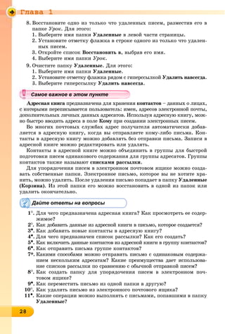 Ãëàâà 1
28282828282828282828282828282828288
8. Âîññòàíîâèòå îäíî èç òîëüêî ÷òî óäàëåííûõ ïèñåì, ðàçìåñòèâ åãî â
ïàïêå Óðîê. Äëÿ ýòîãî:
1. Âûáåðèòå èìÿ ïàïêè Óäàëåííûå â ëåâîé ÷àñòè ñòðàíèöû.
2. Óñòàíîâèòå îòìåòêó ôëàæêà â ñòðîêå îäíîãî èç òîëüêî ÷òî óäàëåí-
íûõ ïèñåì.
3. Îòêðîéòå ñïèñîê Âîññòàíîâèòü â, âûáðàâ åãî èìÿ.
4. Âûáåðèòå èìÿ ïàïêè Óðîê.
9. Î÷èñòèòå ïàïêó Óäàëåííûå. Äëÿ ýòîãî:
1. Âûáåðèòå èìÿ ïàïêè Óäàëåííûå.
2. Óñòàíîâèòå îòìåòêó ôëàæêà ðÿäîì ñ ãèïåðññûëêîé Óäàëèòü íàâñåãäà.
3. Âûáåðèòå ãèïåðññûëêó Óäàëèòü íàâñåãäà.
äðåñíàÿ êíèãà ïðåäíàçíà÷åíà äëÿ õðàíåíèÿà êîíòàêòîâ – äàííûõ î ëèöàõ,
îðûìè ïåðåïèñûâàåòñÿ ïîëüçîâàòåëü: èìåí, àäðåñîâ ýëåêòðîííîé ïî÷òû,
äîïîëíèòåëüíûõ ëè÷íûõ äàííûõ àäðåñàòîâ. Èñïîëüçóÿ àäðåñíóþ êíèãó, ìîæ-
íî áûñòðî ââîäèòü àäðåñà â ïîëå Êîìó ïðè ñîçäàíèè ýëåêòðîííûõ ïèñåì.ó
Âî ìíîãèõ ïî÷òîâûõ ñëóæáàõ àäðåñ ïîëó÷àòåëÿ àâòîìàòè÷åñêè äîáàâ-
ëÿåòñÿ â àäðåñíóþ êíèãó, êîãäà âû îòïðàâëÿåòå êîìó-ëèáî ïèñüìà. Êîí-
òàêòû â àäðåñíóþ êíèãó ìîæíî äîáàâëÿòü áåç îòïðàâêè ïèñüìà. Çàïèñè â
àäðåñíîé êíèãå ìîæíî ðåäàêòèðîâàòü èëè óäàëÿòü.
Êîíòàêòû â àäðåñíîé êíèãå ìîæíî îáúåäèíèòü â ãðóïïû äëÿ áûñòðîé
ïîäãîòîâêè ïèñåì îäèíàêîâîãî ñîäåðæàíèÿ äëÿ ãðóïïû àäðåñàòîâ. Ãðóïïû
êîíòàêòîâ òàêæå íàçûâàþò ñïèñêàìè ðàññûëêè.
Äëÿ óïîðÿäî÷åíèÿ ïèñåì â ýëåêòðîííîì ïî÷òîâîì ÿùèêå ìîæíî ñîçäà-
âàòü ñîáñòâåííûå ïàïêè. Ýëåêòðîííîå ïèñüìî, êîòîðîå âû íå õîòèòå õðà-
íèòü, ìîæíî óäàëèòü. Ïîñëå óäàëåíèÿ ïèñüìî ïîïàäàåò â ïàïêó Óäàëåííûå
(Êîðçèíà). Èç ýòîé ïàïêè åãî ìîæíî âîññòàíîâèòü â îäíîé èç ïàïîê èëè
óäàëèòü îêîí÷àòåëüíî.
Дайте ответы на вопросы
1
. Äëÿ ÷åãî ïðåäíàçíà÷åíà àäðåñíàÿ êíèãà? Êàê ïðîñìîòðåòü åå ñîäåð-
æèìîå?
2
. Êàê äîáàâèòü äàííûå èç àäðåñíîé êíèãè â ïèñüìî, êîòîðîå ñîçäàåòñÿ?
3•. Êàê äîáàâèòü íîâûå êîíòàêòû â àäðåñíóþ êíèãó?
4•. Äëÿ ÷åãî ïðåäíàçíà÷åí ñïèñîê ðàññûëêè? Êàê åãî ñîçäàòü?
5•. Êàê âêëþ÷èòü äàííûå êîíòàêòîâ èç àäðåñíîé êíèãè â ãðóïïó êîíòàêòîâ?
6•. Êàê îòïðàâèòü ïèñüìà ãðóïïå êîíòàêòîâ?
7*. Êàêèìè ñïîñîáàìè ìîæíî îòïðàâèòü ïèñüìî ñ îäèíàêîâûì ñîäåðæà-
íèåì íåñêîëüêèì àäðåñàòàì? Êàêèå ïðåèìóùåñòâà äàåò èñïîëüçîâà-
íèå ñïèñêîâ ðàññûëêè ïî ñðàâíåíèþ ñ îáû÷íîé îòïðàâêîé ïèñåì?
8
. Êàê ñîçäàòü ïàïêó äëÿ óïîðÿäî÷åíèÿ ïèñåì â ýëåêòðîííîì ïî÷-
òîâîì ÿùèêå?
9•. Êàê ïåðåìåñòèòü ïèñüìî èç îäíîé ïàïêè â äðóãóþ?
10
. Êàê óäàëèòü ïèñüìî èç ýëåêòðîííîãî ïî÷òîâîãî ÿùèêà?
11•. Êàêèå îïåðàöèè ìîæíî âûïîëíÿòü ñ ïèñüìàìè, ïîïàâøèìè â ïàïêó
Óäàëåííûå?
уууууууууууууууСа ое ва ое в э о у еСамое важное в этом пунктеСамое важное в этом пунктеСамое важное в этом пунктеСамое важное в этом пунктеСамое важное в этом пунктеСамое важное в этом пунктеСамое важное в этом пунктеСамое важное в этом пунктеСамое важное в этом пунктеСамое важное в этом пунктеСамое важное в этом пунктеСамое важное в этом пунктеСамое важное в этом пунктеСамое важное в этом пунктеСамое важное в этом пунктеСамое важное в этом пунктеСамое важное в этом пунктеСамое важное в этом пунктеСамое важное в этом пунктеСамое важное в этом пунктеСамое важное в этом пунктеСамое важное в этом пунктеСамое важное в этом пунктеСамое важное в этом пунктеСамое важное в этом пунктеСамое важное в этом пунктеСамое важное в этом пунктеСамое важное в этом пунктеСамое важное в этом пунктеСамое важное в этом пунктеСамое важное в этом пунктеСамое важное в этом пунктеСамое важное в этом пунктеСамое важное в этом пунктеСамое важное в этом пунктеСамое важное в этом пунктеСамое важное в этом пунктеСамое важное в этом пунктеСамое важное в этом пунктеСамое важное в этом пунктеСамое важное в этом пунктеСамое важное в этом пунктеСа ое ва ое в это теССССССССС
 