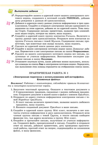 29292929292929292929292929292929299
ЭЛЕКТРОННАЯ ПЕРЕПИСКА
Выполните задания
1•. Îòðåäàêòèðóéòå çàïèñè â àäðåñíîé êíèãå âàøåãî ýëåêòðîííîãî ïî÷-
òîâîãî ÿùèêà, ñîçäàííîãî â ïî÷òîâîé ñëóæáå FREEMAIL, äîáàâèâ
äàòû ðîæäåíèÿ ê äàííûì îá îäíîêëàññíèêàõ.
2•. Äîáàâüòå â àäðåñíóþ êíèãó äàííûå ó÷èòåëÿ èíôîðìàòèêè è òðåõ îäíî-
êëàññíèêîâ. Ñîçäàéòå è îòïðàâüòå ýëåêòðîííîå ïèñüìî îäèíàêîâîãî ñî-
äåðæàíèÿ ïî ýòèì àäðåñàì, äîáàâèâ èõ èç àäðåñíîé êíèãè. Òåìà ïèñü-
ìà Ñïîðò. Ñîäåðæàíèå ïèñüìà: ïðèâåòñòâèå, íàçâàíèå òðåõ îëèìïèé-
ñêèõ âèäîâ ñïîðòà, êîòîðûå âû çíàåòå, âàøà ïîäïèñü.
3•. Ñîçäàéòå â àäðåñíîé êíèãå ãðóïïó êîíòàêòîâ Ó÷åíèêè. Âêëþ÷èòå â
ãðóïïó äàííûå òðåõ îäíîêëàññíèêîâ. Îòïðàâüòå âñåì êîíòàêòàì èç
ãðóïïû Ó÷åíèêè ïèñüìà ñ òåìîé Ìóçûêà. Ñîäåðæàíèå ïèñüìà: ïðè-
âåòñòâèå, òðè èçâåñòíûå âàì æàíðà ìóçûêè, âàøà ïîäïèñü.
4
. Óäàëèòå èç àäðåñíîé êíèãè äàííûå äâóõ êîíòàêòîâ.
5•. Ñîçäàéòå â âàøåì ýëåêòðîííîì ïî÷òîâîì ÿùèêå ïàïêó Äîìàøíèå çàäà-
íèÿ. Ïåðåìåñòèòå â íåå ýëåêòðîííûå ïèñüìà èç ïàïêè Îòïðàâëåííûå.
6•. Óäàëèòå èç âàøåãî ýëåêòðîííîãî ïî÷òîâîãî ÿùèêà âñå ïèñüìà, ïî-
ëó÷åííûå îò ó÷èòåëÿ èíôîðìàòèêè. Âîññòàíîâèòå ïîñëåäíåå óäà-
ëåííîå ïèñüìî â ïàïêó Âõîäÿùèå.
7*. Óñòàíîâèòå îïûòíûì ïóòåì, êàêèå äåéñòâèÿ ìîæíî âûïîëíèòü, èñïîëü-
çóÿ êîìàíäû èç ñïèñêà Åùå â ýëåêòðîííîì ïî÷òîâîì ÿùèêå. Îïðåäåëèòå,å
êàê âûïîëíåíèå ýòèõ êîìàíä îòðàæàåòñÿ íà îòîáðàæåíèè ñïèñêà ïàïîê.
ÏÐÀÊÒÈ×ÅÑÊÀß ÐÀÁÎÒÀ № 1
«Электронная переписка с использованием веб-интерфейса.
Вложенные файлы»
Âíèìàíèå! Ðàáîòàÿ ñ êîìïüþòåðîì, ñîáëþäàéòå ïðàâèëà áåçîïàñíîñ-
òè è ñàíèòàðíî-ãèãèåíè÷åñêèå íîðìû.
1. Çàïóñòèòå òåêñòîâûé ïðîöåññîð. Îïèøèòå â òåêñòîâîì äîêóìåíòå â
2–3 ïðåäëîæåíèÿõ òðàäèöèè, ñâÿçàííûå ñ âàøèì ëþáèìûì ïðàçäíè-
êîì. Ñîõðàíèòå äîêóìåíò â âàøåé ïàïêå â ôàéëå ñ èìåíåì Ïðàçäíèê.
2. Îòïðàâüòå ïî àäðåñó ó÷èòåëÿ èíôîðìàòèêè ýëåêòðîííîå ïèñüìî ñ òå-
ìîé Íàðîäíûå ïðàçäíèêè.
1. Â òåêñò ïèñüìà âêëþ÷èòå ïðèâåòñòâèå, íàçâàíèå âàøåãî ëþáèìîãî
ïðàçäíèêà, âàøó ïîäïèñü.
2. Âëîæèòå ñîçäàííûé äîêóìåíò Ïðàçäíèê â âàøå ïèñüìî.
3. Ñîçäàéòå â àäðåñíîé êíèãå ãðóïïó Ìîé êëàññ, âêëþ÷èòå â íåå êîí-
òàêòû ó÷èòåëÿ èíôîðìàòèêè è äâóõ îäíîêëàññíèêîâ. Îòïðàâüòå âñåì
÷ëåíàì ãðóïïû ïèñüìà ñ òåìîé Ãðóïïà, â òåêñòå ïèñüìà ñîîáùèòå
ôàìèëèè òåõ, ÷üè àäðåñà âêëþ÷åíû â ãðóïïó Ìîé êëàññ.
4. Îòêðîéòå è ïðî÷èòàéòå ïèñüìî, ïîëó÷åííîå îò ó÷èòåëÿ èíôîðìàòè-
êè. Ñîõðàíèòå ôàéë, ïðèêðåïëåííûé ê ïèñüìó. Ñîçäàéòå è îòïðàâüòå
îòâåò íà ïèñüìî, äîáàâüòå ïðèâåòñòâèå, äàòó ïðîâåäåíèÿ ïðàêòè÷å-
ñêîé ðàáîòû, êðàòêèé îòâåò íà âîïðîñ, ñîäåðæàùèéñÿ âî âëîæåííîì
ôàéëå, è âàøó ôàìèëèþ.
 