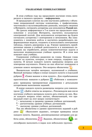 333333333333333333
ÓÂÀÆÀÅÌÛÅ ÑÅÌÈÊËÀÑÑÍÈÊÈ!
Â ýòîì ó÷åáíîì ãîäó âû ïðîäîëæèòå èçó÷åíèå î÷åíü èíòå-
ðåñíîãî è âàæíîãî ïðåäìåòà – èíôîðìàòèêè.
Â ïðåäûäóùèõ êëàññàõ âû óæå íàó÷èëèñü ðàáîòàòü ñ îáúåê-
òàìè îïåðàöèîííîé ñèñòåìû êîìïüþòåðà, ñ ãðàôè÷åñêèìè,
òåêñòîâûìè è ìóëüòèìåäèéíûìè äàííûìè, íàõîäèòü ñâåäåíèÿ
â Èíòåðíåòå, ñîñòàâëÿòü àëãîðèòìû äëÿ èñïîëíèòåëÿ Ðûæèé êîò.
Íà óðîêàõ èíôîðìàòèêè â 7-ì êëàññå âû ïðîäîëæèòå îçíà-
êîìëåíèå ñ óñëóãàìè Èíòåðíåòà, íàó÷èòåñü ïîëüçîâàòüñÿ
ýëåêòðîííîé ïî÷òîé. Äëÿ èñïîëíèòåëÿ àëãîðèòìîâ âû áóäåòå
ñîñòàâëÿòü àëãîðèòìû ñ ïîâòîðåíèåì è âåòâëåíèåì. Âû îçíà-
êîìèòåñü ñ ïîíÿòèåì ìîäåëè è íàó÷èòåñü ðàçðàáàòûâàòü èí-
ôîðìàöèîííûå ìîäåëè, ñîçäàâàòü è èñïîëüçîâàòü ýëåêòðîííûå
òàáëèöû, ñòðîèòü äèàãðàììû è äð. Óìåíèå ïðèìåíÿòü ïðèîá-
ðåòåííûå çíàíèÿ â ó÷åáíîé äåÿòåëüíîñòè è â æèçíåííûõ ñè-
òóàöèÿõ âû îòðàáîòàåòå, ðåøàÿ êîìïåòåíòíîñòíûå çàäà÷è è
âûïîëíÿÿ èíäèâèäóàëüíûå ó÷åáíûå ïðîåêòû. È â ýòîì âàì
ïîìîæåò íàø ó÷åáíèê.
Ñîäåðæàíèå ó÷åáíèêà ðàçäåëåíî íà ãëàâû. Êàæäàÿ ãëàâà
ñîñòîèò èç ïóíêòîâ, êîòîðûå, â ñâîþ î÷åðåäü, ñîäåðæàò ïîä-
ïóíêòû. Â íà÷àëå êàæäîãî ïóíêòà ïðèâåäåíû âîïðîñû äëÿ
ïîâòîðåíèÿ èçó÷åííîãî. Îòâåòû íà íèõ îáëåã÷àò ïîíèìàíèå è
óñâîåíèå íîâîãî ìàòåðèàëà. Ýòè âîïðîñû îáîçíà÷åíû .
Âíèìàòåëüíî ÷èòàéòå ìàòåðèàë, èçëîæåííûé â ó÷åáíèêå.
Âàæíûé ìàòåðèàë ñîáðàí â êîíöå êàæäîãî ïóíêòà â îòäåëüíîé
ðóáðèêå «Ñàìîå âàæíîå â ýòîì ïóíêòå». Äëÿ îòðàáàòûâàíèÿ
ïðàêòè÷åñêèõ íàâûêîâ â ðóáðèêå «Ðàáîòàåì ñ êîìïüþòå-
ðîì» ïðèâåäåíû òðåíèðîâî÷íûå óïðàæíåíèÿ ñ äåòàëüíûìè
àëãîðèòìàìè âûïîëíåíèÿ çàäàíèé.
Â êîíöå êàæäîãî ïóíêòà ðàçìåùåíû âîïðîñû äëÿ ñàìîêîí-
òðîëÿ «Äàéòå îòâåòû íà âîïðîñû». Ðåêîìåíäóåì âàì ïîñëå
èçó÷åíèÿ ó÷åáíîãî ìàòåðèàëà ïóíêòà äàòü îòâåòû íà íèõ. Âîç-
ëå êàæäîãî âîïðîñà ñòîèò çíà÷îê, îáîçíà÷àþùèé, ÷òî ïðà-
âèëüíûé îòâåò íà ýòîò âîïðîñ ñîîòâåòñòâóåò:
– íà÷àëüíîìó è ñðåäíåìó óðîâíÿì ó÷åáíûõ äîñòèæåíèé;
– äîñòàòî÷íîìó óðîâíþ ó÷åáíûõ äîñòèæåíèé;
* – âûñîêîìó óðîâíþ ó÷åáíûõ äîñòèæåíèé.
Òàê æå îáîçíà÷åíû è óðîâíè ïðàêòè÷åñêèõ çàäàíèé â ðóá-
ðèêå «Âûïîëíèòå çàäàíèÿ», êîòîðûå ïðèâåäåíû ïîñëå
êàæäîãî ïóíêòà. Çàäàíèÿ, ðåêîìåíäîâàííûå àâòîðàìè äëÿ ðà-
áîòû äîìà, îáîçíà÷åíû . Çàäàíèÿ, îáîçíà÷åííûå , öå-
ëåñîîáðàçíî âûïîëíÿòü â ïàðàõ èëè íåáîëüøèõ ãðóïïàõ.
 