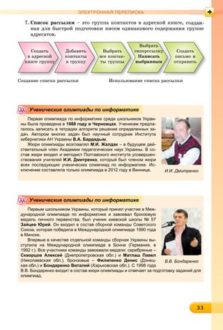 333333333333333333333333333333333333
ЭЛЕКТРОННАЯ ПЕРЕПИСКА
7. Ñïèñîê ðàññûëêè – ýòî ãðóïïà êîíòàêòîâ â àäðåñíîé êíèãå, ñî
íàÿ äëÿ áûñòðîé ïîäãîòîâêè ïèñåì îäèíàêîâîãî ñîäåðæàíèÿ ãðóïïå
àäðåñàòîâ.
Ñîçäàòü
â àäðåñíîé
êíèãå ãðóïïóóóóó
Âûáðàòü
âñå êîíòàê-
òû ãðóïïû
Äîáàâèòü
êîíòàêòû
â ãðóïïó
Âûáðàòü
ãèïåðññûëêóóóó
Íàïèñàòü
âûáðàííûì
Ñîçäàòü
ïèñüìî è
îòïðàâèòü
Ñîçäàíèå ñïèñêà ðàññûëêè Èñïîëüçîâàíèå ñïèñêà ðàññûëêè
Первая олимпиада по информатике среди школьников Украи-
ны была проведена в 1988 году в Черновцах. Ученикам предла-
галось записать в тетрадях алгоритм решения определенных за-
дач. Автором многих задач был научный сотрудник Института
кибернетики АН Украины В.А. Бардадым.
Жюри олимпиады возглавлял М.И. Жалдак – в будущем дей-к
ствительный член Академии педагогических наук Украины. В со-
став жюри входил и методист Полтавского института усовершен-
ствования учителей И.И. Дмитренко, который был членом жюри
всех последующих ученических олимпиад по информатике. Ис-
ключение составляла только олимпиада в 2012 году в Виннице.
Ученические олимпиады по информатике
И.И. Дмитренко
Первым школьником Украины, который принял участие в Меж-
дународной олимпиаде по информатике и завоевал бронзовую
медаль личного первенства, был ученик киевской школы № 57
Зайцев Юрий. Он входил в состав сборной команды Советского
Союза, которая победила в Международной олимпиаде 1990 года
в Минске.
Впервые в качестве отдельной команды сборная Украины вы-
ступила на Международной олимпиаде в Бонне (Германия, в
1992 г.). Все участники команды завоевали медали: серебряные –
Скворцов Алексей (Днепропетровская обл.) и Матлаш Павел
(Николаевская обл.), бронзовые – Филипенко Денис (Донец-
кая обл.) и Бондаренко Виталий (Харьковская обл.). С 1998 года
В.В. Бондаренко входит в состав жюри олимпиады и отвечает за подготовку заданий для
олимпиад.
Ученические олимпиады по информатике
В.В. Бондаренко
 