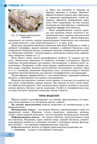 Ãëàâà 2
ñó Ëóíû äëÿ èçó÷åíèÿ åå âëèÿíèÿ íà
ìîðñêèå ïðèëèâû è îòëèâû. Íåöåëåñî-
îáðàçíî íà÷èíàòü ñòðîèòü ìîñò ÷åðåç ðåêó,
íå îïðåäåëèâ ïðåäâàðèòåëüíî, êàêèå ìà-
òåðèàëû îáåñïå÷àò íåîáõîäèìóþ ïðî÷-
íîñòü ýòîãî ñîîðóæåíèÿ. Â ýòèõ ñëó÷àÿõ
èññëåäóþò íå ñàìè îáúåêòû, à ñïåöèàëüíî
ñîçäàííûå ìîäåëè ýòèõ îáúåêòîâ.
Ëþäè ðàçðàáàòûâàþò ìîäåëè îäåæ-
äû äëÿ ñîçäàíèÿ íîâûõ ñèëóýòîâ è íà-
ïðàâëåíèé ìîäû, ìîäåëè ñàìîëåòîâ äëÿ
âûÿñíåíèÿ óñëîâèé, îáåñïå÷èâàþùèõ
íàäåæíîñòü èõ ïîëåòà, ìîäåëè àðõèòåêòóðíûõ êîìïëåêñîâ äëÿ èçó÷åíèÿ
èõ ñîâìåñòèìîñòè ñ óæå ñóùåñòâóþùèìè è ò. ï. (ðèñ. 2.2).
Ìîäåëÿìè ïðåäìåòîâ ÿâëÿþòñÿ èçâåñòíûå âàì êàðòà Óêðàèíû è ãëîáóñ â
êàáèíåòå ãåîãðàôèè, ìîäåëè îðãàíîâ ÷åëîâåêà â êàáèíåòå áèîëîãèè, ïëàí
ñïîðòèâíîé ïëîùàäêè øêîëû, ñëîâåñíîå îïèñàíèå íåçíàêîìîãî âàì ÷åëîâå-
êà. Ìîäåëÿìè ÿâëåíèé – ðèñóíîê ðàäóãè, çâóêîçàïèñü ïåíèÿ ïòèö, âèäåîçà-
ïèñü ñåâåðíîãî ñèÿíèÿ è ò. ä.
Åñëè îáúåêò èìååò ìíîãî ðàçíîîáðàçíûõ ñâîéñòâ, òî ñîçäàþò åãî ìî-
äåëü, îáÿçàòåëüíî èìåþùóþ òå ñâîéñòâà, êîòîðûå èññëåäóþòñÿ. Äðóãèå
ñâîéñòâà, íåñóùåñòâåííûå äëÿ äàííîãî èññëåäîâàíèÿ, â ìîäåëè ìîãóò îò-
ñóòñòâîâàòü. Íàïðèìåð, ãëîáóñ èìååò ôîðìó, ïðèáëèæåííóþ ê ôîðìå çåì-
íîãî øàðà, ïîäîáíîå çåìíîìó ðàñïîëîæåíèå êîíòèíåíòîâ, îêåàíîâ, ñòðàí
è ò. ï., à ðàçìåðû, äâèæåíèå âîçäóøíûõ ìàññ, ñîëåíîñòü âîäû â îêåàíàõ
ÿâëÿþòñÿ íåñóùåñòâåííûìè äëÿ ìíîãèõ ãåîãðàôè÷åñêèõ èññëåäîâàíèé.
Òàêèì îáðàçîì, ìîäåëü îáúåêòà – ýòî íîâûé îáúåêò, èìåþùèé ñâîéñòâà
îáúåêòà, ñóùåñòâåííûå äëÿ äàííîãî èññëåäîâàíèÿ.
Îáúåêòû èññëåäóþòñÿ ñ ðàçíûõ òî÷åê çðåíèÿ, è ïîýòîìó äëÿ êàæäîãî èç
íèõ ìîãóò ñóùåñòâîâàòü ðàçíûå ìîäåëè. Ýòî çàâèñèò îò òîãî, êàêèå èìåí-
íî ñâîéñòâà èññëåäóþòñÿ. Òàê, ðàçíûìè áóäóò ìîäåëè ÷åëîâåêà â èññëåäî-
âàíèÿõ ôèçèêà, áèîëîãà, âðà÷à, ìîäåëüåðà. Ãëîáóñ è ãåîãðàôè÷åñêàÿ êàð-
òà ìèðà ÿâëÿþòñÿ ðàçíûìè ìîäåëÿìè íàøåé ïëàíåòû.
ТИПЫ МОДЕЛЕЙ
Ìîäåëè ìîæíî êëàññèôèöèðîâàòü ïî ñïîñîáó ïðåäñòàâëåíèÿ, ïî îòðàñ-
ëÿì èñïîëüçîâàíèÿ è ïî çíà÷åíèÿì äðóãèõ ñâîéñòâ.
Ïî ñïîñîáó ïðåäñòàâëåíèÿ ìîäåëè ðàçäåëÿþò íà ìàòåðèàëüíûå è èí-
ôîðìàöèîííûå.
Ìàòåðèàëüíàÿ ìîäåëü – ýòî ìîäåëü îáúåêòà, ïðåäñòàâëåííàÿ â âèäå åãî
ïðåäìåòíîé êîïèè. Èãðóøêè, ÷ó÷åëà æèâîòíûõ, ìàíåêåíû, ìóëÿæè,
ãëîáóñ, ìàêåò âîäÿíîé ìåëüíèöû – âñå ýòî ïðèìåðû ìàòåðèàëüíûõ ìîäåëåé.
Èíôîðìàöèîííàÿ ìîäåëü – ýòî ìîäåëü îáúåêòà, ïðåäñòàâëåííàÿ â âèäå
åãî îïèñàíèÿ. Íàïðèìåð, êàðòà çåìíîãî øàðà, ïîðòðåò ïèñàòåëÿ, õèìè÷å-
ñêàÿ ôîðìóëà âåùåñòâà, ñî÷èíåíèå ó÷åíèêà ñ îïèñàíèåì äîæäÿ, ôîòîãðà-
ôèÿ ìîëíèè – ýòî ïðèìåðû èíôîðìàöèîííûõ ìîäåëåé.
Èíôîðìàöèîííûå ìîäåëè ïî ôîðìå ïðåäñòàâëåíèÿ ðàçäåëÿþò íà:
• ñëîâåñíûå – óñòíûå è ïèñüìåííûå îïèñàíèÿ;
Рис. 2.2. Модель архитектурного
комплекса
 