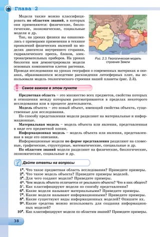 Ãëàâà 2
Ìîäåëè òàêæå ìîæíî êëàññèôèöè-
ðîâàòü ïî îáëàñòÿì çíàíèé, â êîòîðûõ
îíè ïðèìåíÿþòñÿ: ôèçè÷åñêèå, áèîëî-
ãè÷åñêèå, ýêîíîìè÷åñêèå, ñîöèàëüíûå
ìîäåëè è äð.
Òàê, íà óðîêàõ ôèçèêè âû îçíàêîìè-
ëèñü ñ ïðèìåðàìè ïðèìåíåíèÿ â òåõíèêå
ïðîÿâëåíèé ôèçè÷åñêèõ ÿâëåíèé íà ìî-
äåëÿõ äâèãàòåëÿ âíóòðåííåãî ñãîðàíèÿ,
ãèäðàâëè÷åñêîãî ïðåññà, áëîêîâ, ýëåê-
òðîíàãðåâàòåëüíûõ ïðèáîðîâ. Íà óðîêàõ
áèîëîãèè âàì äåìîíñòðèðîâàëè ìîäåëè
îñíîâíûõ êîìïîíåíòîâ êëåòîê ðàñòåíèÿ.
Ïðîâîäÿ èññëåäîâàíèÿ íà óðîêàõ ãåîãðàôèè î ñîâðåìåííûõ ìàòåðèêàõ è îêå-
àíàõ, îáðàçîâàâøèõñÿ âñëåäñòâèå ðàñõîæäåíèÿ ëèòîñôåðíûõ ïëèò, âû èñ-
ïîëüçîâàëè ìîäåëü ãåîëîãè÷åñêîãî ñòðîåíèÿ íàøåé ïëàíåòû (ðèñ. 2.3).
Ïðåäìåòíàÿ îáëàñòü – ýòî ìíîæåñòâî âñåõ ïðåäìåòîâ, ñâîéñòâà êîòîðûõ
è îòíîøåíèÿ ìåæäó êîòîðûìè ðàññìàòðèâàþòñÿ â ïðåäåëàõ íåêîòîðîãî
èññëåäîâàíèÿ èëè â ïðîöåññå äåÿòåëüíîñòè.
Ìîäåëü îáúåêòà – ýòî íîâûé îáúåêò, èìåþùèé ñâîéñòâà îáúåêòà, ñóùå-
ñòâåííûå äëÿ èññëåäîâàíèÿ.
Ïî ñïîñîáó ïðåäñòàâëåíèÿ ìîäåëè ðàçäåëÿþò íà ìàòåðèàëüíûå è èíôîð-
ìàöèîííûå.
Ìàòåðèàëüíàÿ ìîäåëü – ìîäåëü îáúåêòà èëè ÿâëåíèÿ, ïðåäñòàâëåííàÿ
â âèäå åãî ïðåäìåòíîé êîïèè.
Èíôîðìàöèîííàÿ ìîäåëü – ìîäåëü îáúåêòà èëè ÿâëåíèÿ, ïðåäñòàâëåí-
íàÿ â âèäå åãî îïèñàíèÿ.
Èíôîðìàöèîííûå ìîäåëè ïî ôîðìå ïðåäñòàâëåíèÿ ðàçäåëÿþò íà ñëîâåñ-
íûå, ãðàôè÷åñêèå, ñòðóêòóðíûå, ìàòåìàòè÷åñêèå, ñïåöèàëüíûå è äð.
Ïî îáëàñòÿì çíàíèé ìîäåëè ðàçäåëÿþò íà ôèçè÷åñêèå, áèîëîãè÷åñêèå,
ýêîíîìè÷åñêèå, ñîöèàëüíûå è äð.
Дайте ответы на вопросы
1•. ×òî òàêîå ïðåäìåòíàÿ îáëàñòü èññëåäîâàíèÿ? Ïðèâåäèòå ïðèìåðû.
2•. ×òî òàêîå ìîäåëü îáúåêòà? Ïðèâåäèòå ïðèìåðû ìîäåëåé.
3•. Äëÿ ÷åãî ñîçäàþò ìîäåëè? Ïðèâåäèòå ïðèìåðû.
4*. ×åì ìîäåëü îáúåêòà îòëè÷àåòñÿ îò ðåàëüíîãî îáúåêòà? ×òî â íèõ îáùåãî?
5
. Êàê êëàññèôèöèðóþò ìîäåëè ïî ñïîñîáó ïðåäñòàâëåíèÿ?
6•. Êàêèå ìîäåëè íàçûâàþò ìàòåðèàëüíûìè? Ïðèâåäèòå ïðèìåðû.
7•. Êàêèå ìîäåëè íàçûâàþò èíôîðìàöèîííûìè? Ïðèâåäèòå ïðèìåðû.
8•. Êàêèå ñóùåñòâóþò âèäû èíôîðìàöèîííûõ ìîäåëåé? Îïèøèòå èõ.
9*. Êàêèå ñðåäñòâà ìîæíî èñïîëüçîâàòü äëÿ ñîçäàíèÿ èíôîðìàöèîí-
íûõ ìîäåëåé?
10•. Êàê êëàññèôèöèðóþò ìîäåëè ïî îáëàñòÿì çíàíèé? Ïðèâåäèòå ïðèìåðû.
Рис. 2.3. Геологическая модель
строения Земли
уууууууууууууууСа ое ва ое в э о у еСамое важное в этом пунктеСамое важное в этом пунктеСамое важное в этом пунктеСамое важное в этом пунктеСамое важное в этом пунктеСамое важное в этом пунктеСамое важное в этом пунктеСамое важное в этом пунктеСамое важное в этом пунктеСамое важное в этом пунктеСамое важное в этом пунктеСамое важное в этом пунктеСамое важное в этом пунктеСамое важное в этом пунктеСамое важное в этом пунктеСамое важное в этом пунктеСамое важное в этом пунктеСамое важное в этом пунктеСамое важное в этом пунктеСамое важное в этом пунктеСамое важное в этом пунктеСамое важное в этом пунктеСамое важное в этом пунктеСамое важное в этом пунктеСамое важное в этом пунктеСамое важное в этом пунктеСамое важное в этом пунктеСамое важное в этом пунктеСамое важное в этом пунктеСамое важное в этом пунктеСамое важное в этом пунктеСамое важное в этом пунктеСамое важное в этом пунктеСамое важное в этом пунктеСамое важное в этом пунктеСамое важное в этом пунктеСамое важное в этом пунктеСамое важное в этом пунктеСамое важное в этом пунктеСамое важное в этом пунктеСамое важное в этом пунктеСамое важное в этом пунктеСа ое ва ое в это теССССССССС
 
