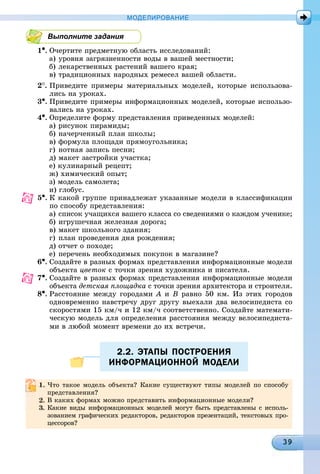 МОДЕЛИРОВАНИЕ
Выполните задания
1•. Î÷åðòèòå ïðåäìåòíóþ îáëàñòü èññëåäîâàíèé:
à) óðîâíÿ çàãðÿçíåííîñòè âîäû â âàøåé ìåñòíîñòè;
á) ëåêàðñòâåííûõ ðàñòåíèé âàøåãî êðàÿ;
â) òðàäèöèîííûõ íàðîäíûõ ðåìåñåë âàøåé îáëàñòè.
2
. Ïðèâåäèòå ïðèìåðû ìàòåðèàëüíûõ ìîäåëåé, êîòîðûå èñïîëüçîâà-
ëèñü íà óðîêàõ.
3•. Ïðèâåäèòå ïðèìåðû èíôîðìàöèîííûõ ìîäåëåé, êîòîðûå èñïîëüçî-
âàëèñü íà óðîêàõ.
4•. Îïðåäåëèòå ôîðìó ïðåäñòàâëåíèÿ ïðèâåäåííûõ ìîäåëåé:
à) ðèñóíîê ïèðàìèäû;
á) íà÷åð÷åííûé ïëàí øêîëû;
â) ôîðìóëà ïëîùàäè ïðÿìîóãîëüíèêà;
ã) íîòíàÿ çàïèñü ïåñíè;
ä) ìàêåò çàñòðîéêè ó÷àñòêà;
å) êóëèíàðíûé ðåöåïò;
æ) õèìè÷åñêèé îïûò;
ç) ìîäåëü ñàìîëåòà;
è) ãëîáóñ.
5•. Ê êàêîé ãðóïïå ïðèíàäëåæàò óêàçàííûå ìîäåëè â êëàññèôèêàöèè
ïî ñïîñîáó ïðåäñòàâëåíèÿ:
à) ñïèñîê ó÷àùèõñÿ âàøåãî êëàññà ñî ñâåäåíèÿìè î êàæäîì ó÷åíèêå;
á) èãðóøå÷íàÿ æåëåçíàÿ äîðîãà;
â) ìàêåò øêîëüíîãî çäàíèÿ;
ã) ïëàí ïðîâåäåíèÿ äíÿ ðîæäåíèÿ;
ä) îò÷åò î ïîõîäå;
å) ïåðå÷åíü íåîáõîäèìûõ ïîêóïîê â ìàãàçèíå?
6•. Ñîçäàéòå â ðàçíûõ ôîðìàõ ïðåäñòàâëåíèÿ èíôîðìàöèîííûå ìîäåëè
îáúåêòà öâåòîê ñ òî÷êè çðåíèÿ õóäîæíèêà è ïèñàòåëÿ.
7•. Ñîçäàéòå â ðàçíûõ ôîðìàõ ïðåäñòàâëåíèÿ èíôîðìàöèîííûå ìîäåëè
îáúåêòà äåòñêàÿ ïëîùàäêà ñ òî÷êè çðåíèÿ àðõèòåêòîðà è ñòðîèòåëÿ.
8•. Ðàññòîÿíèå ìåæäó ãîðîäàìè À è Â ðàâíî 50 êì. Èç ýòèõ ãîðîäîâ
îäíîâðåìåííî íàâñòðå÷ó äðóã äðóãó âûåõàëè äâà âåëîñèïåäèñòà ñî
ñêîðîñòÿìè 15 êì/÷ è 12 êì/÷ ñîîòâåòñòâåííî. Ñîçäàéòå ìàòåìàòè-
÷åñêóþ ìîäåëü äëÿ îïðåäåëåíèÿ ðàññòîÿíèÿ ìåæäó âåëîñèïåäèñòà-
ìè â ëþáîé ìîìåíò âðåìåíè äî èõ âñòðå÷è.
2.2. ЭТАПЫ ПОСТРОЕНИЯ2.2. ЭТАПЫ ПОСТРОЕНИЯ
ИНФОРМАЦИОННОЙ МОДЕЛИИНФОРМАЦИОННОЙ МОДЕЛИ
1 ×òî òàêîå ìîäåëü îáúåêòà? Êàêèå ñóùåñòâóþò òèïû ìîäåëåé ïî ñïîñîáó
ïðåäñòàâëåíèÿ?
Â êàêèõ ôîðìàõ ìîæíî ïðåäñòàâèòü èíôîðìàöèîííûå ìîäåëè?
3. Êàêèå âèäû èíôîðìàöèîííûõ ìîäåëåé ìîãóò áûòü ïðåäñòàâëåíû ñ èñïîëü-
çîâàíèåì ãðàôè÷åñêèõ ðåäàêòîðîâ, ðåäàêòîðîâ ïðåçåíòàöèé, òåêñòîâûõ ïðî-
öåññîðîâ?
 