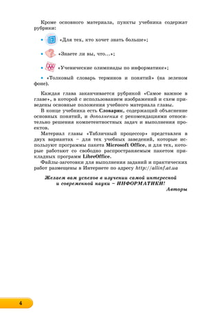 44444444444444444
Êðîìå îñíîâíîãî ìàòåðèàëà, ïóíêòû ó÷åáíèêà ñîäåðæàò
ðóáðèêè:
• «Äëÿ òåõ, êòî õî÷åò çíàòü áîëüøå»;
• «Çíàåòå ëè âû, ÷òî...»;
• «Ó÷åíè÷åñêèå îëèìïèàäû ïî èíôîðìàòèêå»;
• «Òîëêîâûé ñëîâàðü òåðìèíîâ è ïîíÿòèé» (íà çåëåíîì
ôîíå).
Êàæäàÿ ãëàâà çàêàí÷èâàåòñÿ ðóáðèêîé «Ñàìîå âàæíîå â
ãëàâå», â êîòîðîé ñ èñïîëüçîâàíèåì èçîáðàæåíèé è ñõåì ïðè-
âåäåíû îñíîâíûå ïîëîæåíèÿ ó÷åáíîãî ìàòåðèàëà ãëàâû.
Â êîíöå ó÷åáíèêà åñòü Ñëîâàðèê, ñîäåðæàùèé îáúÿñíåíèå
îñíîâíûõ ïîíÿòèé, è äîïîëíåíèÿ ñ ðåêîìåíäàöèÿìè îòíîñè-
òåëüíî ðåøåíèÿ êîìïåòåíòíîñòíûõ çàäà÷ è âûïîëíåíèÿ ïðî-
åêòîâ.
Ìàòåðèàë ãëàâû «Òàáëè÷íûé ïðîöåññîð» ïðåäñòàâëåí â
äâóõ âàðèàíòàõ – äëÿ òåõ ó÷åáíûõ çàâåäåíèé, êîòîðûå èñ-
ïîëüçóþò ïðîãðàììû ïàêåòà Microsoft Office, è äëÿ òåõ, êîòî-
ðûå ðàáîòàþò ñî ñâîáîäíî ðàñïðîñòðàíÿåìûì ïàêåòîì ïðè-
êëàäíûõ ïðîãðàìì LibreOffice.
Ôàéëû-çàãîòîâêè äëÿ âûïîëíåíèÿ çàäàíèé è ïðàêòè÷åñêèõ
ðàáîò ðàçìåùåíû â Èíòåðíåòå ïî àäðåñó http://allinf.at.ua
Æåëàåì âàì óñïåõîâ â èçó÷åíèè ñàìîé èíòåðåñíîé
è ñîâðåìåííîé íàóêè – ÈÍÔÎÐÌÀÒÈÊÈ!
Àâòîðû
 