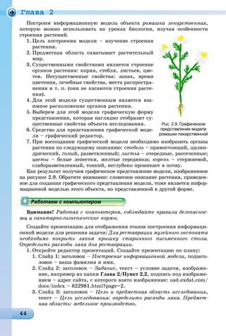 Ãëàâà 2
Ïîñòðîèì èíôîðìàöèîííóþ ìîäåëü îáúåêòà ðîìàøêà ëåêàðñòâåííàÿ,
êîòîðóþ ìîæíî èñïîëüçîâàòü íà óðîêàõ áèîëîãèè, èçó÷àÿ îñîáåííîñòè
ñòðîåíèÿ ðàñòåíèé.
1. Öåëü ïîñòðîåíèÿ ìîäåëè – èçó÷åíèå ñòðîåíèÿ
ðàñòåíèÿ.
2. Ïðåäìåòíàÿ îáëàñòü îõâàòûâàåò ðàñòèòåëüíûé
ìèð.
3. Ñóùåñòâåííûìè ñâîéñòâàìè ÿâëÿåòñÿ ñòðîåíèå
îðãàíîâ ðàñòåíèÿ: êîðíÿ, ñòåáëÿ, ëèñòüåâ, öâå-
òîâ. Íåñóùåñòâåííûå ñâîéñòâà: çàïàõ, âðåìÿ
öâåòåíèÿ, ëå÷åáíûå ñâîéñòâà, ìåñòà ðàñïðîñòðà-
íåíèÿ è ò. ï. (îíè íå êàñàþòñÿ ñòðîåíèÿ ðàñòå-
íèÿ).
4. Äëÿ ýòîé ìîäåëè ñóùåñòâåííûì ÿâëÿåòñÿ âçà-
èìíîå ðàñïîëîæåíèå îðãàíîâ ðàñòåíèÿ.
5. Âûáåðåì äëÿ ýòîé ìîäåëè ãðàôè÷åñêóþ ôîðìó
ïðåäñòàâëåíèÿ, êîòîðàÿ íàãëÿäíî îòîáðàçèò ñó-
ùåñòâåííûå ñâîéñòâà îáúåêòà èññëåäîâàíèÿ.
6. Ñðåäñòâî äëÿ ïðåäñòàâëåíèÿ ãðàôè÷åñêîé ìîäå-
ëè – ãðàôè÷åñêèé ðåäàêòîð.
7. Ïðè âîññîçäàíèè ãðàôè÷åñêîé ìîäåëè íåîáõîäèìî èçîáðàçèòü îðãàíû
ðàñòåíèÿ ïî ñëåäóþùåìó îïèñàíèþ: ñòåáåëü – ïðÿìîñòîÿùèé, öèëèí-
äðè÷åñêèé, ãîëûé, ðàçâåòâëåííûé; ëèñòüÿ – î÷åðåäíûå, ðàññå÷åííûå;ÿ
öâåòû – áåëûå ëåïåñòêè, æåëòûå ñåðåäèíêè; êîðåíü – ñòåðæíåâîé,
ñëàáîðàçâåòâëåííûé, òîíêèé, íåãëóáîêî ïðîíèêàåò â ïî÷âó.
Êàê ðåçóëüòàò ïîëó÷èì ãðàôè÷åñêîå ïðåäñòàâëåíèå ìîäåëè, èçîáðàæåííîå
íà ðèñóíêå 2.9. Îáðàòèòå âíèìàíèå: ñëîâåñíîå îïèñàíèå ðàñòåíèÿ, ïðèâåäåí-
íîå äëÿ ñîçäàíèÿ ãðàôè÷åñêîãî ïðåäñòàâëåíèÿ ìîäåëè, òîæå ÿâëÿåòñÿ èíôîð-
îííîé ìîäåëüþ ýòîãî îáúåêòà, íî ïðåäñòàâëåííîé â äðóãîé ôîðìå.
èìàíèå! Ðàáîòàÿ ñ êîìïüþòåðîì, ñîáëþäàéòå ïðàâèëà áåçîïàñíîñ-
òè è ñàíèòàðíî-ãèãèåíè÷åñêèå íîðìû.
Ñîçäàéòå ïðåçåíòàöèþ äëÿ îòîáðàæåíèÿ ýòàïîâ ïîñòðîåíèÿ èíôîðìàöè-
îííîé ìîäåëè äëÿ ðåøåíèÿ çàäà÷è: Äëÿ ðåñòàâðàöèè ìóçåéíîãî ýêñïîíàòà
íåîáõîäèìî ïîêðûòü ëàêîì êðûøêó ñòàðèííîãî ïèñüìåííîãî ñòîëà.
Îïðåäåëèòü ðàñõîäû ëàêà äëÿ ðåñòàâðàöèè.
1. Îòêðîéòå ðåäàêòîð ïðåçåíòàöèé. Ñîçäàéòå ïðåçåíòàöèþ ïî ïëàíó:
1. Ñëàéä 1: çàãîëîâîê – Ïîñòðîåíèå èíôîðìàöèîííîé ìîäåëè, ïîäçàãî-
ëîâîê – âàøà ôàìèëèÿ è èìÿ.
2. Ñëàéä 2: çàãîëîâîê – Çàäàíèå, òåêñò – óñëîâèå çàäà÷è, èçîáðàæå-
íèå, íàïðèìåð èç ïàïêè Ãëàâà 2/Ïóíêò 2.2, ïîäïèñü ïîä èçîáðàæå-
íèåì – àäðåñ ñàéòà, ñ êîòîðîãî âçÿòî èçîáðàæåíèå: uad.exdat.com/
docs/index – 822981.html?page=2.
3. Ñëàéä 3: çàãîëîâîê – Öåëü è ïðåäìåòíàÿ îáëàñòü èññëåäîâàíèÿ,
òåêñò – Öåëü èññëåäîâàíèÿ: îïðåäåëèòü ðàñõîäû ëàêà. Ïðåäìåò-
íàÿ îáëàñòü: ìåáåëüíîå ïðîèçâîäñòâî.
Рис. 2.9. Графическое
представление модели
ромашки лекарственной
рррррррррррррррррррррррррррррррра о ае с о ероабо ае с о ю ероРаботаем с компьютеромРаботаем с компьютеромРаботаем с компьютеромРаботаем с компьютеромРаботаем с компьютеромРаботаем с компьютеромРаботаем с компьютеромРаботаем с компьютеромРаботаем с компьютеромРаботаем с компьютеромРаботаем с компьютеромРаботаем с компьютеромРаботаем с компьютеромРаботаем с компьютеромРаботаем с компьютеромРаботаем с компьютеромРаботаем с компьютеромРаботаем с компьютеромРаботаем с компьютеромРаботаем с компьютеромРаботаем с компьютеромРаботаем с компьютеромРаботаем с компьютеромРаботаем с компьютеромРаботаем с компьютеромРаботаем с компьютеромРаботаем с компьютеромРаботаем с компьютеромРаботаем с компьютеромРаботаем с компьютеромРаботаем с компьютеромРаботаем с компьютеромРаботаем с компьютеромРаботаем с компьютеромРаботаем с компьютеромРаботаем с компьютеромРаботаем с компьютеромРаботаем с компьютеромРаботаем с компьютеромРаботаем с компьютеромРаботаем с компьютеромРаботаем с компьютеромРаботаем с компьютеромРаботаем с компьютеромРаботаем с компьютеромРаботаем с компьютеромРаботаем с компьютеромРаботаем с компьютеромРаботаем с компьютеромРаботаем с компьютеромРаботаем с компьютеромРаботаем с компьютеромРаботаем с компьютеромРаботаем с компьютеромРаботаем с компьютеромРаботаем с компьютеромРаботаем с компьютеромРаботаем с компьютеромРаботаем с компьютеромРаботаем с компьютеромРаботаем с компьютеромРаботаем с компьютеромРаботаем с компьютеромРаботаем с компьютеромРаботаем с компьютеромРаботаем с компьютеромРаботаем с компьютеромРаботаем с компьютеромРаботаем с компьютеромРаботаем с компьютеромРаботаем с компьютеромРаботаем с компьютеромРаботаем с компьютеромРаботаем с компьютеромРаботаем с компьютеромРаботаем с компьютеромРаботаем с компьютеромРаботаем с компьютеромРаботаем с компьютеромРаботаем с компьютеромРаботаем с компьютеромРаботаем с компьютеромРаботаем с компьютеромРаботаем с компьютеромРаботаем с компьютеромРаботаем с компьютеромРаботаем с компьютеромРаботае с о ютероРаботае с о ютероР бР бР бР бР бР бР бР бР бР б
 