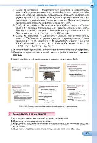 МОДЕЛИРОВАНИЕ
4. Ñëàéä 4: çàãîëîâîê – Ñóùåñòâåííûå ñâîéñòâà è âçàèìîñâÿçè,
òåêñò – Ñóùåñòâåííûå ñâîéñòâà: ïëîùàäü êðûøêè ñòîëà, ðàñõîäû
ëàêà íà åäèíèöó ïëîùàäè. Âçàèìîñâÿçè: Ïëîùàäü çàâèñèò îò
ôîðìû êðûøêè è ðàçìåðîâ. Åñëè êðûøêà ïðÿìîóãîëüíàÿ, òî ïëî-
ùàäü ðàâíà ïðîèçâåäåíèþ äëèíû íà øèðèíó. Ìàññà ëàêà ðàâíà
ïðîèçâåäåíèþ ïëîùàäè íà ðàñõîäû ëàêà íà 1 ñì2.
5. Ñëàéä 5: çàãîëîâîê – Ìàòåìàòè÷åñêàÿ ìîäåëü, òåêñò – Îáîçíà-
÷èì: a, b – ðàçìåðû ñòîëà (â ñì), k – ðàñõîäû ëàêà (â ã íà 1 ñì2).
Íàéòè: õ – ìàññà ëàêà (â êã). Ïëîùàäü ïðÿìîóãîëüíèêà: S = a · b.
Ìàññà ëàêà: x = S · k (â ã). õ = õ / 1000 (â êã).
6. Ñëàéä 6: çàãîëîâîê – Ïðèìåíåíèå ìîäåëè ïðè èññëåäîâàíèè,
òåêñò – Ïðåäïîëîæèì: ôîðìà êðûøêè – ïðÿìîóãîëüíàÿ, äëèíà
êðûøêè à = 75 ñì, øèðèíà b = 48 ñì, ðàñõîäû ëàêà k = 1,5 ã íà
1 ñì2. Ïëîùàäü: S = 75 · 48 = 3600 (ñì2). Ìàññà ëàêà: õ =
= 3600 · 1,5 = 5400 (ã) = 5,4 (êã).
2. Âûáåðèòå òåìó îôîðìëåíèÿ ïðåçåíòàöèè ïî ñîáñòâåííîìó óñìîòðåíèþ.
3. Ñîõðàíèòå ïðåçåíòàöèþ â âàøåé ïàïêå â ôàéëå ñ èìåíåì óïðàæíå-
íèå 2.2.
Ïðèìåð ñëàéäîâ ýòîé ïðåçåíòàöèè ïðèâåäåí íà ðèñóíêå 2.10:
Рис. 2.10. Представление математической модели в презентации
Äëÿ ñîçäàíèÿ èíôîðìàöèîííîé ìîäåëè íåîáõîäèìî:
1. Îïðåäåëèòü öåëü ñîçäàíèÿ ìîäåëè.
2. Îïðåäåëèòü ïðåäìåòíóþ îáëàñòü èññëåäîâàíèÿ, äëÿ êîòîðîãî ñîçäàåò-
ñÿ ìîäåëü.
3. Âûäåëèòü ñóùåñòâåííûå äëÿ èññëåäîâàíèÿ ñâîéñòâà îáúåêòà.
уууууууууууууууСа ое ва ое в э о у еСамое важное в этом пунктеСамое важное в этом пунктеСамое важное в этом пунктеСамое важное в этом пунктеСамое важное в этом пунктеСамое важное в этом пунктеСамое важное в этом пунктеСамое важное в этом пунктеСамое важное в этом пунктеСамое важное в этом пунктеСамое важное в этом пунктеСамое важное в этом пунктеСамое важное в этом пунктеСамое важное в этом пунктеСамое важное в этом пунктеСамое важное в этом пунктеСамое важное в этом пунктеСамое важное в этом пунктеСамое важное в этом пунктеСамое важное в этом пунктеСамое важное в этом пунктеСамое важное в этом пунктеСамое важное в этом пунктеСамое важное в этом пунктеСамое важное в этом пунктеСамое важное в этом пунктеСамое важное в этом пунктеСамое важное в этом пунктеСамое важное в этом пунктеСамое важное в этом пунктеСамое важное в этом пунктеСамое важное в этом пунктеСамое важное в этом пунктеСамое важное в этом пунктеСамое важное в этом пунктеСамое важное в этом пунктеСамое важное в этом пунктеСамое важное в этом пунктеСамое важное в этом пунктеСамое важное в этом пунктеСамое важное в этом пунктеСамое важное в этом пунктеСа ое ва ое в это теССССССССС
 