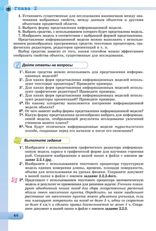 Ãëàâà 2
4. Óñòàíîâèòü ñóùåñòâåííûå äëÿ èññëåäîâàíèÿ âçàèìîñâÿçè ìåæäó çíà-
÷åíèÿìè âûáðàííûõ ñâîéñòâ, ìåæäó äàííûì îáúåêòîì è äðóãèìè
îáúåêòàìè ïðåäìåòíîé îáëàñòè.
5. Âûáðàòü ôîðìó ïðåäñòàâëåíèÿ èíôîðìàöèîííîé ìîäåëè.
6. Âûáðàòü ñðåäñòâî, ñ èñïîëüçîâàíèåì êîòîðîãî áóäåò ïðåäñòàâëåíà ìîäåëü.
7. Èçîáðàçèòü ìîäåëü â ñîîòâåòñòâèè ñ âûáðàííîé ôîðìîé ïðåäñòàâëåíèÿ.
Ïðåäñòàâëåíèå èíôîðìàöèîííîé ìîäåëè ìîæíî âûïîëíÿòü ñ èñïîëüçî-
âàíèåì ðàçíîîáðàçíûõ ïðîãðàììíûõ ñðåäñòâ: òåêñòîâûõ ïðîöåññîðîâ, ãðà-
ôè÷åñêèõ ðåäàêòîðîâ, ðåäàêòîðîâ ïðåçåíòàöèé è ò. ï.
Âûáîð ñðåäñòâà çàâèñèò îò òîãî, êàêèì ñïîñîáîì ìîæíî ýôôåêòèâíåå
îòîáðàçèòü ñâîéñòâà îáúåêòà, ñóùåñòâåííûå äëÿ èññëåäîâàíèÿ.
Дайте ответы на вопросы
1
. Êàêèå ñðåäñòâà ìîæíî èñïîëüçîâàòü äëÿ ïðåäñòàâëåíèÿ èíôîðìà-
öèîííûõ ìîäåëåé?
2
. Äëÿ êàêèõ ôîðì ïðåäñòàâëåíèÿ èíôîðìàöèîííûõ ìîäåëåé èñïîëü-
çóþò òåêñòîâûå ïðîöåññîðû? Ïðèâåäèòå ïðèìåðû.
3
. Äëÿ êàêèõ ôîðì ïðåäñòàâëåíèÿ èíôîðìàöèîííûõ ìîäåëåé èñïîëü-
çóþò ãðàôè÷åñêèå ðåäàêòîðû? Ïðèâåäèòå ïðèìåðû.
4
. Äëÿ êàêèõ ôîðì ïðåäñòàâëåíèÿ èíôîðìàöèîííûõ ìîäåëåé èñïîëü-
çóþò ðåäàêòîðû ïðåçåíòàöèé? Ïðèâåäèòå ïðèìåðû.
5•. Ïî êàêîìó àëãîðèòìó âûïîëíÿåòñÿ ïîñòðîåíèå èíôîðìàöèîííîé
ìîäåëè îáúåêòà?
6•. Îò ÷åãî çàâèñèò âûáîð ôîðìû ïðåäñòàâëåíèÿ èíôîðìàöèîííîé ìîäåëè?
7*. Êàêóþ ôîðìó ïðåäñòàâëåíèÿ öåëåñîîáðàçíî âûáðàòü äëÿ èíôîðìàöè-
îííîé ìîäåëè, îòîáðàæàþùåé ðåçóëüòàòû èññëåäîâàíèÿ óâëå÷åíèé
ó÷åíèêîâ âàøåãî êëàññà?
8*. ×åì áóäóò îòëè÷àòüñÿ èíôîðìàöèîííûå ìîäåëè òóðèñòè÷åñêîãî
ïîõîäà, ñîçäàííûå ïåðåä åãî íà÷àëîì è ïîñëå åãî îêîí÷àíèÿ?
Выполните задания
1
. Èçîáðàçèòå ñ èñïîëüçîâàíèåì ãðàôè÷åñêîãî ðåäàêòîðà èíôîðìàöè-
îííóþ ìîäåëü êàðàñÿ â ãðàôè÷åñêîé ôîðìå äëÿ èçó÷åíèÿ ñòðîåíèÿ
ðûá. Ñîõðàíèòå èçîáðàæåíèå â âàøåé ïàïêå â ôàéëå ñ èìåíåì çà-
äàíèå 2.2.1.jpg.
2
. Èçîáðàçèòå ñ èñïîëüçîâàíèåì òåêñòîâîãî ïðîöåññîðà ñòðóêòóðíóþ
ìîäåëü åäèíèö èçìåðåíèÿ äëèíû, âðåìåíè, ïëîùàäè ïîâåðõíîñòè,
îáúåìà äëÿ èñïîëüçîâàíèÿ íà óðîêàõ ôèçèêè. Ñîõðàíèòå äîêóìåíò
â âàøåé ïàïêå â ôàéëå ñ èìåíåì çàäàíèå 2.2.2.docx.
3•. Ïðåäñòàâüòå ñ èñïîëüçîâàíèåì òåêñòîâîãî ïðîöåññîðà ìàòåìàòè÷åñêóþ
ìîäåëü è ðåçóëüòàò åå ïðèìåíåíèÿ äëÿ ðåøåíèÿ çàäà÷è: Ó÷åíèêè ïëàíè-
ðóþò îäíîäíåâíûé ïåøèé ïîõîä äëÿ ñáîðà ëåêàðñòâåííûõ ðàñòåíèé
âáëèçè ñâîåãî íàñåëåííîãî ïóíêòà. Îïðåäåëèòü, íà êàêîå íàèáîëüøåå
ðàññòîÿíèå îò íàñåëåííîãî ïóíêòà ìîæíî óäàëÿòüñÿ ó÷åíèêàì, åñëè
îíè ïëàíèðóþò ïîòðàòèòü íà ïîõîä íå áîëåå 5 ÷, èäòè ñî ñêîðîñòüþ
íå áîëåå 4 êì/÷ è ñäåëàòü ïðèâàë äëèòåëüíîñòüþ íå ìåíåå 1 ÷. Ñîõðà-
íèòå äîêóìåíò â âàøåé ïàïêå â ôàéëå ñ èìåíåì çàäàíèå 2.2.3.
 