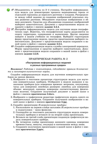 МОДЕЛИРОВАНИЕ
4•. Îáúåäèíèòåñü â ãðóïïû ïî 3–4 ó÷åíèêà. Ïîñòðîéòå èíôîðìàöèîí-
íóþ ìîäåëü äëÿ äåìîíñòðàöèè ïðîöåññà âûðàùèâàíèÿ ãîðîõà îò
îòäåëüíîé ãîðîøèíû äî âçðîñëîãî ðàñòåíèÿ ñ ïëîäàìè. Ðàñïðåäåëè-
òå ìåæäó ñîáîé çàäàíèÿ ïî ñîçäàíèþ èçîáðàæåíèé îòäåëüíûõ ýòà-
ïîâ ðàçâèòèÿ ðàñòåíèÿ. Îáúåäèíèòå îòäåëüíûå èçîáðàæåíèÿ â îá-
ùåì äîêóìåíòå. Ñðåäñòâî äëÿ îáúåäèíåíèÿ ñîçäàííûõ èçîáðàæåíèé
âûáåðèòå ñàìîñòîÿòåëüíî. Äîêóìåíò ñ ïðåäñòàâëåíèåì ìîäåëè ñî-
õðàíèòå â ôàéëå ñ èìåíåì çàäàíèå 2.2.4.
5•. Ïîñòðîéòå èíôîðìàöèîííóþ ìîäåëü äëÿ èçó÷åíèÿ âèäîâ ãåîãðàôè-
÷åñêèõ êàðò. Èçâåñòíî, ÷òî ãåîãðàôè÷åñêèå êàðòû ðàçäåëÿþòñÿ ïî
îõâàòó òåððèòîðèè, ñîäåðæàíèþ è íàçíà÷åíèþ. Äðóãèå ñâåäåíèÿ
íàéäèòå â âàøåì ó÷åáíèêå ïî ãåîãðàôèè. Âûáåðèòå ñòðóêòóðíóþ
ôîðìó ïðåäñòàâëåíèÿ ìîäåëè, ñðåäñòâî ïðåäñòàâëåíèÿ âûáåðèòå ñà-
ìîñòîÿòåëüíî. Äîêóìåíò ñ ïðåäñòàâëåíèåì ìîäåëè ñîõðàíèòå â âà-
øåé ïàïêå â ôàéëå ñ èìåíåì çàäàíèå 2.2.5.
6*. Ñîçäàéòå èíôîðìàöèîííóþ ìîäåëü ñëóæáû ýëåêòðîííîé ïåðåïèñêè.
Ôîðìó ïðåäñòàâëåíèÿ è ñðåäñòâî âûáåðèòå ñàìîñòîÿòåëüíî. Äîêó-
ìåíò ñ ïðåäñòàâëåíèåì ìîäåëè ñîõðàíèòå â âàøåé ïàïêå â ôàéëå ñ
èìåíåì çàäàíèå 2.2.6.
ÏÐÀÊÒÈ×ÅÑÊÀß ÐÀÁÎÒÀ № 2
«Построение информационных моделей
в разных программных средах»
Âíèìàíèå! Ðàáîòàÿ ñ êîìïüþòåðîì, ñîáëþäàéòå ïðàâèëà áåçîïàñíîñ-
òè è ñàíèòàðíî-ãèãèåíè÷åñêèå íîðìû.
Ñîçäàéòå èíôîðìàöèîííóþ ìîäåëü äëÿ èçó÷åíèÿ èçìåðèòåëüíûõ ïðè-
áîðîâ íà óðîêàõ ôèçèêè.
1. Èçîáðàçèòå â òåêñòîâîì ïðîöåññîðå ñòðóêòóðíóþ ìîäåëü äëÿ èçó÷å-
íèÿ èçìåðèòåëüíûõ ïðèáîðîâ. Îòîáðàçèòå â ìîäåëè íàçâàíèÿ è íà-
çíà÷åíèÿ ïðèáîðîâ (äëÿ èçìåðåíèÿ âðåìåíè: ìåòðîíîì, ñåêóíäîìåð,
÷àñû; äëÿ èçìåðåíèÿ ëèíåéíûõ ðàçìåðîâ: ëèíåéêà; äëÿ èçìåðåíèÿ
îáúåìà: ìåíçóðêà); åäèíèöû èçìåðåíèÿ ñîîòâåòñòâóþùèõ ôèçè÷å-
ñêèõ âåëè÷èí. Ñîõðàíèòå ïîëó÷åííûé äîêóìåíò â âàøåé ïàïêå â
ôàéëå ñ èìåíåì ïðàêòè÷åñêàÿ 2.docx.
2. Èçîáðàçèòå â ãðàôè÷åñêîì ðåäàêòîðå ãðàôè÷åñêóþ ìîäåëü îäíîãî èç
èçìåðèòåëüíûõ ïðèáîðîâ. Ñîõðàíèòå ïîëó÷åííîå èçîáðàæåíèå â âà-
øåé ïàïêå â ôàéëå ñ èìåíåì ïðàêòè÷åñêàÿ 2.jpg.
3. Ñîçäàéòå ïðåçåíòàöèþ Èçìåðèòåëüíûå ïðèáîðû:
1. Ðàñïîëîæèòå íà ïåðâîì ñëàéäå çàãîëîâîê Èçìåðèòåëüíûå ïðèáîðû
è ïîäçàãîëîâîê – âàøà ôàìèëèÿ.
2. Ñêîïèðóéòå èç òåêñòîâîãî äîêóìåíòà ñòðóêòóðíóþ ìîäåëü èçìåðè-
òåëüíûõ ïðèáîðîâ è âñòàâüòå åå íà âòîðîé ñëàéä ïðåçåíòàöèè.
3. Âñòàâüòå íà òðåòèé ñëàéä ïðåçåíòàöèè ñîçäàííóþ ãðàôè÷åñêóþ ìî-
äåëü èçìåðèòåëüíîãî ïðèáîðà.
4. Íà ÷åòâåðòîì ñëàéäå ïðåçåíòàöèè çàïèøèòå åäèíèöû èçìåðåíèÿ
âðåìåíè (÷àñû, ìèíóòû, ñåêóíäû) è ñîîòíîøåíèÿ ìåæäó íèìè.
5. Ñîõðàíèòå ïîëó÷åííóþ ïðåçåíòàöèþ â âàøåé ïàïêå â ôàéëå ñ èìå-
íåì ïðàêòè÷åñêàÿ 2.pptx.
 