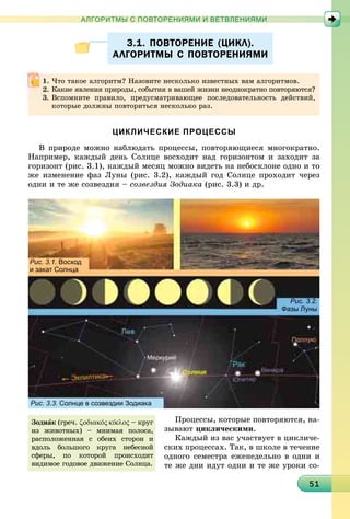 151515151515151515151515151515151515151515151515151515151515151515151
АЛГОРИТМЫ С ПОВТОРЕНИЯМИ И ВЕТВЛЕНИЯМИ
3.1. ПОВТОРЕНИЕ (ЦИКЛ).3.1. ПОВТОРЕНИЕ (ЦИКЛ).
АЛГОРИТМЫ С ПОВТОРЕНИЯМИАЛГОРИТМЫ С ПОВТОРЕНИЯМИ
ЦИКЛИЧЕСКИЕ ПРОЦЕССЫ
Â ïðèðîäå ìîæíî íàáëþäàòü ïðîöåññû, ïîâòîðÿþùèåñÿ ìíîãîêðàòíî.
Íàïðèìåð, êàæäûé äåíü Ñîëíöå âîñõîäèò íàä ãîðèçîíòîì è çàõîäèò çà
ãîðèçîíò (ðèñ. 3.1), êàæäûé ìåñÿö ìîæíî âèäåòü íà íåáîñêëîíå îäíî è òî
æå èçìåíåíèå ôàç Ëóíû (ðèñ. 3.2), êàæäûé ãîä Ñîëíöå ïðîõîäèò ÷åðåç
îäíè è òå æå ñîçâåçäèÿ – ñîçâåçäèÿ Çîäèàêà (ðèñ. 3.3) è äð.
Рис. 3.1. Восход
и закат Солнца
Рис. 3.2.
Фазы Луны
Рис. 3.3. Солнце в созвездии Зодиака
Ïðîöåññû, êîòîðûå ïîâòîðÿþòñÿ, íà-
çûâàþò öèêëè÷åñêèìè.
Êàæäûé èç âàñ ó÷àñòâóåò â öèêëè÷å-
ñêèõ ïðîöåññàõ. Òàê, â øêîëå â òå÷åíèå
îäíîãî ñåìåñòðà åæåíåäåëüíî â îäíè è
òå æå äíè èäóò îäíè è òå æå óðîêè ñî-
×òî òàêîå àëãîðèòì? Íàçîâèòå íåñêîëüêî èçâåñòíûõ âàì àëãîðèòìîâ.
Êàêèå ÿâëåíèÿ ïðèðîäû, ñîáûòèÿ â âàøåé æèçíè íåîäíîêðàòíî ïîâòîðÿþòñÿ?
3. Âñïîìíèòå ïðàâèëî, ïðåäóñìàòðèâàþùåå ïîñëåäîâàòåëüíîñòü äåéñòâèé,
êîòîðûå äîëæíû ïîâòîðèòüñÿ íåñêîëüêî ðàç.
Çîäèàê (ãðå÷. ζοδιακˆος κικλοςˆ – êðóã
èç æèâîòíûõ) – ìíèìàÿ ïîëîñà,
ðàñïîëîæåííàÿ ñ îáåèõ ñòîðîí è
âäîëü áîëüøîãî êðóãà íåáåñíîé
ñôåðû, ïî êîòîðîé ïðîèñõîäèò
âèäèìîå ãîäîâîå äâèæåíèå Ñîëíöà.
 