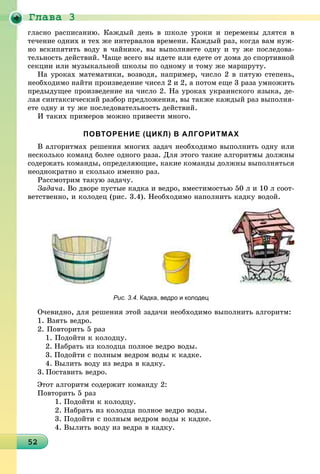 Ãëàâà 3
252525252525252525252525252525252525252525252525252525252525252525252
ãëàñíî ðàñïèñàíèþ. Êàæäûé äåíü â øêîëå óðîêè è ïåðåìåíû äëÿòñÿ â
òå÷åíèå îäíèõ è òåõ æå èíòåðâàëîâ âðåìåíè. Êàæäûé ðàç, êîãäà âàì íóæ-
íî âñêèïÿòèòü âîäó â ÷àéíèêå, âû âûïîëíÿåòå îäíó è òó æå ïîñëåäîâà-
òåëüíîñòü äåéñòâèé. ×àùå âñåãî âû èäåòå èëè åäåòå îò äîìà äî ñïîðòèâíîé
ñåêöèè èëè ìóçûêàëüíîé øêîëû ïî îäíîìó è òîìó æå ìàðøðóòó.
Íà óðîêàõ ìàòåìàòèêè, âîçâîäÿ, íàïðèìåð, ÷èñëî 2 â ïÿòóþ ñòåïåíü,
íåîáõîäèìî íàéòè ïðîèçâåäåíèå ÷èñåë 2 è 2, à ïîòîì åùå 3 ðàçà óìíîæèòü
ïðåäûäóùåå ïðîèçâåäåíèå íà ÷èñëî 2. Íà óðîêàõ óêðàèíñêîãî ÿçûêà, äå-
ëàÿ ñèíòàêñè÷åñêèé ðàçáîð ïðåäëîæåíèÿ, âû òàêæå êàæäûé ðàç âûïîëíÿ-
åòå îäíó è òó æå ïîñëåäîâàòåëüíîñòü äåéñòâèé.
È òàêèõ ïðèìåðîâ ìîæíî ïðèâåñòè ìíîãî.
ПОВТОРЕНИЕ (ЦИКЛ) В АЛГОРИТМАХ
Â àëãîðèòìàõ ðåøåíèÿ ìíîãèõ çàäà÷ íåîáõîäèìî âûïîëíèòü îäíó èëè
íåñêîëüêî êîìàíä áîëåå îäíîãî ðàçà. Äëÿ ýòîãî òàêèå àëãîðèòìû äîëæíû
ñîäåðæàòü êîìàíäû, îïðåäåëÿþùèå, êàêèå êîìàíäû äîëæíû âûïîëíÿòüñÿ
íåîäíîêðàòíî è ñêîëüêî èìåííî ðàç.
Ðàññìîòðèì òàêóþ çàäà÷ó.
Çàäà÷à. Âî äâîðå ïóñòûå êàäêà è âåäðî, âìåñòèìîñòüþ 50 ë è 10 ë ñîîò-
âåòñòâåííî, è êîëîäåö (ðèñ. 3.4). Íåîáõîäèìî íàïîëíèòü êàäêó âîäîé.
Рис. 3.4. Кадка, ведро и колодец
Î÷åâèäíî, äëÿ ðåøåíèÿ ýòîé çàäà÷è íåîáõîäèìî âûïîëíèòü àëãîðèòì:
1. Âçÿòü âåäðî.
2. Ïîâòîðèòü 5 ðàç
1. Ïîäîéòè ê êîëîäöó.
2. Íàáðàòü èç êîëîäöà ïîëíîå âåäðî âîäû.
3. Ïîäîéòè ñ ïîëíûì âåäðîì âîäû ê êàäêå.
4. Âûëèòü âîäó èç âåäðà â êàäêó.
3. Ïîñòàâèòü âåäðî.
Ýòîò àëãîðèòì ñîäåðæèò êîìàíäó 2:
Ïîâòîðèòü 5 ðàç
1. Ïîäîéòè ê êîëîäöó.
2. Íàáðàòü èç êîëîäöà ïîëíîå âåäðî âîäû.
3. Ïîäîéòè ñ ïîëíûì âåäðîì âîäû ê êàäêå.
4. Âûëèòü âîäó èç âåäðà â êàäêó.
 