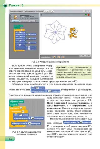 Ãëàâà 3
454545454545454545454545454545454545454545454545454545454545454545454
Рис. 3.6. Алгоритм рисования орнамента
Òåëî öèêëà ýòîãî àëãîðèòìà ñîäåð-
æèò êîìàíäû ðèñîâàíèÿ êâàäðàòà è ïî-
âîðîòà èñïîëíèòåëÿ íà óãîë 60°. Ïîâòî-
ðÿòüñÿ ýòî òåëî öèêëà áóäåò 6 ðàç. Ïî-
ýòîìó ïîëó÷åííûé îðíàìåíò ñîñòîèò èç
øåñòè êâàäðàòîâ, êàæäûé ñëåäóþùèé
èç êîòîðûõ ïîâåðíóò îòíîñèòåëüíî ïðåäûäóùåãî íà óãîë 60°.
Îáðàùàåì âàøå âíèìàíèå, ÷òî â òåëå öèêëà àëãîðèòìà ðèñîâàíèÿ îðíà-
ìåíòà äâå êîìàíäû ïîâòîðÿþòñÿ 4 ðàçà ïîäðÿä.
Ïîýòîìó ýòîò àëãîðèòì ìîæíî çàïèñàòü êîðî÷å, èñïîëüçóÿ â òåëå öèêëà åùå
îäíó êîìàíäó öèêëà. Íîâûé âèä ýòîãî
àëãîðèòìà ïðèâåäåí íà ðèñóíêå 3.7.
Öèêë Ïîâòîðèòü 6 íàçûâàþò âíåøíèì, à
öèêë Ïîâòîðèòü 4 – âíóòðåííèì, èëè
âëîæåííûì. Êàæäîå ñëåäóþùåå âûïîë-
íåíèå âíåøíåãî öèêëà áóäåò ïðîèñõî-
äèòü ëèøü ïîñëå òîãî, êàê çàêîí÷èòñÿ
î÷åðåäíîå âûïîëíåíèå âíóòðåííåãî.
Â êîíöå òåëà âíåøíåãî öèêëà (ðèñ. 3.7)
åñòü êîìàíäà .
Óãîë ïîâîðîòà â íåé ðàâåí èìåííî 60°,
ïîòîìó ÷òî ýòîò óãîë, óìíîæåííûé íà
êîëè÷åñòâî ïîâòîðåíèé òåëà öèêëà (6),
äàåò 360°, ÷òî ñîîòâåòñòâóåò ïîâîðîòó ïî
ïîëíîìó êðóãó.
Îðíàìåíò (ëàò. ornamentum –
óêðàøåíèå) – óêðàøåíèå â âèäå
óçîðà, êîòîðûé ñîñòîèò èç ñèì-
ìåòðè÷íî ðàçìåùåííûõ õóäîæåñò-
âåííûõ ýëåìåíòîâ.
Рис. 3.7. Другой вид алгоритма
рисования орнамента
 