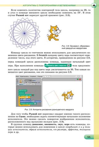 55555555555555555555555555555555555555555555555555555555555555555555
АЛГОРИТМЫ С ПОВТОРЕНИЯМИ И ВЕТВЛЕНИЯМИ
Åñëè èçìåíèòü êîëè÷åñòâî ïîâòîðåíèé òåëà öèêëà, íàïðèìåð íà 20, òî
è óãîë â êîìàíäå âíåøíåãî öèêëà íåîáõîäèìî èçìåíèòü íà 18°. Â ýòîì
ñëó÷àå Ðûæèé êîò íàðèñóåò äðóãîé îðíàìåíò (ðèñ. 3.8).
Рис. 3.8.Р Орнамент, образован-
ный двадцатью квадратами
Êîìàíäó öèêëà ñî ñ÷åò÷èêîì ìîæíî èñïîëüçîâàòü äëÿ öèêëè÷åñêîãî èç-
ìåíåíèÿ öâåòà ðèñîâàíèÿ. Â Scratch êàæäîìó öâåòó ïåðà ñîîòâåòñòâóåò îïðå-
äåëåííîå ÷èñëî, êîä ýòîãî öâåòà. Â àëãîðèòìå, ïðèâåäåííîì íà ðèñóíêå 3.9,
ïåðåä êîìàíäîé öèêëà ðàñïîëîæåíà êîìàíäà, çàäàþùàÿ íà÷àëüíûé öâåò
ïåðà. Ïðè âûïîëíåíèè êîìàíäû òåëà ïðåäëîæåí-
íîãî öèêëà êàæäûé ðàç êîä öâåòà ïåðà óâåëè÷èâàåòñÿ íà 30. Òåì ñàìûì èç-
ìåíÿåòñÿ öâåò ðèñîâàíèÿ, êàê ýòî ïîêàçàíî íà ðèñóíêå 3.9.
Рис. 3.9. Алгоритм рисования разноцветного квадрата
Äëÿ òîãî ÷òîáû Ðûæèé êîò íàðèñîâàë êâàäðàò èìåííî òàêîãî ðàñïîëî-
æåíèÿ íà Ñöåíå, íåîáõîäèìî çàäàòü ñîîòâåòñòâóþùåå íà÷àëüíîå ïîëîæåíèå
èñïîëíèòåëÿ. Ýòî ìîæíî ñäåëàòü ïîâîðîòîì èçîáðàæåíèÿ èñïîëíèòåëÿ,
ðàñïîëîæåííîãî íàä ÿðëûêàìè âêëàäîê (ðèñ. 3.9).
Â ãðóïïàõ êîìàíä äâèæåíèå, âíåøíîñòü, çâóê, ïåðî åñòü êîìàíäû, êî-
òîðûå ìîæíî èñïîëüçîâàòü äëÿ èçìåíåíèÿ â öèêëå êîîðäèíàò õ è ó ïîçè-
öèè èñïîëíèòåëÿ, îáðàçà èñïîëíèòåëÿ, åãî ðàçìåðà, ýôôåêòà, òîëùèíû
ïåðà è äð.
 