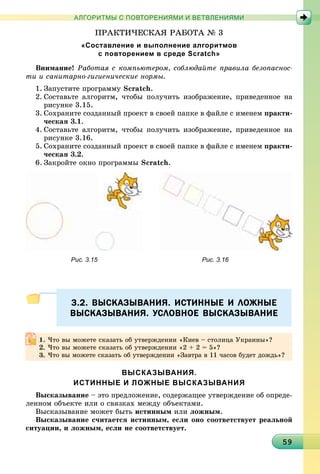 959595959595959595959595959595959595959595959595959595959595959595959
АЛГОРИТМЫ С ПОВТОРЕНИЯМИ И ВЕТВЛЕНИЯМИ
ÏÐÀÊÒÈ×ÅÑÊÀß ÐÀÁÎÒÀ № 3
«Составление и выполнение алгоритмов
с повторением в среде Scratch»
Âíèìàíèå! Ðàáîòàÿ ñ êîìïüþòåðîì, ñîáëþäàéòå ïðàâèëà áåçîïàñíîñ-
òè è ñàíèòàðíî-ãèãèåíè÷åñêèå íîðìû.
1. Çàïóñòèòå ïðîãðàììó Scratch.
2. Ñîcòàâüòå àëãîðèòì, ÷òîáû ïîëó÷èòü èçîáðàæåíèå, ïðèâåäåííîå íà
ðèñóíêå 3.15.
3. Ñîõðàíèòå ñîçäàííûé ïðîåêò â ñâîåé ïàïêå â ôàéëå ñ èìåíåì ïðàêòè-
÷åñêàÿ 3.1.
4. Ñîcòàâüòå àëãîðèòì, ÷òîáû ïîëó÷èòü èçîáðàæåíèå, ïðèâåäåííîå íà
ðèñóíêå 3.16.
5. Ñîõðàíèòå ñîçäàííûé ïðîåêò â ñâîåé ïàïêå â ôàéëå ñ èìåíåì ïðàêòè-
÷åñêàÿ 3.2.
6. Çàêðîéòå îêíî ïðîãðàììû Scratch.
Рис. 3.15 Рис. 3.16
3.2. ВЫСКАЗЫВАНИЯ. ИСТИННЫЕ И ЛОЖНЫЕ3.2. ВЫСКАЗЫВАНИЯ. ИСТИННЫЕ И ЛОЖНЫЕ
ВЫСКАЗЫВАНИЯ. УСЛОВНОЕ ВЫСКАЗЫВАНИЕВЫСКАЗЫВАНИЯ. УСЛОВНОЕ ВЫСКАЗЫВАНИЕ
ВЫСКАЗЫВАНИЯ.
ИСТИННЫЕ И ЛОЖНЫЕ ВЫСКАЗЫВАНИЯ
Âûñêàçûâàíèå – ýòî ïðåäëîæåíèå, ñîäåðæàùåå óòâåðæäåíèå îá îïðåäå-
ëåííîì îáúåêòå èëè î ñâÿçêàõ ìåæäó îáúåêòàìè.
Âûñêàçûâàíèå ìîæåò áûòü èñòèííûì èëè ëîæíûì.
Âûñêàçûâàíèå ñ÷èòàåòñÿ èñòèííûì, åñëè îíî ñîîòâåòñòâóåò ðåàëüíîé
ñèòóàöèè, è ëîæíûì, åñëè íå ñîîòâåòñòâóåò.
×òî âû ìîæåòå ñêàçàòü îá óòâåðæäåíèè «Êèåâ – ñòîëèöà Óêðàèíû»?
×òî âû ìîæåòå ñêàçàòü îá óòâåðæäåíèè «2 + 2 = 5»?
×òî âû ìîæåòå ñêàçàòü îá óòâåðæäåíèè «Çàâòðà â 11 ÷àñîâ áóäåò äîæäü»?
 