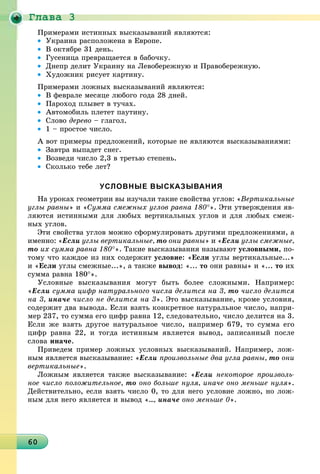 Ãëàâà 3
6060606060606060606060606060606060606060606060606060606060606060606060
Ïðèìåðàìè èñòèííûõ âûñêàçûâàíèé ÿâëÿþòñÿ:
• Óêðàèíà ðàñïîëîæåíà â Åâðîïå.
• Â îêòÿáðå 31 äåíü.
• Ãóñåíèöà ïðåâðàùàåòñÿ â áàáî÷êó.
• Äíåïð äåëèò Óêðàèíó íà Ëåâîáåðåæíóþ è Ïðàâîáåðåæíóþ.
• Õóäîæíèê ðèñóåò êàðòèíó.
Ïðèìåðàìè ëîæíûõ âûñêàçûâàíèé ÿâëÿþòñÿ:
• Â ôåâðàëå ìåñÿöå ëþáîãî ãîäà 28 äíåé.
• Ïàðîõîä ïëûâåò â òó÷àõ.
• Àâòîìîáèëü ïëåòåò ïàóòèíó.
• Ñëîâî äåðåâî – ãëàãîë.
• 1 – ïðîñòîå ÷èñëî.
À âîò ïðèìåðû ïðåäëîæåíèé, êîòîðûå íå ÿâëÿþòñÿ âûñêàçûâàíèÿìè:
• Çàâòðà âûïàäåò ñíåã.
• Âîçâåäè ÷èñëî 2,3 â òðåòüþ ñòåïåíü.
• Ñêîëüêî òåáå ëåò?
УСЛОВНЫЕ ВЫСКАЗЫВАНИЯ
Íà óðîêàõ ãåîìåòðèè âû èçó÷àëè òàêèå ñâîéñòâà óãëîâ: «Âåðòèêàëüíûå
óãëû ðàâíû» è «Ñóììà ñìåæíûõ óãëîâ ðàâíà 180°». Ýòè óòâåðæäåíèÿ ÿâ-
ëÿþòñÿ èñòèííûìè äëÿ ëþáûõ âåðòèêàëüíûõ óãëîâ è äëÿ ëþáûõ ñìåæ-
íûõ óãëîâ.
Ýòè ñâîéñòâà óãëîâ ìîæíî ñôîðìóëèðîâàòü äðóãèìè ïðåäëîæåíèÿìè, à
èìåííî: «Åñëè óãëû âåðòèêàëüíûå, òî îíè ðàâíû» è «Åñëè óãëû ñìåæíûå,
òî èõ ñóììà ðàâíà 180°». Òàêèå âûñêàçûâàíèÿ íàçûâàþò óñëîâíûìè, ïî-
òîìó ÷òî êàæäîå èç íèõ ñîäåðæèò óñëîâèå: «Åñëè óãëû âåðòèêàëüíûå...»
è «Åñëè óãëû ñìåæíûå...», à òàêæå âûâîä: «... òî îíè ðàâíû» è «... òî èõ
ñóììà ðàâíà 180°».
Óñëîâíûå âûñêàçûâàíèÿ ìîãóò áûòü áîëåå ñëîæíûìè. Íàïðèìåð:
«Åñëè ñóììà öèôð íàòóðàëüíîãî ÷èñëà äåëèòñÿ íà 3, òî ÷èñëî äåëèòñÿ
íà 3, èíà÷å ÷èñëî íå äåëèòñÿ íà 3». Ýòî âûñêàçûâàíèå, êðîìå óñëîâèÿ,
ñîäåðæèò äâà âûâîäà. Åñëè âçÿòü êîíêðåòíîå íàòóðàëüíîå ÷èñëî, íàïðè-
ìåð 237, òî ñóììà åãî öèôð ðàâíà 12, ñëåäîâàòåëüíî, ÷èñëî äåëèòñÿ íà 3.
Åñëè æå âçÿòü äðóãîå íàòóðàëüíîå ÷èñëî, íàïðèìåð 679, òî ñóììà åãî
öèôð ðàâíà 22, è òîãäà èñòèííûì ÿâëÿåòñÿ âûâîä, çàïèñàííûé ïîñëå
ñëîâà èíà÷å.
Ïðèâåäåì ïðèìåð ëîæíûõ óñëîâíûõ âûñêàçûâàíèé. Íàïðèìåð, ëîæ-
íûì ÿâëÿåòñÿ âûñêàçûâàíèå: «Åñëè ïðîèçâîëüíûå äâà óãëà ðàâíû, òî îíè
âåðòèêàëüíûå».
Ëîæíûì ÿâëÿåòñÿ òàêæå âûñêàçûâàíèå: «Åñëè íåêîòîðîå ïðîèçâîëü-
íîå ÷èñëî ïîëîæèòåëüíîå, òî îíî áîëüøå íóëÿ, èíà÷å îíî ìåíüøå íóëÿ».
Äåéñòâèòåëüíî, åñëè âçÿòü ÷èñëî 0, òî äëÿ íåãî óñëîâèå ëîæíî, íî ëîæ-
íûì äëÿ íåãî ÿâëÿåòñÿ è âûâîä «..., èíà÷å îíî ìåíüøå 0».
 