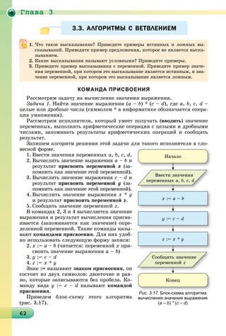 Ãëàâà 3
6262626262626262626262626262626262626262626262626262626262626262626262
3.3. АЛГОРИТМЫ С ВЕТВЛЕНИЕМ3.3. АЛГОРИТМЫ С ВЕТВЛЕНИЕМ
КОМАНДА ПРИСВОЕНИЯ
Ðàññìîòðèì çàäà÷ó íà âû÷èñëåíèå çíà÷åíèÿ âûðàæåíèÿ.
Çàäà÷à 1. Íàéòè çíà÷åíèå âûðàæåíèÿ (a – b) * (c – d), ãäå a, b, c, d –
öåëûå èëè äðîáíûå ÷èñëà (ñèìâîëîì * â èíôîðìàòèêå îáîçíà÷àåòñÿ îïåðà-
öèÿ óìíîæåíèÿ).
Ðàññìîòðèì èñïîëíèòåëÿ, êîòîðûé óìååò ïîëó÷àòü (ââîäèòü) çíà÷åíèå
ïåðåìåííûõ, âûïîëíÿòü àðèôìåòè÷åñêèå îïåðàöèè ñ öåëûìè è äðîáíûìè
÷èñëàìè, çàïîìèíàòü ðåçóëüòàòû àðèôìåòè÷åñêèõ îïåðàöèé è ñîîáùàòü
ðåçóëüòàò.
Çàïèøåì àëãîðèòì ðåøåíèÿ ýòîé çàäà÷è äëÿ òàêîãî èñïîëíèòåëÿ â ñëî-
âåñíîé ôîðìå.
1. Ââåñòè çíà÷åíèÿ ïåðåìåííûõ a, b, c, d.
2. Âû÷èñëèòü çíà÷åíèå âûðàæåíèÿ a – b è
ðåçóëüòàò ïðèñâîèòü ïåðåìåííîé õ (çà-
ïîìíèòü êàê çíà÷åíèå ýòîé ïåðåìåííîé).
3. Âû÷èñëèòü çíà÷åíèå âûðàæåíèÿ c – d è
ðåçóëüòàò ïðèñâîèòü ïåðåìåííîé ó (çà-
ïîìíèòü êàê çíà÷åíèå ýòîé ïåðåìåííîé).
4. Âû÷èñëèòü çíà÷åíèå âûðàæåíèÿ õ * ó
è ðåçóëüòàò ïðèñâîèòü ïåðåìåííîé z.
5. Ñîîáùèòü çíà÷åíèå ïåðåìåííîé z.
Â êîìàíäàõ 2, 3 è 4 âû÷èñëÿåòñÿ çíà÷åíèå
âûðàæåíèÿ è ðåçóëüòàò âû÷èñëåíèÿ ïðèñâà-
èâàåòñÿ (çàïîìèíàåòñÿ êàê çíà÷åíèå) îïðå-
äåëåííîé ïåðåìåííîé. Òàêèå êîìàíäû íàçû-
âàþò êîìàíäàìè ïðèñâîåíèÿ. Äëÿ íèõ óäîá-
íî èñïîëüçîâàòü ñëåäóþùóþ ôîðìó çàïèñè:
2. õ := a – b (÷èòàåòñÿ: ïåðåìåííîé õ ïðè-
ñâîèòü çíà÷åíèå âûðàæåíèÿ a – b)
3. ó := c – d
4. z := õ * ó
Çíàê := íàçûâàþò çíàêîì ïðèñâîåíèÿ, îí
ñîñòîèò èç äâóõ ñèìâîëîâ: äâîåòî÷èå è ðàâ-
íî, êîòîðûå çàïèñûâàþòñÿ áåç ïðîáåëà. Êî-
ìàíäó âèäà ó := c – d íàçûâàþò êîìàíäîé
ïðèñâîåíèÿ.
Ïðèâåäåì áëîê-ñõåìó ýòîãî àëãîðèòìà
(ðèñ. 3.17).
×òî òàêîå âûñêàçûâàíèå? Ïðèâåäèòå ïðèìåðû èñòèííûõ è ëîæíûõ âû-
ñêàçûâàíèé. Ïðèâåäèòå ïðèìåð ïðåäëîæåíèÿ, êîòîðîå íå ÿâëÿåòñÿ âûñêà-
çûâàíèåì.
Êàêèå âûñêàçûâàíèÿ íàçûâàþò óñëîâíûìè? Ïðèâåäèòå ïðèìåðû.
3. Ïðèâåäèòå ïðèìåð âûñêàçûâàíèÿ ñ ïåðåìåííîé. Ïðèâåäèòå ïðèìåð çíà÷å-
íèÿ ïåðåìåííîé, ïðè êîòîðîì ýòî âûñêàçûâàíèå ÿâëÿåòñÿ èñòèííûì, è çíà-
÷åíèå ïåðåìåííîé, ïðè êîòîðîì ýòî âûñêàçûâàíèå ÿâëÿåòñÿ ëîæíûì.
õ := a – b
ó := c – d
z := x * ó
Íà÷àëî
Êîíåö
Ââåñòè çíà÷åíèÿ
ïåðåìåííûõ a, b, c, d
Ñîîáùèòü çíà÷åíèå
ïåðåìåííîé z
Рис. 3.17. Блок-схема алгоритма
вычисления значения выражения
(a – b) * (c – d)
 