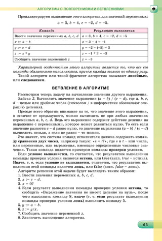 6363636363636363636363636363636363636363636363636363636363636363636363
АЛГОРИТМЫ С ПОВТОРЕНИЯМИ И ВЕТВЛЕНИЯМИ
Ïðîèëëþñòðèðóåì âûïîëíåíèå ýòîãî àëãîðèòìà äëÿ çíà÷åíèé ïåðåìåííûõ:
a = 3, b = 4, c = –2, d = –5.
Êîìàíäà Ðåçóëüòàò âûïîëíåíèÿ
Ââåñòè çíà÷åíèÿ ïåðåìåííûõ a, b, c, d a = 3, b = 4, c = –2, d = –5
õ := a – b õ = 3 – 4 = –1
ó := c – d ó = –2 – (–5) = 3
z := x * y z = –1 * 3 = –3
Ñîîáùèòü çíà÷åíèå ïåðåìåííîé z z = –3
Õàðàêòåðíîé îñîáåííîñòüþ ýòîãî àëãîðèòìà ÿâëÿåòñÿ òî, ÷òî âñå åãî
êîìàíäû îáÿçàòåëüíî âûïîëíÿþòñÿ, ïðè÷åì êàæäàÿ òîëüêî ïî îäíîìó ðàçó.
Òàêîé àëãîðèòì èëè òàêîé ôðàãìåíò àëãîðèòìà íàçûâàþò ëèíåéíûì,
èëè ñëåäîâàíèåì.
ВЕТВЛЕНИЕ В АЛГОРИТМЕ
Ðàññìîòðèì òåïåðü çàäà÷ó íà âû÷èñëåíèå çíà÷åíèÿ äðóãîãî âûðàæåíèÿ.
Çàäà÷à 2. Âû÷èñëèòü çíà÷åíèå âûðàæåíèÿ (a – b) / (c – d), ãäå a, b, c,
d – öåëûå èëè äðîáíûå ÷èñëà (ñèìâîëîì / â èíôîðìàòèêå îáîçíà÷àþò îïå-
ðàöèþ äåëåíèÿ).
Ïðåæäå âñåãî îáðàòèì âíèìàíèå íà òî, ÷òî çíà÷åíèå ýòîãî âûðàæåíèÿ,
â îòëè÷èå îò ïðåäûäóùåãî, ìîæíî âû÷èñëèòü íå ïðè ëþáûõ çíà÷åíèÿõ
ïåðåìåííûõ a, b, c, d. Âåäü ýòî âûðàæåíèå ñîäåðæèò äåéñòâèå äåëåíèÿ íà
âûðàæåíèå ñ ïåðåìåííûìè, êîòîðîå ìîæåò ðàâíÿòüñÿ íóëþ. Òî åñòü åñëè
çíà÷åíèå ðàçíîñòè c – d ðàâíî íóëþ, òî çíà÷åíèå âûðàæåíèÿ (a – b) / (c – d)
âû÷èñëèòü íåëüçÿ, à åñëè íå ðàâíî – òî ìîæíî.
Ýòî çíà÷èò, ÷òî ñèñòåìà êîìàíä èñïîëíèòåëÿ äîëæíà ñîäåðæàòü êîìàí-
äó ñðàâíåíèÿ äâóõ ÷èñåë, íàïðèìåð òàêóþ: «s = t?», ãäå s è t – èëè ÷èñëà,
èëè ïåðåìåííûå, èëè âûðàæåíèÿ, èìåþùèå îïðåäåëåííûå ÷èñëîâûå çíà-
÷åíèÿ. Òàêàÿ êîìàíäà ÿâëÿåòñÿ ïðèìåðîì êîìàíäû ïðîâåðêè óñëîâèÿ.
Åñëè óñëîâèå âûïîëíÿåòñÿ, òî ñ÷èòàåòñÿ, ÷òî ðåçóëüòàòîì âûïîëíåíèÿ
êîìàíäû ïðîâåðêè óñëîâèÿ ÿâëÿåòñÿ èñòèíà, èëè true (àíãë. true – èñòèíà).
Èíà÷å, ò. å. åñëè óñëîâèå íå âûïîëíÿåòñÿ, ñ÷èòàåòñÿ, ÷òî ðåçóëüòàòîì âû-
ïîëíåíèÿ ýòîé êîìàíäû ÿâëÿåòñÿ ëîæü, èëè false (àíãë. false – ëîæü).
Àëãîðèòì ðåøåíèÿ ýòîé çàäà÷è áóäåò âûãëÿäåòü òàêèì îáðàçîì:
1. Ââåñòè çíà÷åíèÿ ïåðåìåííûõ a, b, c, d.
2. õ := c – d.
3. õ = 0?
4. Åñëè ðåçóëüòàò âûïîëíåíèÿ êîìàíäû ïðîâåðêè óñëîâèÿ èñòèíà, òî
ñîîáùèòü «Âûðàæåíèå çíà÷åíèÿ íå èìååò: äåëåíèå íà íóëü», ïîñëå
÷åãî âûïîëíèòü êîìàíäó 8, èíà÷å (ò. å. åñëè ðåçóëüòàò âûïîëíåíèÿ
êîìàíäû ïðîâåðêè óñëîâèÿ ëîæü) âûïîëíèòü êîìàíäó 5.
5. ó := a – b.
6. z := ó/õ.
7. Ñîîáùèòü çíà÷åíèå ïåðåìåííîé z.
8. Çàêîí÷èòü âûïîëíåíèå àëãîðèòìà.
 