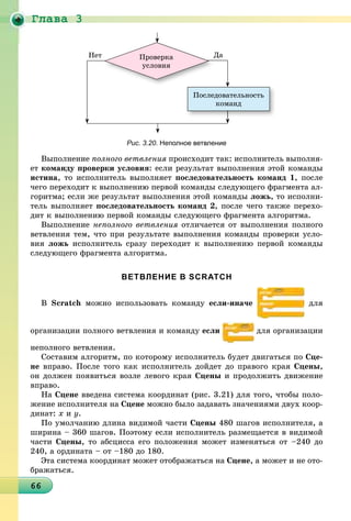 Ãëàâà 3
6666666666666666666666666666666666666666666666666666666666666666666666
Ïîñëåäîâàòåëüíîñòü
êîìàíä
Ïðîâåðêà
óñëîâèÿ
ÄàÄÍåò
Рис. 3.20. Неполное ветвление
Âûïîëíåíèå ïîëíîãî âåòâëåíèÿ ïðîèñõîäèò òàê: èñïîëíèòåëü âûïîëíÿ-
åò êîìàíäó ïðîâåðêè óñëîâèÿ: åñëè ðåçóëüòàò âûïîëíåíèÿ ýòîé êîìàíäû
èñòèíà, òî èñïîëíèòåëü âûïîëíÿåò ïîñëåäîâàòåëüíîñòü êîìàíä 1, ïîñëå
÷åãî ïåðåõîäèò ê âûïîëíåíèþ ïåðâîé êîìàíäû ñëåäóþùåãî ôðàãìåíòà àë-
ãîðèòìà; åñëè æå ðåçóëüòàò âûïîëíåíèÿ ýòîé êîìàíäû ëîæü, òî èñïîëíè-
òåëü âûïîëíÿåò ïîñëåäîâàòåëüíîñòü êîìàíä 2, ïîñëå ÷åãî òàêæå ïåðåõî-
äèò ê âûïîëíåíèþ ïåðâîé êîìàíäû ñëåäóþùåãî ôðàãìåíòà àëãîðèòìà.
Âûïîëíåíèå íåïîëíîãî âåòâëåíèÿ îòëè÷àåòñÿ îò âûïîëíåíèÿ ïîëíîãî
âåòâëåíèÿ òåì, ÷òî ïðè ðåçóëüòàòå âûïîëíåíèÿ êîìàíäû ïðîâåðêè óñëî-
âèÿ ëîæü èñïîëíèòåëü ñðàçó ïåðåõîäèò ê âûïîëíåíèþ ïåðâîé êîìàíäû
ñëåäóþùåãî ôðàãìåíòà àëãîðèòìà.
ВЕТВЛЕНИЕ В SCRATCH
Â Scratch ìîæíî èñïîëüçîâàòü êîìàíäó åñëè-èíà÷å äëÿ
îðãàíèçàöèè ïîëíîãî âåòâëåíèÿ è êîìàíäó åñëè äëÿ îðãàíèçàöèè
íåïîëíîãî âåòâëåíèÿ.
Ñîñòàâèì àëãîðèòì, ïî êîòîðîìó èñïîëíèòåëü áóäåò äâèãàòüñÿ ïî Ñöå-
íå âïðàâî. Ïîñëå òîãî êàê èñïîëíèòåëü äîéäåò äî ïðàâîãî êðàÿ Ñöåíû,
îí äîëæåí ïîÿâèòüñÿ âîçëå ëåâîãî êðàÿ Ñöåíû è ïðîäîëæèòü äâèæåíèå
âïðàâî.
Íà Ñöåíå ââåäåíà ñèñòåìà êîîðäèíàò (ðèñ. 3.21) äëÿ òîãî, ÷òîáû ïîëî-
æåíèå èñïîëíèòåëÿ íà Ñöåíå ìîæíî áûëî çàäàâàòü çíà÷åíèÿìè äâóõ êîîð-
äèíàò: õ è ó.
Ïî óìîë÷àíèþ äëèíà âèäèìîé ÷àñòè Ñöåíû 480 øàãîâ èñïîëíèòåëÿ, à
øèðèíà – 360 øàãîâ. Ïîýòîìó åñëè èñïîëíèòåëü ðàçìåùàåòñÿ â âèäèìîé
÷àñòè Ñöåíû, òî àáñöèññà åãî ïîëîæåíèÿ ìîæåò èçìåíÿòüñÿ îò –240 äî
240, à îðäèíàòà – îò –180 äî 180.
Ýòà ñèñòåìà êîîðäèíàò ìîæåò îòîáðàæàòüñÿ íà Ñöåíå, à ìîæåò è íå îòî-
áðàæàòüñÿ.
 