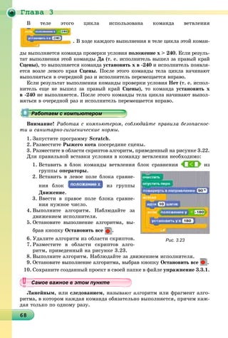 Ãëàâà 3
6868686868686868686868686868686868686868686868686868686868686868686868
Â òåëå ýòîãî öèêëà èñïîëüçîâàíà êîìàíäà âåòâëåíèÿ
. Â õîäå êàæäîãî âûïîëíåíèÿ â òåëå öèêëà ýòîé êîìàí-
äû âûïîëíÿåòñÿ êîìàíäà ïðîâåðêè óñëîâèÿ ïîëîæåíèå õ > 240. Åñëè ðåçóëü-
òàò âûïîëíåíèÿ ýòîé êîìàíäû Äà (ò. å. èñïîëíèòåëü âûøåë çà ïðàâûé êðàé
Ñöåíû), òî âûïîëíÿåòñÿ êîìàíäà óñòàíîâèòü õ â -240 è èñïîëíèòåëü ïîÿâëÿ-
åòñÿ âîçëå ëåâîãî êðàÿ Ñöåíû. Ïîñëå ýòîãî êîìàíäû òåëà öèêëà íà÷èíàþò
âûïîëíÿòüñÿ â î÷åðåäíîé ðàç è èñïîëíèòåëü ïåðåìåùàåòñÿ âïðàâî.
Åñëè ðåçóëüòàò âûïîëíåíèÿ êîìàíäû ïðîâåðêè óñëîâèÿ Íåò (ò. å. èñïîë-
íèòåëü åùå íå âûøåë çà ïðàâûé êðàé Ñöåíû), òî êîìàíäà óñòàíîâèòü õ
â -240 íå âûïîëíÿåòñÿ. Ïîñëå ýòîãî êîìàíäû òåëà öèêëà íà÷èíàþò âûïîë-
ÿ â î÷åðåäíîé ðàç è èñïîëíèòåëü ïåðåìåùàåòñÿ âïðàâî.
Âíèìàíèå! Ðàáîòàÿ ñ êîìïüþòåðîì, ñîáëþäàéòå ïðàâèëà áåçîïàñíîñ-
òè è ñàíèòàðíî-ãèãèåíè÷åñêèå íîðìû.
1. Çàïóñòèòå ïðîãðàììó Scratch.
2. Ðàçìåñòèòå Ðûæåãî êîòà ïîñåðåäèíå ñöåíû.
3. Ðàçìåñòèòå â îáëàñòè ñêðèïòîâ àëãîðèòì, ïðèâåäåííûé íà ðèñóíêå 3.22.
Äëÿ ïðàâèëüíîé âñòàâêè óñëîâèÿ â êîìàíäó âåòâëåíèÿ íåîáõîäèìî:
1. Âñòàâèòü â áëîê êîìàíäû âåòâëåíèÿ áëîê ñðàâíåíèÿ èç
ãðóïïû îïåðàòîðû.
2. Âñòàâèòü â ëåâîå ïîëå áëîêà ñðàâíå-
íèÿ áëîê èç ãðóïïû
Äâèæåíèå.
3. Ââåñòè â ïðàâîå ïîëå áëîêà ñðàâíå-
íèÿ íóæíîå ÷èñëî.
4. Âûïîëíèòå àëãîðèòì. Íàáëþäàéòå çà
äâèæåíèåì èñïîëíèòåëÿ.
5. Îñòàíîâèòå âûïîëíåíèå àëãîðèòìà, âû-
áðàâ êíîïêó Îñòàíîâèòü âñå .
6. Óäàëèòå àëãîðèòì èç îáëàñòè ñêðèïòîâ.
7. Ðàçìåñòèòå â îáëàñòè ñêðèïòîâ àëãî-
ðèòì, ïðèâåäåííûé íà ðèñóíêå 3.23.
8. Âûïîëíèòå àëãîðèòì. Íàáëþäàéòå çà äâèæåíèåì èñïîëíèòåëÿ.
9. Îñòàíîâèòå âûïîëíåíèå àëãîðèòìà, âûáðàâ êíîïêó Îñòàíîâèòü âñå .
10. Ñîõðàíèòå ñîçäàííûé ïðîåêò â ñâîåé ïàïêå â ôàéëå óïðàæíåíèå 3.3.1.
Ëèíåéíûì, èëè ñëåäîâàíèåì, íàçûâàþò àëãîðèòì èëè ôðàãìåíò àëãî-
ðèòìà, â êîòîðîì êàæäàÿ êîìàíäà îáÿçàòåëüíî âûïîëíÿåòñÿ, ïðè÷åì êàæ-
äàÿ òîëüêî ïî îäíîìó ðàçó.
рррррррррррррррррррррррррррррррра о ае с о ероабо ае с о ю ероРаботаем с компьютеромРаботаем с компьютеромРаботаем с компьютеромРаботаем с компьютеромРаботаем с компьютеромРаботаем с компьютеромРаботаем с компьютеромРаботаем с компьютеромРаботаем с компьютеромРаботаем с компьютеромРаботаем с компьютеромРаботаем с компьютеромРаботаем с компьютеромРаботаем с компьютеромРаботаем с компьютеромРаботаем с компьютеромРаботаем с компьютеромРаботаем с компьютеромРаботаем с компьютеромРаботаем с компьютеромРаботаем с компьютеромРаботаем с компьютеромРаботаем с компьютеромРаботаем с компьютеромРаботаем с компьютеромРаботаем с компьютеромРаботаем с компьютеромРаботаем с компьютеромРаботаем с компьютеромРаботаем с компьютеромРаботаем с компьютеромРаботаем с компьютеромРаботаем с компьютеромРаботаем с компьютеромРаботаем с компьютеромРаботаем с компьютеромРаботаем с компьютеромРаботаем с компьютеромРаботаем с компьютеромРаботаем с компьютеромРаботаем с компьютеромРаботаем с компьютеромРаботаем с компьютеромРаботаем с компьютеромРаботаем с компьютеромРаботаем с компьютеромРаботаем с компьютеромРаботаем с компьютеромРаботаем с компьютеромРаботаем с компьютеромРаботаем с компьютеромРаботаем с компьютеромРаботаем с компьютеромРаботаем с компьютеромРаботаем с компьютеромРаботаем с компьютеромРаботаем с компьютеромРаботаем с компьютеромРаботаем с компьютеромРаботаем с компьютеромРаботаем с компьютеромРаботаем с компьютеромРаботаем с компьютеромРаботаем с компьютеромРаботаем с компьютеромРаботаем с компьютеромРаботаем с компьютеромРаботаем с компьютеромРаботаем с компьютеромРаботаем с компьютеромРаботаем с компьютеромРаботаем с компьютеромРаботаем с компьютеромРаботаем с компьютеромРаботаем с компьютеромРаботаем с компьютеромРаботаем с компьютеромРаботаем с компьютеромРаботаем с компьютеромРаботаем с компьютеромРаботаем с компьютеромРаботаем с компьютеромРаботаем с компьютеромРаботаем с компьютеромРаботаем с компьютеромРаботаем с компьютеромРаботаем с компьютеромРаботае с о ютероРаботае с о ютероР бР бР бР бР бР бР бР бР бР б
Рис. 3.23
уууууууууууууууСа ое ва ое в э о у еСамое важное в этом пунктеСамое важное в этом пунктеСамое важное в этом пунктеСамое важное в этом пунктеСамое важное в этом пунктеСамое важное в этом пунктеСамое важное в этом пунктеСамое важное в этом пунктеСамое важное в этом пунктеСамое важное в этом пунктеСамое важное в этом пунктеСамое важное в этом пунктеСамое важное в этом пунктеСамое важное в этом пунктеСамое важное в этом пунктеСамое важное в этом пунктеСамое важное в этом пунктеСамое важное в этом пунктеСамое важное в этом пунктеСамое важное в этом пунктеСамое важное в этом пунктеСамое важное в этом пунктеСамое важное в этом пунктеСамое важное в этом пунктеСамое важное в этом пунктеСамое важное в этом пунктеСамое важное в этом пунктеСамое важное в этом пунктеСамое важное в этом пунктеСамое важное в этом пунктеСамое важное в этом пунктеСамое важное в этом пунктеСамое важное в этом пунктеСамое важное в этом пунктеСамое важное в этом пунктеСамое важное в этом пунктеСамое важное в этом пунктеСамое важное в этом пунктеСамое важное в этом пунктеСамое важное в этом пунктеСамое важное в этом пунктеСамое важное в этом пунктеСа ое ва ое в это теССССССССС
 