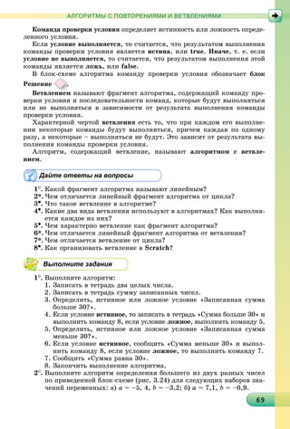 6969696969696969696969696969696969696969696969696969696969696969696969
АЛГОРИТМЫ С ПОВТОРЕНИЯМИ И ВЕТВЛЕНИЯМИ
Êîìàíäà ïðîâåðêè óñëîâèÿ îïðåäåëÿåò èñòèííîñòü èëè ëîæíîñòü îïðåäå-
ëåííîãî óñëîâèÿ.
Åñëè óñëîâèå âûïîëíÿåòñÿ, òî ñ÷èòàåòñÿ, ÷òî ðåçóëüòàòîì âûïîëíåíèÿ
êîìàíäû ïðîâåðêè óñëîâèÿ ÿâëÿåòñÿ èñòèíà, èëè true. Èíà÷å, ò. å. åñëè
óñëîâèå íå âûïîëíÿåòñÿ, òî ñ÷èòàåòñÿ, ÷òî ðåçóëüòàòîì âûïîëíåíèÿ ýòîé
êîìàíäû ÿâëÿåòñÿ ëîæü, èëè false.
Â áëîê-ñõåìå àëãîðèòìà êîìàíäó ïðîâåðêè óñëîâèÿ îáîçíà÷àåò áëîê
Ðåøåíèå .
Âåòâëåíèåìåíèåì íàçûâàþò ôðàãìåíò àëãîðèòìà, ñîäåðæàùèé êîìàíäó ïðî-
âåðêè óñëîâèÿ è ïîñëåäîâàòåëüíîñòè êîìàíä, êîòîðûå áóäóò âûïîëíÿòüñÿ
èëè íå âûïîëíÿòüñÿ â çàâèñèìîñòè îò ðåçóëüòàòà âûïîëíåíèÿ êîìàíäû
ïðîâåðêè óñëîâèÿ.
Õàðàêòåðíîé ÷åðòîé âåòâëåíèÿ åñòü òî, ÷òî ïðè êàæäîì åãî âûïîëíå-
íèè íåêîòîðûå êîìàíäû áóäóò âûïîëíÿòüñÿ, ïðè÷åì êàæäàÿ ïî îäíîìó
ðàçó, à íåêîòîðûå – âûïîëíÿòüñÿ íå áóäóò. Ýòî çàâèñèò îò ðåçóëüòàòà âû-
ïîëíåíèÿ êîìàíäû ïðîâåðêè óñëîâèÿ.
Àëãîðèòì, ñîäåðæàùèé âåòâëåíèå, íàçûâàþò àëãîðèòìîì ñ âåòâëå-
íèåì.
Дайте ответы на вопросы
1
. Êàêîé ôðàãìåíò àëãîðèòìà íàçûâàþò ëèíåéíûì?
2*. ×åì îòëè÷àåòñÿ ëèíåéíûé ôðàãìåíò àëãîðèòìà îò öèêëà?
3•. ×òî òàêîå âåòâëåíèå â àëãîðèòìå?
4•. Êàêèå äâà âèäà âåòâëåíèÿ èñïîëüçóþò â àëãîðèòìàõ? Êàê âûïîëíÿ-
åòñÿ êàæäîå èç íèõ?
5•. ×åì õàðàêòåðíî âåòâëåíèå êàê ôðàãìåíò àëãîðèòìà?
6*. ×åì îòëè÷àåòñÿ ëèíåéíûé ôðàãìåíò àëãîðèòìà îò âåòâëåíèÿ?
7*. ×åì îòëè÷àåòñÿ âåòâëåíèå îò öèêëà?
8•. Êàê îðãàíèçîâàòü âåòâëåíèå â Scratch?
Выполните задания
1
. Âûïîëíèòå àëãîðèòì:
1. Çàïèñàòü â òåòðàäü äâà öåëûõ ÷èñëà.
2. Çàïèñàòü â òåòðàäü ñóììó çàïèñàííûõ ÷èñåë.
3. Îïðåäåëèòü, èñòèííîå èëè ëîæíîå óñëîâèå «Çàïèñàííàÿ ñóììà
áîëüøå 30?».
4. Åñëè óñëîâèå èñòèííîå, òî çàïèñàòü â òåòðàäü «Ñóììà áîëüøå 30» è
âûïîëíèòü êîìàíäó 8, åñëè óñëîâèå ëîæíîå, âûïîëíèòü êîìàíäó 5.
5. Îïðåäåëèòü, èñòèííîå èëè ëîæíîå óñëîâèå «Çàïèñàííàÿ ñóììà
ìåíüøå 30?».
6. Åñëè óñëîâèå èñòèííîå, ñîîáùèòü «Ñóììà ìåíüøå 30» è âûïîë-
íèòü êîìàíäó 8, åñëè óñëîâèå ëîæíîå, òî âûïîëíèòü êîìàíäó 7.
7. Ñîîáùèòü «Ñóììà ðàâíà 30».
8. Çàêîí÷èòü âûïîëíåíèå àëãîðèòìà.
2
. Âûïîëíèòå àëãîðèòì îïðåäåëåíèÿ áîëüøåãî èç äâóõ ðàçíûõ ÷èñåë
ïî ïðèâåäåííîé áëîê-ñõåìå (ðèñ. 3.24) äëÿ ñëåäóþùèõ íàáîðîâ çíà-
÷åíèé ïåðåìåííûõ: à) a = –5, 4, b = –3,2; á) a = 7,1, b = –0,9.
 