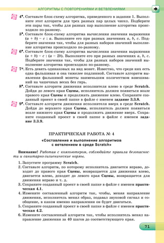 171717171717171717171717171717171717171717171717171717171717171717171
АЛГОРИТМЫ С ПОВТОРЕНИЯМИ И ВЕТВЛЕНИЯМИ
4•. Ñîñòàâüòå áëîê-ñõåìó àëãîðèòìà, ïðèâåäåííîãî â çàäàíèè 1. Âûïîë-
íèòå ýòîò àëãîðèòì äëÿ òðåõ ðàçíûõ ïàð öåëûõ ÷èñåë. Ïîäáåðèòå
ýòè ïàðû òàê, ÷òîáû äëÿ ðàçíûõ ïàð âûïîëíåíèå àëãîðèòìà ïðîèñ-
õîäèëî ïî-ðàçíîìó.
5•. Ñîñòàâüòå áëîê-ñõåìó àëãîðèòìà âû÷èñëåíèÿ çíà÷åíèÿ âûðàæåíèÿ
(a + b) – c : a. Âûïîëíèòå åãî ïðè ðàçíûõ çíà÷åíèÿõ a, b, c. Ïîä-
áåðèòå çíà÷åíèÿ òàê, ÷òîáû äëÿ ðàçíûõ íàáîðîâ çíà÷åíèé âûïîëíå-
íèå àëãîðèòìà ïðîèñõîäèëî ïî-ðàçíîìó.
6•. Ñîñòàâüòå áëîê-ñõåìó àëãîðèòìà âû÷èñëåíèÿ çíà÷åíèÿ âûðàæåíèÿ
(a + b) – c : (a – 2b). Âûïîëíèòå åãî ïðè ðàçíûõ çíà÷åíèÿõ a, b, c.
Ïîäáåðèòå çíà÷åíèÿ òàê, ÷òîáû äëÿ ðàçíûõ íàáîðîâ çíà÷åíèé âû-
ïîëíåíèå àëãîðèòìà ïðîèñõîäèëî ïî-ðàçíîìó.
7*. Åñòü äåâÿòü îäèíàêîâûõ íà âèä ìîíåò. Èçâåñòíî, ÷òî ñðåäè íèõ åñòü
îäíà ôàëüøèâàÿ è îíà òÿæåëåå ïîäëèííîé. Ñîcòàâüòå àëãîðèòì âû-
ÿâëåíèÿ ôàëüøèâîé ìîíåòû íàèìåíüøèì êîëè÷åñòâîì âçâåøèâà-
íèé íà ÷àøå÷íûõ âåñàõ áåç ãèðü.
8•. Ñîcòàâüòå àëãîðèòì äâèæåíèÿ èñïîëíèòåëÿ âëåâî â ñðåäå Scratch.
Äîéäÿ äî ëåâîãî êðàÿ Ñöåíû, èñïîëíèòåëü äîëæåí ïîÿâèòüñÿ âîçëå
ïðàâîãî êðàÿ Ñöåíû è ïðîäîëæàòü äâèæåíèå âëåâî. Ñîõðàíèòå ñîç-
äàííûé ïðîåêò â ñâîåé ïàïêå â ôàéëå ñ èìåíåì çàäàíèå 3.3.8.
9•. Ñîcòàâüòå àëãîðèòì äâèæåíèÿ èñïîëíèòåëÿ ââåðõ â ñðåäå Scratch.
Äîéäÿ äî âåðõíåãî êðàÿ Ñöåíû, èñïîëíèòåëü äîëæåí ïîÿâèòüñÿ
âîçëå íèæíåãî êðàÿ Ñöåíû è ïðîäîëæèòü äâèæåíèå ââåðõ. Ñîõðà-
íèòå ñîçäàííûé ïðîåêò â ñâîåé ïàïêå â ôàéëå ñ èìåíåì çàäà-
íèå 3.3.9.
ÏÐÀÊÒÈ×ÅÑÊÀß ÐÀÁÎÒÀ № 4
«Составление и выполнение алгоритмов
с ветвлением в среде Scratch»
Âíèìàíèå! Ðàáîòàÿ ñ êîìïüþòåðîì, ñîáëþäàéòå ïðàâèëà áåçîïàñíîñ-
òè è ñàíèòàðíî-ãèãèåíè÷åñêèå íîðìû.
1. Çàïóñòèòå ïðîãðàììó Scratch.
2. Ñîcòàâüòå àëãîðèòì, ïî êîòîðîìó èñïîëíèòåëü äâèãàåòñÿ âïðàâî, äî-
õîäèò äî ïðàâîãî êðàÿ Ñöåíû, âîçâðàùàåòñÿ äëÿ äâèæåíèÿ âëåâî,
äâèãàåòñÿ âëåâî, äîõîäèò äî ëåâîãî êðàÿ Ñöåíû, âîçâðàùàåòñÿ äëÿ
äâèæåíèÿ âïðàâî è ò. ä.
3. Ñîõðàíèòå ñîçäàííûé ïðîåêò â ñâîåé ïàïêå â ôàéëå ñ èìåíåì ïðàêòè-
÷åñêàÿ 4.1.
4. Èçìåíèòå ñîñòàâëåííûé àëãîðèòì òàê, ÷òîáû, ìåíÿÿ íàïðàâëåíèå
äâèæåíèÿ, èñïîëíèòåëü ìåíÿë îáðàç, ïîäàâàë çâóêîâîé ñèãíàë è ñî-
îáùåíèå, â êàêîì èìåííî íàïðàâëåíèè îí áóäåò äâèãàòüñÿ.
5. Ñîõðàíèòå ñîçäàííûé ïðîåêò â ñâîåé ïàïêå â ôàéëå ñ èìåíåì ïðàêòè-
÷åñêàÿ 4.2.
6. Èçìåíèòå ñîñòàâëåííûé àëãîðèòì òàê, ÷òîáû èñïîëíèòåëü ìåíÿë íà-
ïðàâëåíèå äâèæåíèÿ çà 40 øàãîâ äî ñîîòâåòñòâóþùåãî êðàÿ.
 
