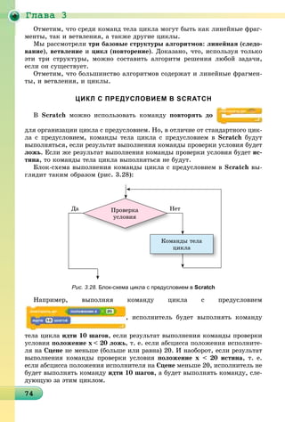 Ãëàâà 3
474747474747474747474747474747474747474747474747474747474747474747474
Îòìåòèì, ÷òî ñðåäè êîìàíä òåëà öèêëà ìîãóò áûòü êàê ëèíåéíûå ôðàã-
ìåíòû, òàê è âåòâëåíèÿ, à òàêæå äðóãèå öèêëû.
Ìû ðàññìîòðåëè òðè áàçîâûå ñòðóêòóðû àëãîðèòìîâ: ëèíåéíàÿ (ñëåäî-
âàíèå), âåòâëåíèå è öèêë (ïîâòîðåíèå). Äîêàçàíî, ÷òî, èñïîëüçóÿ òîëüêî
ýòè òðè ñòðóêòóðû, ìîæíî ñîñòàâèòü àëãîðèòì ðåøåíèÿ ëþáîé çàäà÷è,
åñëè îí ñóùåñòâóåò.
Îòìåòèì, ÷òî áîëüøèíñòâî àëãîðèòìîâ ñîäåðæàò è ëèíåéíûå ôðàãìåí-
òû, è âåòâëåíèÿ, è öèêëû.
ЦИКЛ С ПРЕДУСЛОВИЕМ В SCRATCH
Â Scratch ìîæíî èñïîëüçîâàòü êîìàíäó ïîâòîðÿòü äî
äëÿ îðãàíèçàöèè öèêëà ñ ïðåäóñëîâèåì. Íî, â îòëè÷èå îò ñòàíäàðòíîãî öèê-
ëà ñ ïðåäóñëîâèåì, êîìàíäû òåëà öèêëà ñ ïðåäóñëîâèåì â Scratch áóäóò
âûïîëíÿòüñÿ, åñëè ðåçóëüòàò âûïîëíåíèÿ êîìàíäû ïðîâåðêè óñëîâèÿ áóäåò
ëîæü. Åñëè æå ðåçóëüòàò âûïîëíåíèÿ êîìàíäû ïðîâåðêè óñëîâèÿ áóäåò èñ-
òèíà, òî êîìàíäû òåëà öèêëà âûïîëíÿòüñÿ íå áóäóò.
Áëîê-ñõåìà âûïîëíåíèÿ êîìàíäû öèêëà ñ ïðåäóñëîâèåì â Scratch âû-
ãëÿäèò òàêèì îáðàçîì (ðèñ. 3.28):
Êîìàíäû òåëà
öèêëà
Ïðîâåðêà
óñëîâèÿ
ÍåòÍÄà
Рис. 3.28. Блок-схема цикла с предусловием в Scratch
Íàïðèìåð, âûïîëíÿÿ êîìàíäó öèêëà ñ ïðåäóñëîâèåì
, èñïîëíèòåëü áóäåò âûïîëíÿòü êîìàíäó
òåëà öèêëà èäòè 10 øàãîâ, åñëè ðåçóëüòàò âûïîëíåíèÿ êîìàíäû ïðîâåðêè
óñëîâèÿ ïîëîæåíèå õ < 20 ëîæü, ò. å. åñëè àáñöèññà ïîëîæåíèÿ èñïîëíèòå-
ëÿ íà Ñöåíå íå ìåíüøå (áîëüøå èëè ðàâíà) 20. È íàîáîðîò, åñëè ðåçóëüòàò
âûïîëíåíèÿ êîìàíäû ïðîâåðêè óñëîâèÿ ïîëîæåíèå õ < 20 èñòèíà, ò. å.
åñëè àáñöèññà ïîëîæåíèÿ èñïîëíèòåëÿ íà Ñöåíå ìåíüøå 20, èñïîëíèòåëü íå
áóäåò âûïîëíÿòü êîìàíäó èäòè 10 øàãîâ, à áóäåò âûïîëíÿòü êîìàíäó, ñëå-
äóþùóþ çà ýòèì öèêëîì.
 