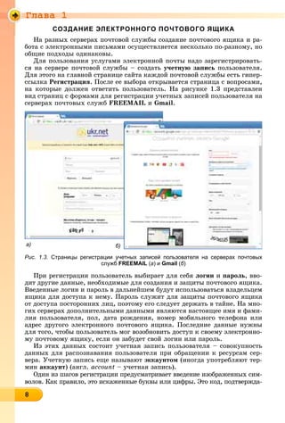 Ãëàâà 1
888888888888888888
СОЗДАНИЕ ЭЛЕКТРОННОГО ПОЧТОВОГО ЯЩИКА
Íà ðàçíûõ ñåðâåðàõ ïî÷òîâîé ñëóæáû ñîçäàíèå ïî÷òîâîãî ÿùèêà è ðà-
áîòà ñ ýëåêòðîííûìè ïèñüìàìè îñóùåñòâëÿåòñÿ íåñêîëüêî ïî-ðàçíîìó, íî
îáùèå ïîäõîäû îäèíàêîâû.
Äëÿ ïîëüçîâàíèÿ óñëóãàìè ýëåêòðîííîé ïî÷òû íàäî çàðåãèñòðèðîâàòü-
ñÿ íà ñåðâåðå ïî÷òîâîé ñëóæáû – ñîçäàòü ó÷åòíóþ çàïèñü ïîëüçîâàòåëÿ.
Äëÿ ýòîãî íà ãëàâíîé ñòðàíèöå ñàéòà êàæäîé ïî÷òîâîé ñëóæáû åñòü ãèïåð-
ññûëêà Ðåãèñòðàöèÿ. Ïîñëå åå âûáîðà îòêðûâàåòñÿ ñòðàíèöà ñ âîïðîñàìè,
íà êîòîðûå äîëæåí îòâåòèòü ïîëüçîâàòåëü. Íà ðèñóíêå 1.3 ïðåäñòàâëåí
âèä ñòðàíèö ñ ôîðìàìè äëÿ ðåãèñòðàöèè ó÷åòíûõ çàïèñåé ïîëüçîâàòåëÿ íà
ñåðâåðàõ ïî÷òîâûõ ñëóæá FREEMAIL è Gmail.
а) б)
Рис. 1.3. Страницы регистрации учетных записей пользователя на серверах почтовых
служб FREEMAIL (а) и Gmail (б)
Ïðè ðåãèñòðàöèè ïîëüçîâàòåëü âûáèðàåò äëÿ ñåáÿ ëîãèí è ïàðîëü, ââî-
äèò äðóãèå äàííûå, íåîáõîäèìûå äëÿ ñîçäàíèÿ è çàùèòû ïî÷òîâîãî ÿùèêà.
Ââåäåííûå ëîãèí è ïàðîëü â äàëüíåéøåì áóäóò èñïîëüçîâàòüñÿ âëàäåëüöåì
ÿùèêà äëÿ äîñòóïà ê íåìó. Ïàðîëü ñëóæèò äëÿ çàùèòû ïî÷òîâîãî ÿùèêà
îò äîñòóïà ïîñòîðîííèõ ëèö, ïîýòîìó åãî ñëåäóåò äåðæàòü â òàéíå. Íà ìíî-
ãèõ ñåðâåðàõ äîïîëíèòåëüíûìè äàííûìè ÿâëÿþòñÿ íàñòîÿùåå èìÿ è ôàìè-
ëèÿ ïîëüçîâàòåëÿ, ïîë, äàòà ðîæäåíèÿ, íîìåð ìîáèëüíîãî òåëåôîíà èëè
àäðåñ äðóãîãî ýëåêòðîííîãî ïî÷òîâîãî ÿùèêà. Ïîñëåäíèå äàííûå íóæíû
äëÿ òîãî, ÷òîáû ïîëüçîâàòåëü ìîã âîçîáíîâèòü äîñòóï ê ñâîåìó ýëåêòðîííî-
ìó ïî÷òîâîìó ÿùèêó, åñëè îí çàáóäåò ñâîé ëîãèí èëè ïàðîëü.
Èç ýòèõ äàííûõ ñîñòîèò ó÷åòíàÿ çàïèñü ïîëüçîâàòåëÿ – ñîâîêóïíîñòü
äàííûõ äëÿ ðàñïîçíàâàíèÿ ïîëüçîâàòåëÿ ïðè îáðàùåíèè ê ðåñóðñàì ñåð-
âåðà. Ó÷åòíóþ çàïèñü åùå íàçûâàþò ýêêàóíòîì (èíîãäà óïîòðåáëÿþò òåð-
ìèí àêêàóíò) (àíãë. account – ó÷åòíàÿ çàïèñü).
Îäèí èç øàãîâ ðåãèñòðàöèè ïðåäóñìàòðèâàåò ââåäåíèå èçîáðàæåííûõ ñèì-
âîëîâ. Êàê ïðàâèëî, ýòî èñêàæåííûå áóêâû èëè öèôðû. Ýòî êîä, ïîäòâåðæäà-
 