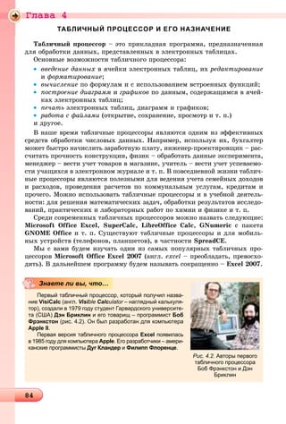 Ãëàâà 4
8484848484848484848484848484848484848484848484848484848484848484848484848484848484848484848484848484848484848484848484848484848484848484848484848484848
ТАБЛИЧНЫЙ ПРОЦЕССОР И ЕГО НАЗНАЧЕНИЕ
Òàáëè÷íûé ïðîöåññîð – ýòî ïðèêëàäíàÿ ïðîãðàììà, ïðåäíàçíà÷åííàÿ
äëÿ îáðàáîòêè äàííûõ, ïðåäñòàâëåííûõ â ýëåêòðîííûõ òàáëèöàõ.
Îñíîâíûå âîçìîæíîñòè òàáëè÷íîãî ïðîöåññîðà:
• ââåäåíèå äàííûõ â ÿ÷åéêè ýëåêòðîííûõ òàáëèö, èõ ðåäàêòèðîâàíèå
è ôîðìàòèðîâàíèå;
• âû÷èñëåíèå ïî ôîðìóëàì è ñ èñïîëüçîâàíèåì âñòðîåííûõ ôóíêöèé;
• ïîñòðîåíèå äèàãðàìì è ãðàôèêîâ ïî äàííûì, ñîäåðæàùèìñÿ â ÿ÷åé-
êàõ ýëåêòðîííûõ òàáëèö;
• ïå÷àòü ýëåêòðîííûõ òàáëèö, äèàãðàìì è ãðàôèêîâ;
• ðàáîòà ñ ôàéëàìè (îòêðûòèå, ñîõðàíåíèå, ïðîñìîòð è ò. ï.)
è äðóãîå.
Â íàøå âðåìÿ òàáëè÷íûå ïðîöåññîðû ÿâëÿþòñÿ îäíèì èç ýôôåêòèâíûõ
ñðåäñòâ îáðàáîòêè ÷èñëîâûõ äàííûõ. Íàïðèìåð, èñïîëüçóÿ èõ, áóõãàëòåð
ìîæåò áûñòðî íà÷èñëèòü çàðàáîòíóþ ïëàòó, èíæåíåð-ïðîåêòèðîâùèê – ðàñ-
ñ÷èòàòü ïðî÷íîñòü êîíñòðóêöèè, ôèçèê – îáðàáîòàòü äàííûå ýêñïåðèìåíòà,
ìåíåäæåð – âåñòè ó÷åò òîâàðîâ â ìàãàçèíå, ó÷èòåëü – âåñòè ó÷åò óñïåâàåìî-
ñòè ó÷àùèõñÿ â ýëåêòðîííîì æóðíàëå è ò. ï. Â ïîâñåäíåâíîé æèçíè òàáëè÷-
íûå ïðîöåññîðû ÿâëÿþòñÿ ïîëåçíûìè äëÿ âåäåíèÿ ó÷åòà ñåìåéíûõ äîõîäîâ
è ðàñõîäîâ, ïðîâåäåíèÿ ðàñ÷åòîâ ïî êîììóíàëüíûì óñëóãàì, êðåäèòàì è
ïðî÷åãî. Ìîæíî èñïîëüçîâàòü òàáëè÷íûå ïðîöåññîðû è â ó÷åáíîé äåÿòåëü-
íîñòè: äëÿ ðåøåíèÿ ìàòåìàòè÷åñêèõ çàäà÷, îáðàáîòêè ðåçóëüòàòîâ èññëåäî-
âàíèé, ïðàêòè÷åñêèõ è ëàáîðàòîðíûõ ðàáîò ïî õèìèè è ôèçèêå è ò. ï.
Ñðåäè ñîâðåìåííûõ òàáëè÷íûõ ïðîöåññîðîâ ìîæíî íàçâàòü ñëåäóþùèå:
Microsoft Office Excel, SuperCalc, LibreOffice Calc, GNumeric ñ ïàêåòà
GNOME Office è ò. ï. Ñóùåñòâóþò òàáëè÷íûå ïðîöåññîðû è äëÿ ìîáèëü-
íûõ óñòðîéñòâ (òåëåôîíîâ, ïëàíøåòîâ), â ÷àñòíîñòè SpreadCE.
Ìû ñ âàìè áóäåì èçó÷àòü îäèí èç ñàìûõ ïîïóëÿðíûõ òàáëè÷íûõ ïðî-
öåññîðîâ Microsoft Office Excel 2007 (àíãë. excel – ïðåîáëàäàòü, ïðåâîñõî-
äèòü). Â äàëüíåéøåì ïðîãðàììó áóäåì íàçûâàòü ñîêðàùåííî – Excel 2007.
Первый табличный процессор, который получил назва-
ние VisiCalc (англ. Visibleii Calculator – наглядный калькуля-r
тор), создали в 1979 году студент Гарвардского университе-
та (США) Дэн Бриклин и его товарищ – программист Боб
Фрэнкстон (рис. 4.2). Он был разработан для компьютера
Apple II.
Первая версия табличного процессора Excel появилась
в 1985 году для компьютера Apple. Его разработчики – амери-
канские программисты Дуг Кландер и Филипп Флоренце.
Знаете ли вы, что…
Рис. 4.2. Авторы первого
табличного процессора
Боб Фрэнкстон и Дэн
Бриклин
 