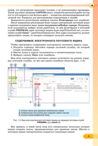 999999999999999999
ЭЛЕКТРОННАЯ ПЕРЕПИСКА
þùèé, ÷òî ðåãèñòðàöèþ âûïîëíÿåò ÷åëîâåê, à íå êîìïüþòåðíàÿ ïðîãðà
Òàêîé êîä èìååò íàçâàíèå CAPTCHA (àíãë.A completely automated public turing
test to tell computers and humans aparta – ïîëíîñòüþ àâòîìàòèçèðîâàííûé ïóá-
ëè÷íûé òåñò Òüþðèíãà äëÿ ðàñïîçíàâàíèÿ êîìïüþòåðîâ è ëþäåé).
Çàâåðøàåòñÿ ðåãèñòðàöèÿ âûáîðîì êíîïêè Ðåãèñòðàöèÿ èëè ïîäîáíîé.
Ïîñëå çàâåðøåíèÿ ðåãèñòðàöèè áóäåò ñîçäàí ýëåêòðîííûé ïî÷òîâûé ÿùèê
ñ àäðåñîì ñëåäóþùåãî âèäà: ëîãèí ïîëüçîâàòåëÿ@àäðåñ ñåðâåðà. Íàïðèìåð,
åñëè ïîëüçîâàòåëü âûáðàë ëîãèí pupil7class, òî ïðè ðåãèñòðàöèè â ïî÷òîâîé
ñëóæáå FREEMAIL àäðåñ ïî÷òîâîãî ÿùèêà áóäåò pupil7class@ukr.net, à â ïî÷-
òîâîé ñëóæáå Gmail – pupil7class@gmail.com. Ýòîò àäðåñ ïîëüçîâàòåëü äîëæåí
ïðåäîñòàâèòü ëèöàì, îò êîòîðûõ ïëàíèðóåò ïîëó÷àòü ïèñüìà.
СОДЕРЖИМОЕ ЭЛЕКТРОННОГО ПОЧТОВОГО ЯЩИКА
×òîáû ïðîñìîòðåòü ñîäåðæèìîå ýëåêòðîííîãî ïî÷òîâîãî ÿùèêà, íàäî:
1. Îòêðûòü ñòðàíèöó âåá-ñàéòà ñåðâåðà ïî÷òîâîé ñëóæáû, íà êîòîðîé
ñîçäàí ïî÷òîâûé ÿùèê.
2. Ââåñòè ëîãèí è ïàðîëü ïîëüçîâàòåëÿ â ñîîòâåòñòâóþùèå ïîëÿ.
3. Âûáðàòü êíîïêó Enter èëè ïîäîáíóþ.
Âèä îêíà ýëåêòðîííîãî ïî÷òîâîãî ÿùèêà îòëè÷àåòñÿ íà ðàçíûõ ñåðâå-
ðàõ ïî÷òîâîé ñëóæáû, íî âñå îíè èìåþò ïîäîáíûå îáúåêòû (ðèñ. 1.4).
а)
б)
1 2
2 31
3
1. Список папок для хранения электронных писем
2. Гиперссылка или кнопка для создания нового письма
3. Список писем выбранной папки
Рис. 1.4. Вид окна электронного почтового ящика на серверах почтовых служб
FREEMAIL (а) и Gmail (б)
Êàê ïðàâèëî, â ëåâîé ÷àñòè îêíà åñòü ãèïåðññûëêè, èñïîëüçóÿ êîòîðûå
ìîæíî îòêðûòü ïàïêè, ïðåäíàçíà÷åííûå äëÿ õðàíåíèÿ ïèñåì. Îáû÷íî â
ïî÷òîâîì ÿùèêå àâòîìàòè÷åñêè ñîçäàþòñÿ ñëåäóþùèå ïàïêè:
 